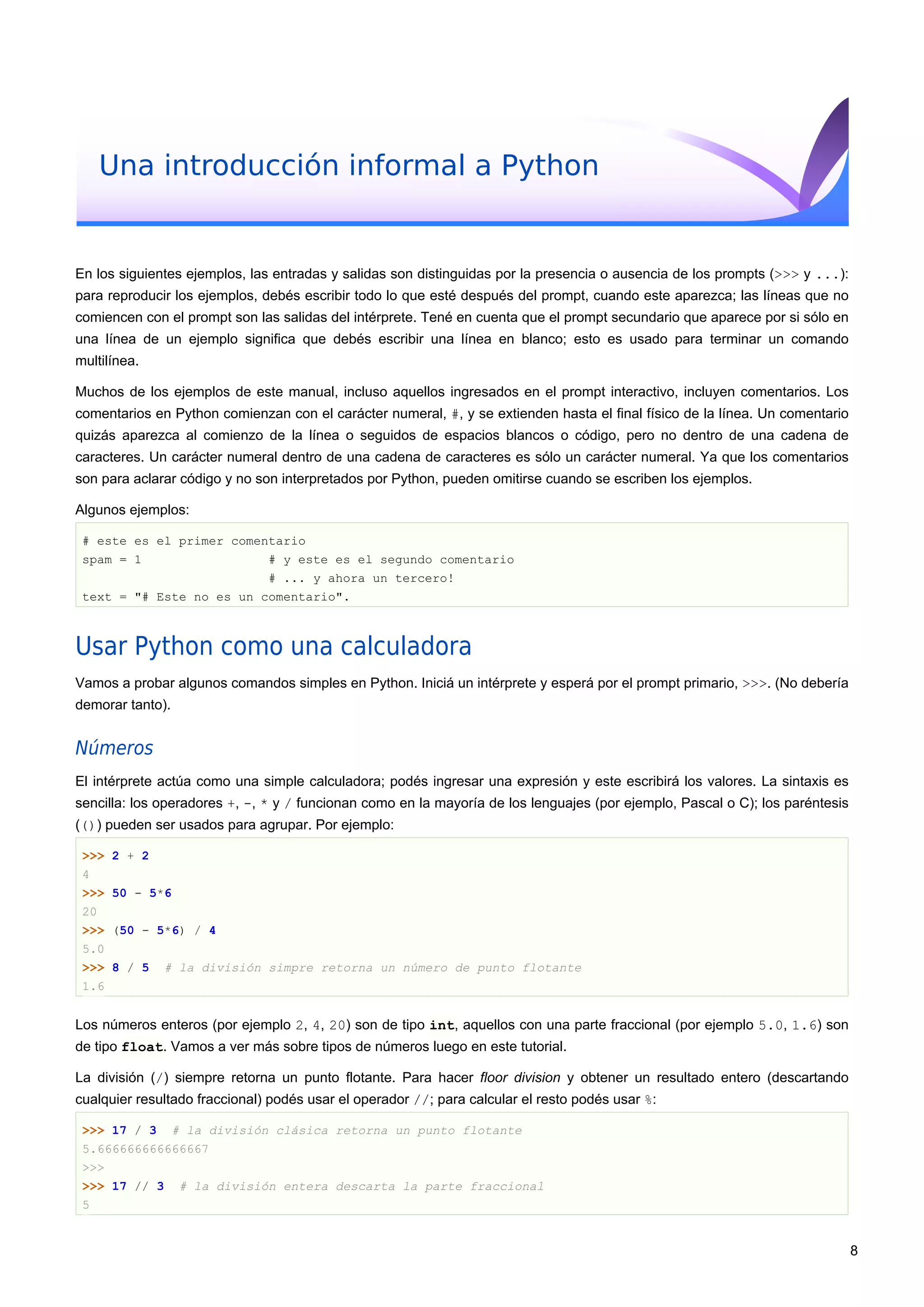 Una introducción informal a Python
En los siguientes ejemplos, las entradas y salidas son distinguidas por la presencia o ausencia de los prompts (>>> y ...):
para reproducir los ejemplos, debés escribir todo lo que esté después del prompt, cuando este aparezca; las líneas que no
comiencen con el prompt son las salidas del intérprete. Tené en cuenta que el prompt secundario que aparece por si sólo en
una línea de un ejemplo significa que debés escribir una línea en blanco; esto es usado para terminar un comando
multilínea.
Muchos de los ejemplos de este manual, incluso aquellos ingresados en el prompt interactivo, incluyen comentarios. Los
comentarios en Python comienzan con el carácter numeral, #, y se extienden hasta el final físico de la línea. Un comentario
quizás aparezca al comienzo de la línea o seguidos de espacios blancos o código, pero no dentro de una cadena de
caracteres. Un carácter numeral dentro de una cadena de caracteres es sólo un carácter numeral. Ya que los comentarios
son para aclarar código y no son interpretados por Python, pueden omitirse cuando se escriben los ejemplos.
Algunos ejemplos:
# este es el primer comentario
spam = 1 # y este es el segundo comentario
# ... y ahora un tercero!
text = "# Este no es un comentario".
Usar Python como una calculadora
Vamos a probar algunos comandos simples en Python. Iniciá un intérprete y esperá por el prompt primario, >>>. (No debería
demorar tanto).
Números
El intérprete actúa como una simple calculadora; podés ingresar una expresión y este escribirá los valores. La sintaxis es
sencilla: los operadores +, -, * y / funcionan como en la mayoría de los lenguajes (por ejemplo, Pascal o C); los paréntesis
(()) pueden ser usados para agrupar. Por ejemplo:
>>> 2 + 2
4
>>> 50 - 5*6
20
>>> (50 - 5*6) / 4
5.0
>>> 8 / 5 # la división simpre retorna un número de punto flotante
1.6
Los números enteros (por ejemplo 2, 4, 20) son de tipo int, aquellos con una parte fraccional (por ejemplo 5.0, 1.6) son
de tipo float. Vamos a ver más sobre tipos de números luego en este tutorial.
La división (/) siempre retorna un punto flotante. Para hacer floor division y obtener un resultado entero (descartando
cualquier resultado fraccional) podés usar el operador //; para calcular el resto podés usar %:
>>> 17 / 3 # la división clásica retorna un punto flotante
5.666666666666667
>>>
>>> 17 // 3 # la división entera descarta la parte fraccional
5
8
 