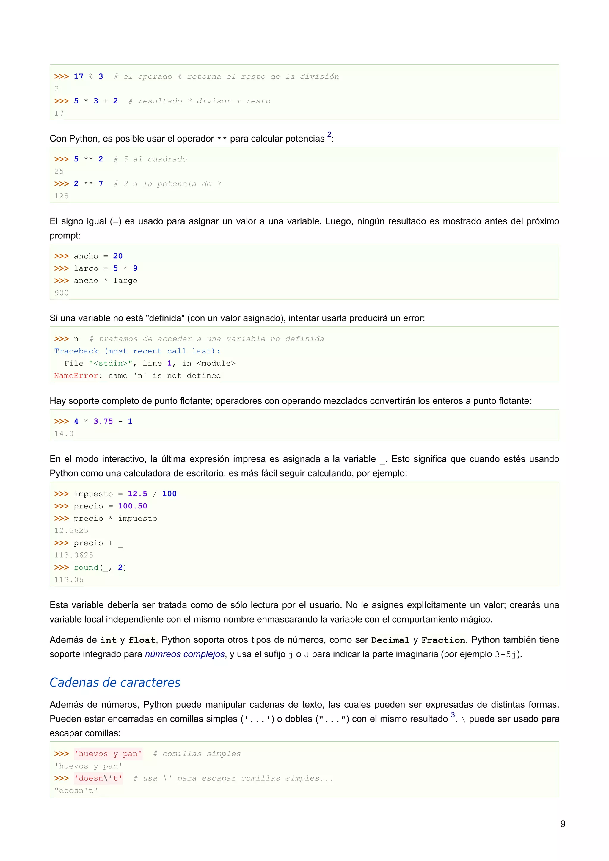 >>> 17 % 3 # el operado % retorna el resto de la división
2
>>> 5 * 3 + 2 # resultado * divisor + resto
17
Con Python, es posible usar el operador ** para calcular potencias
2
:
>>> 5 ** 2 # 5 al cuadrado
25
>>> 2 ** 7 # 2 a la potencia de 7
128
El signo igual (=) es usado para asignar un valor a una variable. Luego, ningún resultado es mostrado antes del próximo
prompt:
>>> ancho = 20
>>> largo = 5 * 9
>>> ancho * largo
900
Si una variable no está "definida" (con un valor asignado), intentar usarla producirá un error:
>>> n # tratamos de acceder a una variable no definida
Traceback (most recent call last):
File "<stdin>", line 1, in <module>
NameError: name 'n' is not defined
Hay soporte completo de punto flotante; operadores con operando mezclados convertirán los enteros a punto flotante:
>>> 4 * 3.75 - 1
14.0
En el modo interactivo, la última expresión impresa es asignada a la variable _. Esto significa que cuando estés usando
Python como una calculadora de escritorio, es más fácil seguir calculando, por ejemplo:
>>> impuesto = 12.5 / 100
>>> precio = 100.50
>>> precio * impuesto
12.5625
>>> precio + _
113.0625
>>> round(_, 2)
113.06
Esta variable debería ser tratada como de sólo lectura por el usuario. No le asignes explícitamente un valor; crearás una
variable local independiente con el mismo nombre enmascarando la variable con el comportamiento mágico.
Además de int y float, Python soporta otros tipos de números, como ser Decimal y Fraction. Python también tiene
soporte integrado para númreos complejos, y usa el sufijo j o J para indicar la parte imaginaria (por ejemplo 3+5j).
Cadenas de caracteres
Además de números, Python puede manipular cadenas de texto, las cuales pueden ser expresadas de distintas formas.
Pueden estar encerradas en comillas simples ('...') o dobles ("...") con el mismo resultado
3
.  puede ser usado para
escapar comillas:
>>> 'huevos y pan' # comillas simples
'huevos y pan'
>>> 'doesn't' # usa ' para escapar comillas simples...
"doesn't"
9
 
