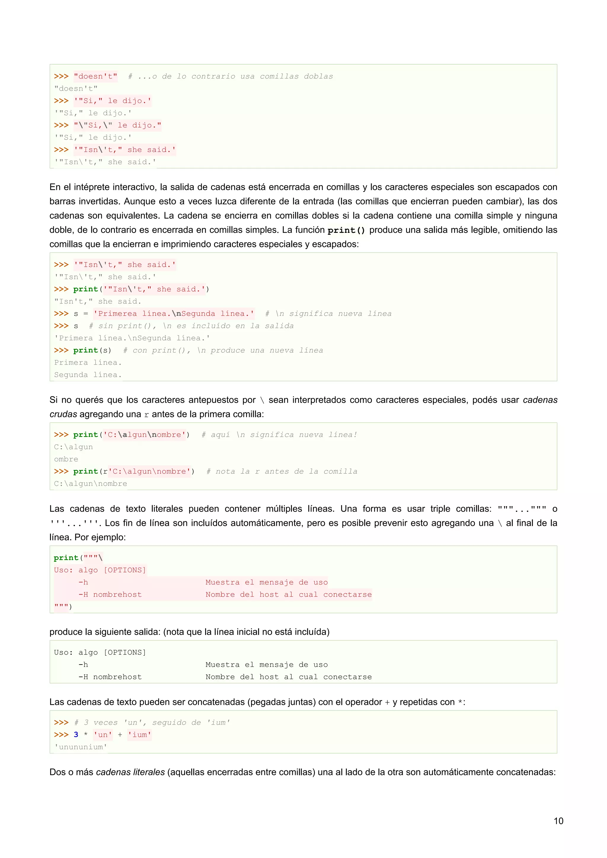 >>> "doesn't" # ...o de lo contrario usa comillas doblas
"doesn't"
>>> '"Si," le dijo.'
'"Si," le dijo.'
>>> ""Si," le dijo."
'"Si," le dijo.'
>>> '"Isn't," she said.'
'"Isn't," she said.'
En el intéprete interactivo, la salida de cadenas está encerrada en comillas y los caracteres especiales son escapados con
barras invertidas. Aunque esto a veces luzca diferente de la entrada (las comillas que encierran pueden cambiar), las dos
cadenas son equivalentes. La cadena se encierra en comillas dobles si la cadena contiene una comilla simple y ninguna
doble, de lo contrario es encerrada en comillas simples. La función print() produce una salida más legible, omitiendo las
comillas que la encierran e imprimiendo caracteres especiales y escapados:
>>> '"Isn't," she said.'
'"Isn't," she said.'
>>> print('"Isn't," she said.')
"Isn't," she said.
>>> s = 'Primerea línea.nSegunda línea.' # n significa nueva línea
>>> s # sin print(), n es incluído en la salida
'Primera línea.nSegunda línea.'
>>> print(s) # con print(), n produce una nueva línea
Primera línea.
Segunda línea.
Si no querés que los caracteres antepuestos por  sean interpretados como caracteres especiales, podés usar cadenas
crudas agregando una r antes de la primera comilla:
>>> print('C:algunnombre') # aquí n significa nueva línea!
C:algun
ombre
>>> print(r'C:algunnombre') # nota la r antes de la comilla
C:algunnombre
Las cadenas de texto literales pueden contener múltiples líneas. Una forma es usar triple comillas: """...""" o
'''...'''. Los fin de línea son incluídos automáticamente, pero es posible prevenir esto agregando una  al final de la
línea. Por ejemplo:
print("""
Uso: algo [OPTIONS]
-h Muestra el mensaje de uso
-H nombrehost Nombre del host al cual conectarse
""")
produce la siguiente salida: (nota que la línea inicial no está incluída)
Uso: algo [OPTIONS]
-h Muestra el mensaje de uso
-H nombrehost Nombre del host al cual conectarse
Las cadenas de texto pueden ser concatenadas (pegadas juntas) con el operador + y repetidas con *:
>>> # 3 veces 'un', seguido de 'ium'
>>> 3 * 'un' + 'ium'
'unununium'
Dos o más cadenas literales (aquellas encerradas entre comillas) una al lado de la otra son automáticamente concatenadas:
10
 