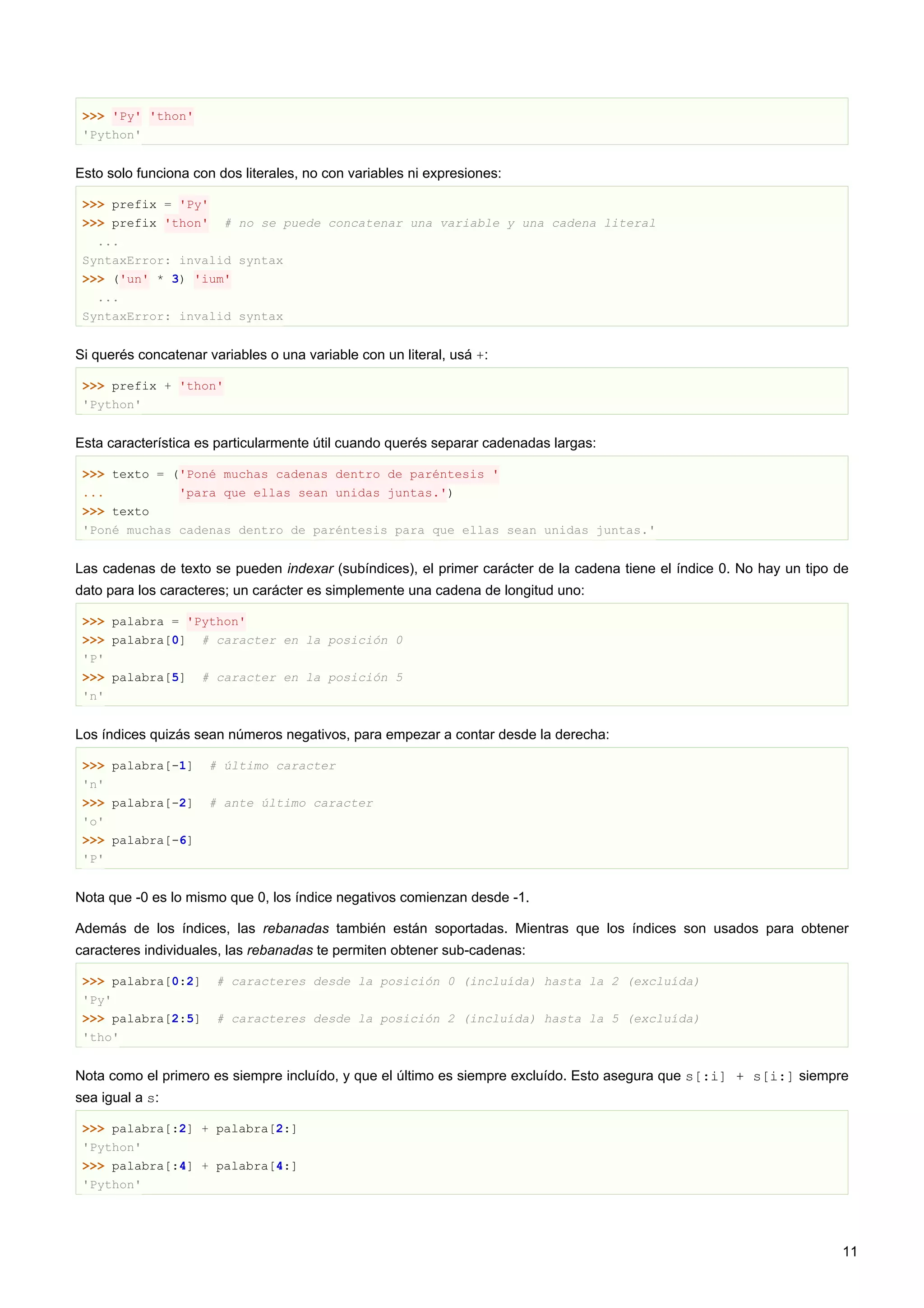 >>> 'Py' 'thon'
'Python'
Esto solo funciona con dos literales, no con variables ni expresiones:
>>> prefix = 'Py'
>>> prefix 'thon' # no se puede concatenar una variable y una cadena literal
...
SyntaxError: invalid syntax
>>> ('un' * 3) 'ium'
...
SyntaxError: invalid syntax
Si querés concatenar variables o una variable con un literal, usá +:
>>> prefix + 'thon'
'Python'
Esta característica es particularmente útil cuando querés separar cadenadas largas:
>>> texto = ('Poné muchas cadenas dentro de paréntesis '
... 'para que ellas sean unidas juntas.')
>>> texto
'Poné muchas cadenas dentro de paréntesis para que ellas sean unidas juntas.'
Las cadenas de texto se pueden indexar (subíndices), el primer carácter de la cadena tiene el índice 0. No hay un tipo de
dato para los caracteres; un carácter es simplemente una cadena de longitud uno:
>>> palabra = 'Python'
>>> palabra[0] # caracter en la posición 0
'P'
>>> palabra[5] # caracter en la posición 5
'n'
Los índices quizás sean números negativos, para empezar a contar desde la derecha:
>>> palabra[-1] # último caracter
'n'
>>> palabra[-2] # ante último caracter
'o'
>>> palabra[-6]
'P'
Nota que -0 es lo mismo que 0, los índice negativos comienzan desde -1.
Además de los índices, las rebanadas también están soportadas. Mientras que los índices son usados para obtener
caracteres individuales, las rebanadas te permiten obtener sub-cadenas:
>>> palabra[0:2] # caracteres desde la posición 0 (incluída) hasta la 2 (excluída)
'Py'
>>> palabra[2:5] # caracteres desde la posición 2 (incluída) hasta la 5 (excluída)
'tho'
Nota como el primero es siempre incluído, y que el último es siempre excluído. Esto asegura que s[:i] + s[i:] siempre
sea igual a s:
>>> palabra[:2] + palabra[2:]
'Python'
>>> palabra[:4] + palabra[4:]
'Python'
11
 