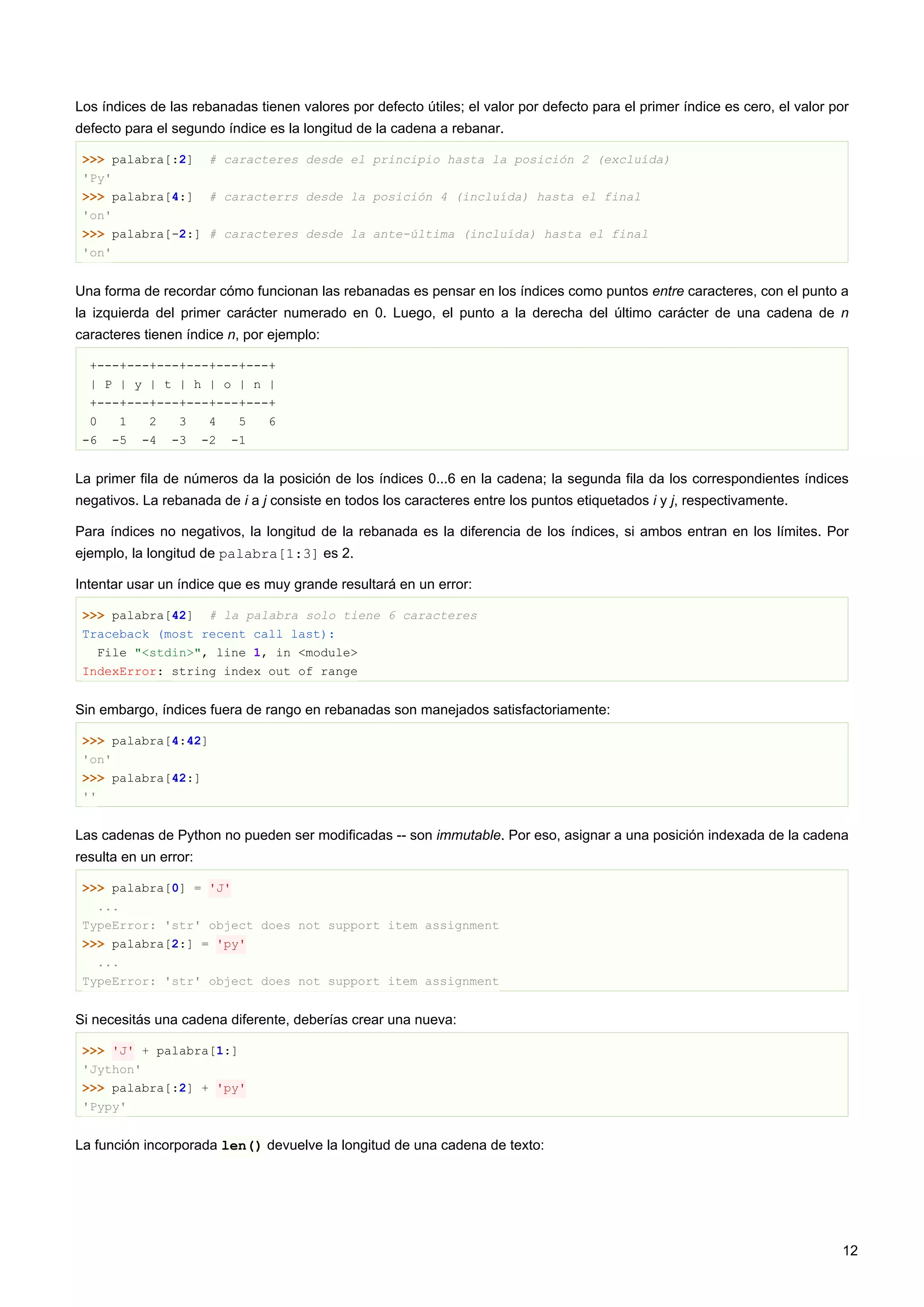 Los índices de las rebanadas tienen valores por defecto útiles; el valor por defecto para el primer índice es cero, el valor por
defecto para el segundo índice es la longitud de la cadena a rebanar.
>>> palabra[:2] # caracteres desde el principio hasta la posición 2 (excluída)
'Py'
>>> palabra[4:] # caracterrs desde la posición 4 (incluída) hasta el final
'on'
>>> palabra[-2:] # caracteres desde la ante-última (incluída) hasta el final
'on'
Una forma de recordar cómo funcionan las rebanadas es pensar en los índices como puntos entre caracteres, con el punto a
la izquierda del primer carácter numerado en 0. Luego, el punto a la derecha del último carácter de una cadena de n
caracteres tienen índice n, por ejemplo:
+---+---+---+---+---+---+
| P | y | t | h | o | n |
+---+---+---+---+---+---+
0 1 2 3 4 5 6
-6 -5 -4 -3 -2 -1
La primer fila de números da la posición de los índices 0...6 en la cadena; la segunda fila da los correspondientes índices
negativos. La rebanada de i a j consiste en todos los caracteres entre los puntos etiquetados i y j, respectivamente.
Para índices no negativos, la longitud de la rebanada es la diferencia de los índices, si ambos entran en los límites. Por
ejemplo, la longitud de palabra[1:3] es 2.
Intentar usar un índice que es muy grande resultará en un error:
>>> palabra[42] # la palabra solo tiene 6 caracteres
Traceback (most recent call last):
File "<stdin>", line 1, in <module>
IndexError: string index out of range
Sin embargo, índices fuera de rango en rebanadas son manejados satisfactoriamente:
>>> palabra[4:42]
'on'
>>> palabra[42:]
''
Las cadenas de Python no pueden ser modificadas -- son immutable. Por eso, asignar a una posición indexada de la cadena
resulta en un error:
>>> palabra[0] = 'J'
...
TypeError: 'str' object does not support item assignment
>>> palabra[2:] = 'py'
...
TypeError: 'str' object does not support item assignment
Si necesitás una cadena diferente, deberías crear una nueva:
>>> 'J' + palabra[1:]
'Jython'
>>> palabra[:2] + 'py'
'Pypy'
La función incorporada len() devuelve la longitud de una cadena de texto:
12
 