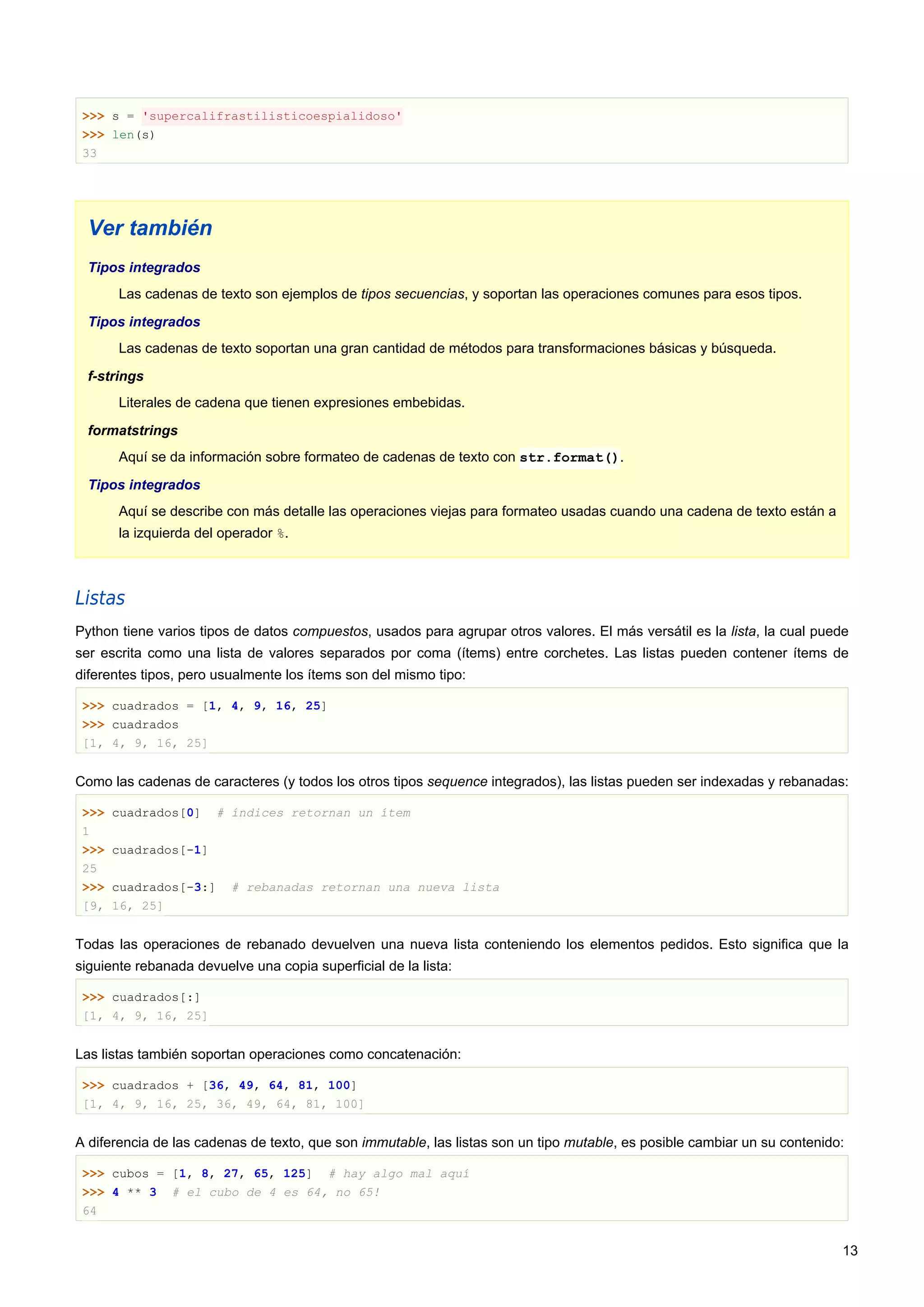 >>> s = 'supercalifrastilisticoespialidoso'
>>> len(s)
33
Ver también
Tipos integrados
Las cadenas de texto son ejemplos de tipos secuencias, y soportan las operaciones comunes para esos tipos.
Tipos integrados
Las cadenas de texto soportan una gran cantidad de métodos para transformaciones básicas y búsqueda.
f-strings
Literales de cadena que tienen expresiones embebidas.
formatstrings
Aquí se da información sobre formateo de cadenas de texto con str.format().
Tipos integrados
Aquí se describe con más detalle las operaciones viejas para formateo usadas cuando una cadena de texto están a
la izquierda del operador %.
Listas
Python tiene varios tipos de datos compuestos, usados para agrupar otros valores. El más versátil es la lista, la cual puede
ser escrita como una lista de valores separados por coma (ítems) entre corchetes. Las listas pueden contener ítems de
diferentes tipos, pero usualmente los ítems son del mismo tipo:
>>> cuadrados = [1, 4, 9, 16, 25]
>>> cuadrados
[1, 4, 9, 16, 25]
Como las cadenas de caracteres (y todos los otros tipos sequence integrados), las listas pueden ser indexadas y rebanadas:
>>> cuadrados[0] # índices retornan un ítem
1
>>> cuadrados[-1]
25
>>> cuadrados[-3:] # rebanadas retornan una nueva lista
[9, 16, 25]
Todas las operaciones de rebanado devuelven una nueva lista conteniendo los elementos pedidos. Esto significa que la
siguiente rebanada devuelve una copia superficial de la lista:
>>> cuadrados[:]
[1, 4, 9, 16, 25]
Las listas también soportan operaciones como concatenación:
>>> cuadrados + [36, 49, 64, 81, 100]
[1, 4, 9, 16, 25, 36, 49, 64, 81, 100]
A diferencia de las cadenas de texto, que son immutable, las listas son un tipo mutable, es posible cambiar un su contenido:
>>> cubos = [1, 8, 27, 65, 125] # hay algo mal aquí
>>> 4 ** 3 # el cubo de 4 es 64, no 65!
64
13
 