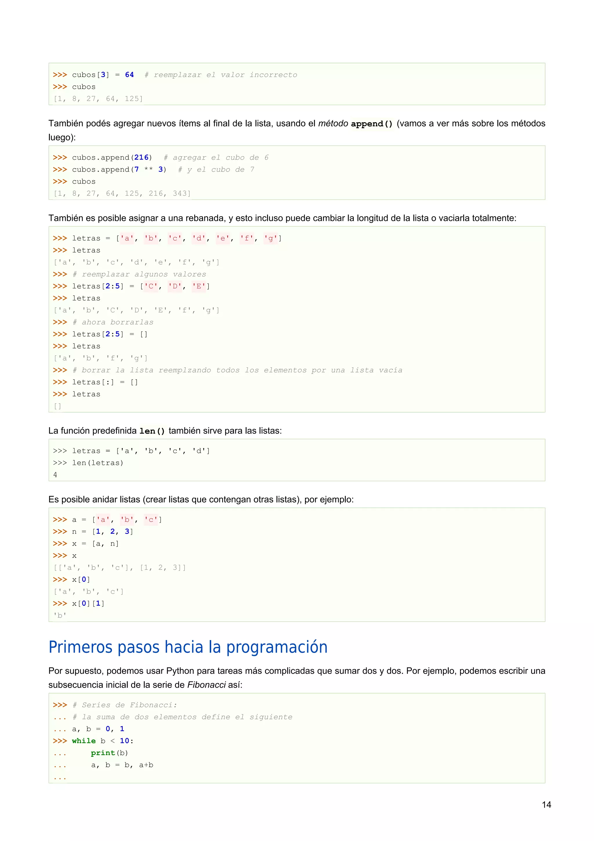 >>> cubos[3] = 64 # reemplazar el valor incorrecto
>>> cubos
[1, 8, 27, 64, 125]
También podés agregar nuevos ítems al final de la lista, usando el método append() (vamos a ver más sobre los métodos
luego):
>>> cubos.append(216) # agregar el cubo de 6
>>> cubos.append(7 ** 3) # y el cubo de 7
>>> cubos
[1, 8, 27, 64, 125, 216, 343]
También es posible asignar a una rebanada, y esto incluso puede cambiar la longitud de la lista o vaciarla totalmente:
>>> letras = ['a', 'b', 'c', 'd', 'e', 'f', 'g']
>>> letras
['a', 'b', 'c', 'd', 'e', 'f', 'g']
>>> # reemplazar algunos valores
>>> letras[2:5] = ['C', 'D', 'E']
>>> letras
['a', 'b', 'C', 'D', 'E', 'f', 'g']
>>> # ahora borrarlas
>>> letras[2:5] = []
>>> letras
['a', 'b', 'f', 'g']
>>> # borrar la lista reemplzando todos los elementos por una lista vacía
>>> letras[:] = []
>>> letras
[]
La función predefinida len() también sirve para las listas:
>>> letras = ['a', 'b', 'c', 'd']
>>> len(letras)
4
Es posible anidar listas (crear listas que contengan otras listas), por ejemplo:
>>> a = ['a', 'b', 'c']
>>> n = [1, 2, 3]
>>> x = [a, n]
>>> x
[['a', 'b', 'c'], [1, 2, 3]]
>>> x[0]
['a', 'b', 'c']
>>> x[0][1]
'b'
Primeros pasos hacia la programación
Por supuesto, podemos usar Python para tareas más complicadas que sumar dos y dos. Por ejemplo, podemos escribir una
subsecuencia inicial de la serie de Fibonacci así:
>>> # Series de Fibonacci:
... # la suma de dos elementos define el siguiente
... a, b = 0, 1
>>> while b < 10:
... print(b)
... a, b = b, a+b
...
14
 