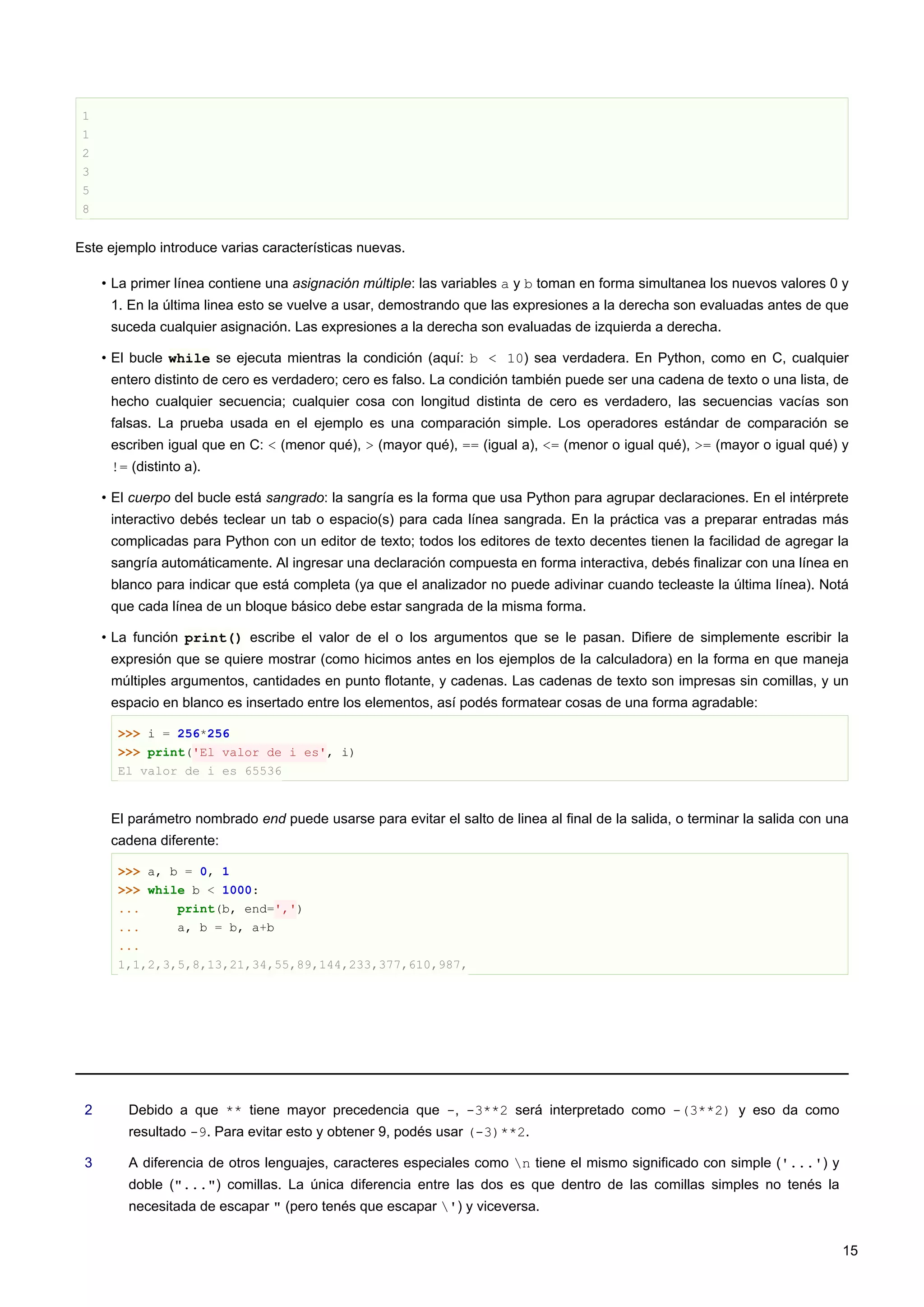 1
1
2
3
5
8
Este ejemplo introduce varias características nuevas.
• La primer línea contiene una asignación múltiple: las variables a y b toman en forma simultanea los nuevos valores 0 y
1. En la última linea esto se vuelve a usar, demostrando que las expresiones a la derecha son evaluadas antes de que
suceda cualquier asignación. Las expresiones a la derecha son evaluadas de izquierda a derecha.
• El bucle while se ejecuta mientras la condición (aquí: b < 10) sea verdadera. En Python, como en C, cualquier
entero distinto de cero es verdadero; cero es falso. La condición también puede ser una cadena de texto o una lista, de
hecho cualquier secuencia; cualquier cosa con longitud distinta de cero es verdadero, las secuencias vacías son
falsas. La prueba usada en el ejemplo es una comparación simple. Los operadores estándar de comparación se
escriben igual que en C: < (menor qué), > (mayor qué), == (igual a), <= (menor o igual qué), >= (mayor o igual qué) y
!= (distinto a).
• El cuerpo del bucle está sangrado: la sangría es la forma que usa Python para agrupar declaraciones. En el intérprete
interactivo debés teclear un tab o espacio(s) para cada línea sangrada. En la práctica vas a preparar entradas más
complicadas para Python con un editor de texto; todos los editores de texto decentes tienen la facilidad de agregar la
sangría automáticamente. Al ingresar una declaración compuesta en forma interactiva, debés finalizar con una línea en
blanco para indicar que está completa (ya que el analizador no puede adivinar cuando tecleaste la última línea). Notá
que cada línea de un bloque básico debe estar sangrada de la misma forma.
• La función print() escribe el valor de el o los argumentos que se le pasan. Difiere de simplemente escribir la
expresión que se quiere mostrar (como hicimos antes en los ejemplos de la calculadora) en la forma en que maneja
múltiples argumentos, cantidades en punto flotante, y cadenas. Las cadenas de texto son impresas sin comillas, y un
espacio en blanco es insertado entre los elementos, así podés formatear cosas de una forma agradable:
>>> i = 256*256
>>> print('El valor de i es', i)
El valor de i es 65536
El parámetro nombrado end puede usarse para evitar el salto de linea al final de la salida, o terminar la salida con una
cadena diferente:
>>> a, b = 0, 1
>>> while b < 1000:
... print(b, end=',')
... a, b = b, a+b
...
1,1,2,3,5,8,13,21,34,55,89,144,233,377,610,987,
2 Debido a que ** tiene mayor precedencia que -, -3**2 será interpretado como -(3**2) y eso da como
resultado -9. Para evitar esto y obtener 9, podés usar (-3)**2.
3 A diferencia de otros lenguajes, caracteres especiales como n tiene el mismo significado con simple ('...') y
doble ("...") comillas. La única diferencia entre las dos es que dentro de las comillas simples no tenés la
necesitada de escapar " (pero tenés que escapar ') y viceversa.
15
 