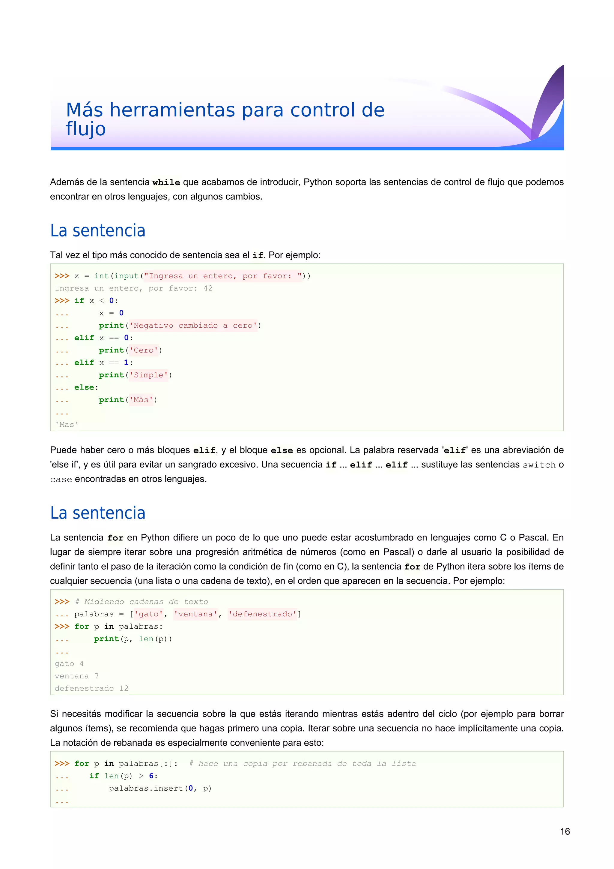Más herramientas para control de
flujo
Además de la sentencia while que acabamos de introducir, Python soporta las sentencias de control de flujo que podemos
encontrar en otros lenguajes, con algunos cambios.
La sentencia
Tal vez el tipo más conocido de sentencia sea el if. Por ejemplo:
>>> x = int(input("Ingresa un entero, por favor: "))
Ingresa un entero, por favor: 42
>>> if x < 0:
... x = 0
... print('Negativo cambiado a cero')
... elif x == 0:
... print('Cero')
... elif x == 1:
... print('Simple')
... else:
... print('Más')
...
'Mas'
Puede haber cero o más bloques elif, y el bloque else es opcional. La palabra reservada 'elif' es una abreviación de
'else if', y es útil para evitar un sangrado excesivo. Una secuencia if ... elif ... elif ... sustituye las sentencias switch o
case encontradas en otros lenguajes.
La sentencia
La sentencia for en Python difiere un poco de lo que uno puede estar acostumbrado en lenguajes como C o Pascal. En
lugar de siempre iterar sobre una progresión aritmética de números (como en Pascal) o darle al usuario la posibilidad de
definir tanto el paso de la iteración como la condición de fin (como en C), la sentencia for de Python itera sobre los ítems de
cualquier secuencia (una lista o una cadena de texto), en el orden que aparecen en la secuencia. Por ejemplo:
>>> # Midiendo cadenas de texto
... palabras = ['gato', 'ventana', 'defenestrado']
>>> for p in palabras:
... print(p, len(p))
...
gato 4
ventana 7
defenestrado 12
Si necesitás modificar la secuencia sobre la que estás iterando mientras estás adentro del ciclo (por ejemplo para borrar
algunos ítems), se recomienda que hagas primero una copia. Iterar sobre una secuencia no hace implícitamente una copia.
La notación de rebanada es especialmente conveniente para esto:
>>> for p in palabras[:]: # hace una copia por rebanada de toda la lista
... if len(p) > 6:
... palabras.insert(0, p)
...
16
 