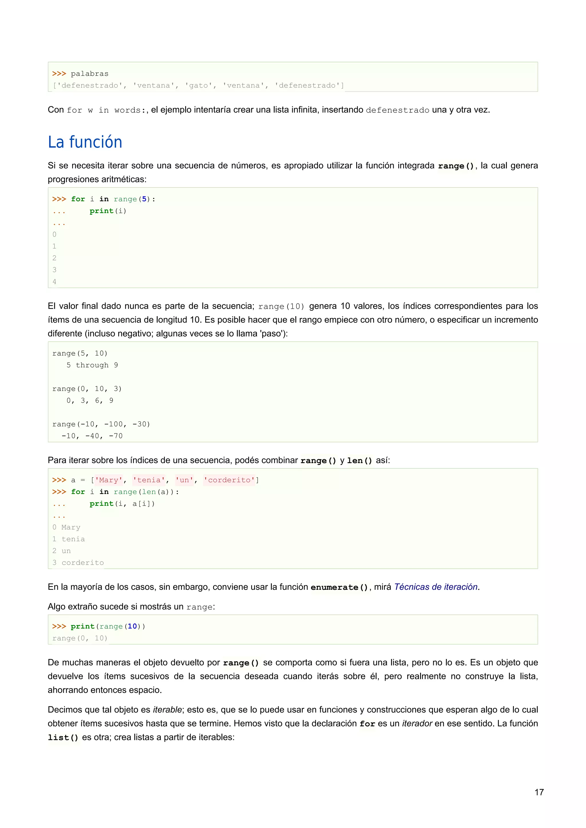 >>> palabras
['defenestrado', 'ventana', 'gato', 'ventana', 'defenestrado']
Con for w in words:, el ejemplo intentaría crear una lista infinita, insertando defenestrado una y otra vez.
La función
Si se necesita iterar sobre una secuencia de números, es apropiado utilizar la función integrada range(), la cual genera
progresiones aritméticas:
>>> for i in range(5):
... print(i)
...
0
1
2
3
4
El valor final dado nunca es parte de la secuencia; range(10) genera 10 valores, los índices correspondientes para los
ítems de una secuencia de longitud 10. Es posible hacer que el rango empiece con otro número, o especificar un incremento
diferente (incluso negativo; algunas veces se lo llama 'paso'):
range(5, 10)
5 through 9
range(0, 10, 3)
0, 3, 6, 9
range(-10, -100, -30)
-10, -40, -70
Para iterar sobre los índices de una secuencia, podés combinar range() y len() así:
>>> a = ['Mary', 'tenia', 'un', 'corderito']
>>> for i in range(len(a)):
... print(i, a[i])
...
0 Mary
1 tenia
2 un
3 corderito
En la mayoría de los casos, sin embargo, conviene usar la función enumerate(), mirá Técnicas de iteración.
Algo extraño sucede si mostrás un range:
>>> print(range(10))
range(0, 10)
De muchas maneras el objeto devuelto por range() se comporta como si fuera una lista, pero no lo es. Es un objeto que
devuelve los ítems sucesivos de la secuencia deseada cuando iterás sobre él, pero realmente no construye la lista,
ahorrando entonces espacio.
Decimos que tal objeto es iterable; esto es, que se lo puede usar en funciones y construcciones que esperan algo de lo cual
obtener ítems sucesivos hasta que se termine. Hemos visto que la declaración for es un iterador en ese sentido. La función
list() es otra; crea listas a partir de iterables:
17
 