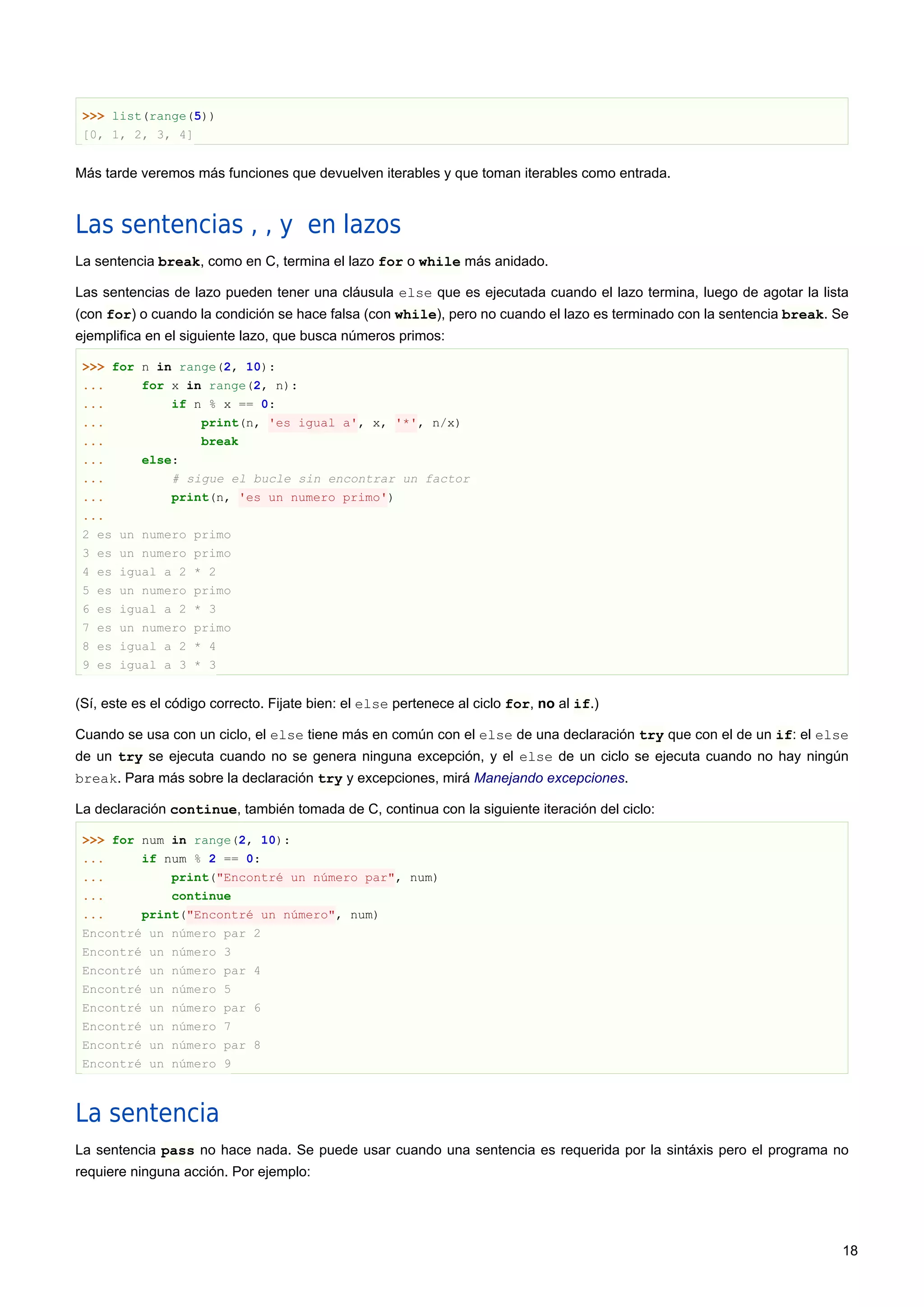 >>> list(range(5))
[0, 1, 2, 3, 4]
Más tarde veremos más funciones que devuelven iterables y que toman iterables como entrada.
Las sentencias , , y en lazos
La sentencia break, como en C, termina el lazo for o while más anidado.
Las sentencias de lazo pueden tener una cláusula else que es ejecutada cuando el lazo termina, luego de agotar la lista
(con for) o cuando la condición se hace falsa (con while), pero no cuando el lazo es terminado con la sentencia break. Se
ejemplifica en el siguiente lazo, que busca números primos:
>>> for n in range(2, 10):
... for x in range(2, n):
... if n % x == 0:
... print(n, 'es igual a', x, '*', n/x)
... break
... else:
... # sigue el bucle sin encontrar un factor
... print(n, 'es un numero primo')
...
2 es un numero primo
3 es un numero primo
4 es igual a 2 * 2
5 es un numero primo
6 es igual a 2 * 3
7 es un numero primo
8 es igual a 2 * 4
9 es igual a 3 * 3
(Sí, este es el código correcto. Fijate bien: el else pertenece al ciclo for, no al if.)
Cuando se usa con un ciclo, el else tiene más en común con el else de una declaración try que con el de un if: el else
de un try se ejecuta cuando no se genera ninguna excepción, y el else de un ciclo se ejecuta cuando no hay ningún
break. Para más sobre la declaración try y excepciones, mirá Manejando excepciones.
La declaración continue, también tomada de C, continua con la siguiente iteración del ciclo:
>>> for num in range(2, 10):
... if num % 2 == 0:
... print("Encontré un número par", num)
... continue
... print("Encontré un número", num)
Encontré un número par 2
Encontré un número 3
Encontré un número par 4
Encontré un número 5
Encontré un número par 6
Encontré un número 7
Encontré un número par 8
Encontré un número 9
La sentencia
La sentencia pass no hace nada. Se puede usar cuando una sentencia es requerida por la sintáxis pero el programa no
requiere ninguna acción. Por ejemplo:
18
 