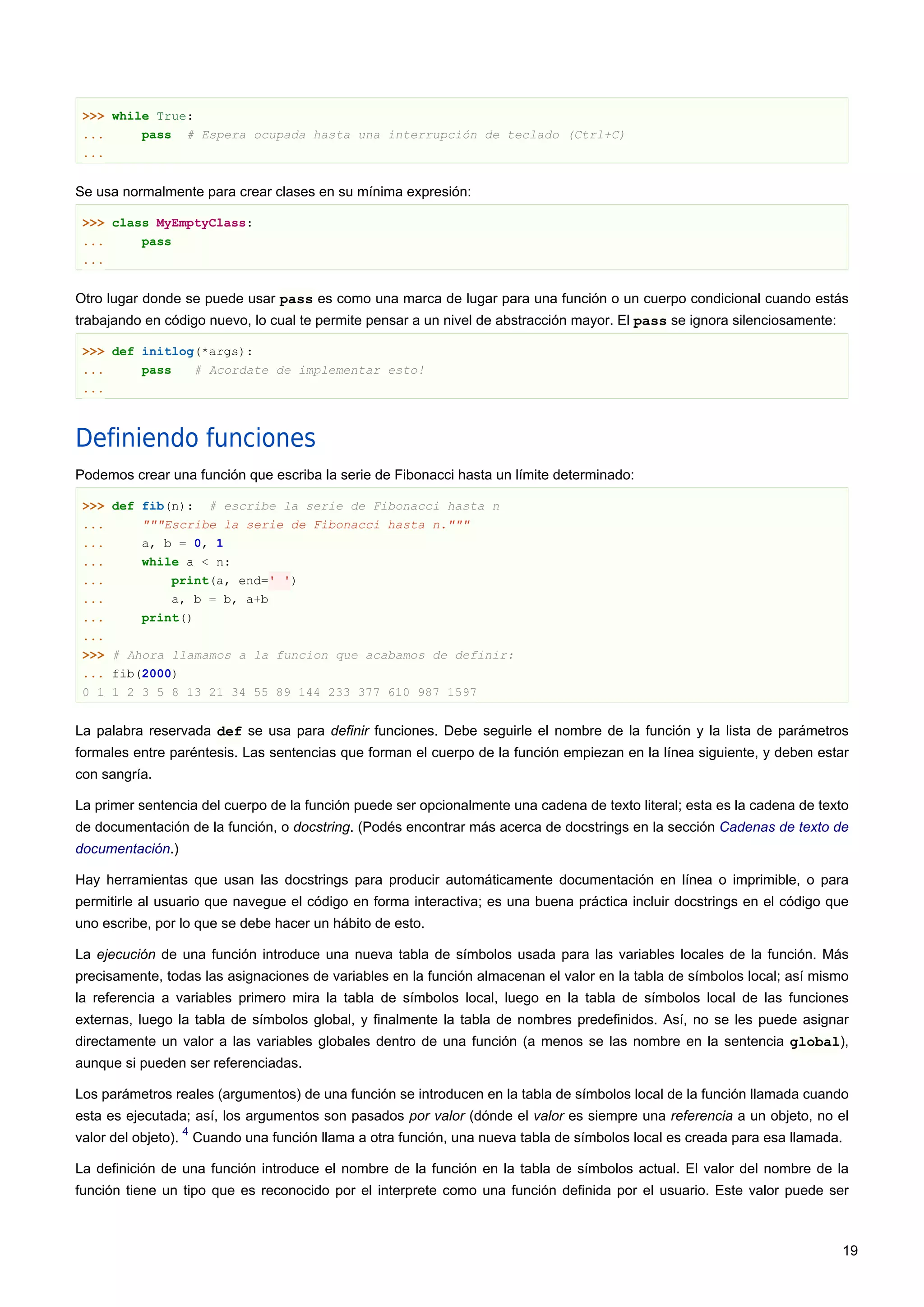 >>> while True:
... pass # Espera ocupada hasta una interrupción de teclado (Ctrl+C)
...
Se usa normalmente para crear clases en su mínima expresión:
>>> class MyEmptyClass:
... pass
...
Otro lugar donde se puede usar pass es como una marca de lugar para una función o un cuerpo condicional cuando estás
trabajando en código nuevo, lo cual te permite pensar a un nivel de abstracción mayor. El pass se ignora silenciosamente:
>>> def initlog(*args):
... pass # Acordate de implementar esto!
...
Definiendo funciones
Podemos crear una función que escriba la serie de Fibonacci hasta un límite determinado:
>>> def fib(n): # escribe la serie de Fibonacci hasta n
... """Escribe la serie de Fibonacci hasta n."""
... a, b = 0, 1
... while a < n:
... print(a, end=' ')
... a, b = b, a+b
... print()
...
>>> # Ahora llamamos a la funcion que acabamos de definir:
... fib(2000)
0 1 1 2 3 5 8 13 21 34 55 89 144 233 377 610 987 1597
La palabra reservada def se usa para definir funciones. Debe seguirle el nombre de la función y la lista de parámetros
formales entre paréntesis. Las sentencias que forman el cuerpo de la función empiezan en la línea siguiente, y deben estar
con sangría.
La primer sentencia del cuerpo de la función puede ser opcionalmente una cadena de texto literal; esta es la cadena de texto
de documentación de la función, o docstring. (Podés encontrar más acerca de docstrings en la sección Cadenas de texto de
documentación.)
Hay herramientas que usan las docstrings para producir automáticamente documentación en línea o imprimible, o para
permitirle al usuario que navegue el código en forma interactiva; es una buena práctica incluir docstrings en el código que
uno escribe, por lo que se debe hacer un hábito de esto.
La ejecución de una función introduce una nueva tabla de símbolos usada para las variables locales de la función. Más
precisamente, todas las asignaciones de variables en la función almacenan el valor en la tabla de símbolos local; así mismo
la referencia a variables primero mira la tabla de símbolos local, luego en la tabla de símbolos local de las funciones
externas, luego la tabla de símbolos global, y finalmente la tabla de nombres predefinidos. Así, no se les puede asignar
directamente un valor a las variables globales dentro de una función (a menos se las nombre en la sentencia global),
aunque si pueden ser referenciadas.
Los parámetros reales (argumentos) de una función se introducen en la tabla de símbolos local de la función llamada cuando
esta es ejecutada; así, los argumentos son pasados por valor (dónde el valor es siempre una referencia a un objeto, no el
valor del objeto).
4
Cuando una función llama a otra función, una nueva tabla de símbolos local es creada para esa llamada.
La definición de una función introduce el nombre de la función en la tabla de símbolos actual. El valor del nombre de la
función tiene un tipo que es reconocido por el interprete como una función definida por el usuario. Este valor puede ser
19
 