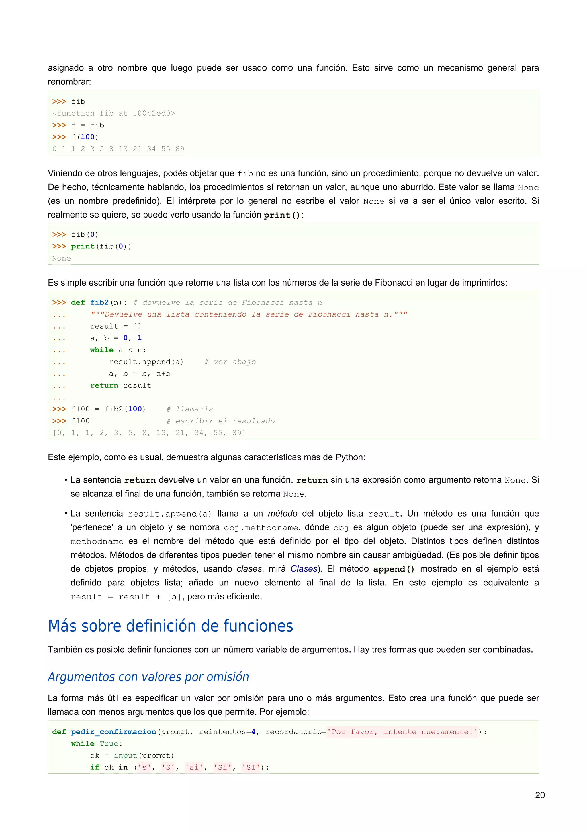 asignado a otro nombre que luego puede ser usado como una función. Esto sirve como un mecanismo general para
renombrar:
>>> fib
<function fib at 10042ed0>
>>> f = fib
>>> f(100)
0 1 1 2 3 5 8 13 21 34 55 89
Viniendo de otros lenguajes, podés objetar que fib no es una función, sino un procedimiento, porque no devuelve un valor.
De hecho, técnicamente hablando, los procedimientos sí retornan un valor, aunque uno aburrido. Este valor se llama None
(es un nombre predefinido). El intérprete por lo general no escribe el valor None si va a ser el único valor escrito. Si
realmente se quiere, se puede verlo usando la función print():
>>> fib(0)
>>> print(fib(0))
None
Es simple escribir una función que retorne una lista con los números de la serie de Fibonacci en lugar de imprimirlos:
>>> def fib2(n): # devuelve la serie de Fibonacci hasta n
... """Devuelve una lista conteniendo la serie de Fibonacci hasta n."""
... result = []
... a, b = 0, 1
... while a < n:
... result.append(a) # ver abajo
... a, b = b, a+b
... return result
...
>>> f100 = fib2(100) # llamarla
>>> f100 # escribir el resultado
[0, 1, 1, 2, 3, 5, 8, 13, 21, 34, 55, 89]
Este ejemplo, como es usual, demuestra algunas características más de Python:
• La sentencia return devuelve un valor en una función. return sin una expresión como argumento retorna None. Si
se alcanza el final de una función, también se retorna None.
• La sentencia result.append(a) llama a un método del objeto lista result. Un método es una función que
'pertenece' a un objeto y se nombra obj.methodname, dónde obj es algún objeto (puede ser una expresión), y
methodname es el nombre del método que está definido por el tipo del objeto. Distintos tipos definen distintos
métodos. Métodos de diferentes tipos pueden tener el mismo nombre sin causar ambigüedad. (Es posible definir tipos
de objetos propios, y métodos, usando clases, mirá Clases). El método append() mostrado en el ejemplo está
definido para objetos lista; añade un nuevo elemento al final de la lista. En este ejemplo es equivalente a
result = result + [a], pero más eficiente.
Más sobre definición de funciones
También es posible definir funciones con un número variable de argumentos. Hay tres formas que pueden ser combinadas.
Argumentos con valores por omisión
La forma más útil es especificar un valor por omisión para uno o más argumentos. Esto crea una función que puede ser
llamada con menos argumentos que los que permite. Por ejemplo:
def pedir_confirmacion(prompt, reintentos=4, recordatorio='Por favor, intente nuevamente!'):
while True:
ok = input(prompt)
if ok in ('s', 'S', 'si', 'Si', 'SI'):
20
 