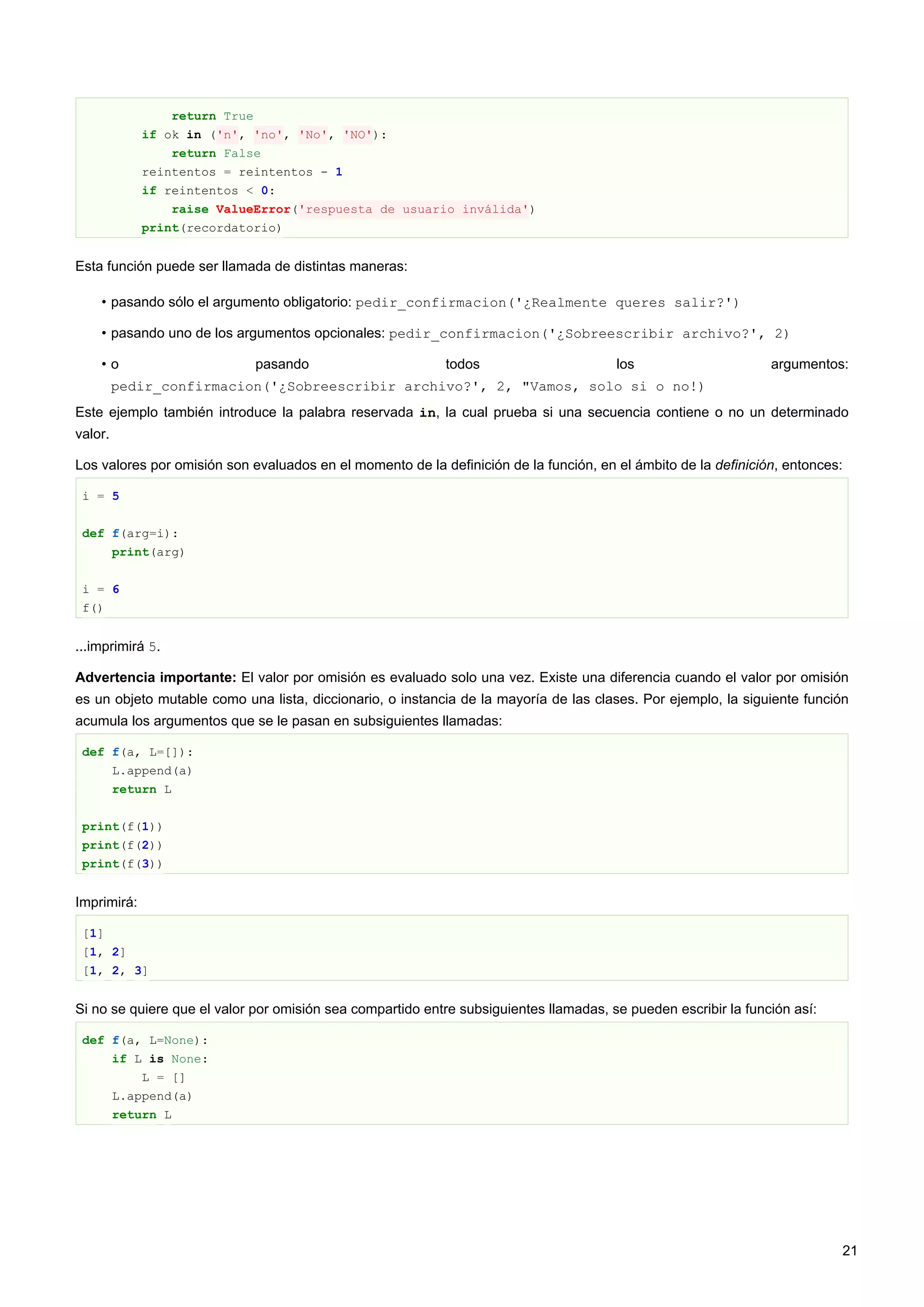 return True
if ok in ('n', 'no', 'No', 'NO'):
return False
reintentos = reintentos - 1
if reintentos < 0:
raise ValueError('respuesta de usuario inválida')
print(recordatorio)
Esta función puede ser llamada de distintas maneras:
• pasando sólo el argumento obligatorio: pedir_confirmacion('¿Realmente queres salir?')
• pasando uno de los argumentos opcionales: pedir_confirmacion('¿Sobreescribir archivo?', 2)
• o pasando todos los argumentos:
pedir_confirmacion('¿Sobreescribir archivo?', 2, "Vamos, solo si o no!)
Este ejemplo también introduce la palabra reservada in, la cual prueba si una secuencia contiene o no un determinado
valor.
Los valores por omisión son evaluados en el momento de la definición de la función, en el ámbito de la definición, entonces:
i = 5
def f(arg=i):
print(arg)
i = 6
f()
...imprimirá 5.
Advertencia importante: El valor por omisión es evaluado solo una vez. Existe una diferencia cuando el valor por omisión
es un objeto mutable como una lista, diccionario, o instancia de la mayoría de las clases. Por ejemplo, la siguiente función
acumula los argumentos que se le pasan en subsiguientes llamadas:
def f(a, L=[]):
L.append(a)
return L
print(f(1))
print(f(2))
print(f(3))
Imprimirá:
[1]
[1, 2]
[1, 2, 3]
Si no se quiere que el valor por omisión sea compartido entre subsiguientes llamadas, se pueden escribir la función así:
def f(a, L=None):
if L is None:
L = []
L.append(a)
return L
21
 