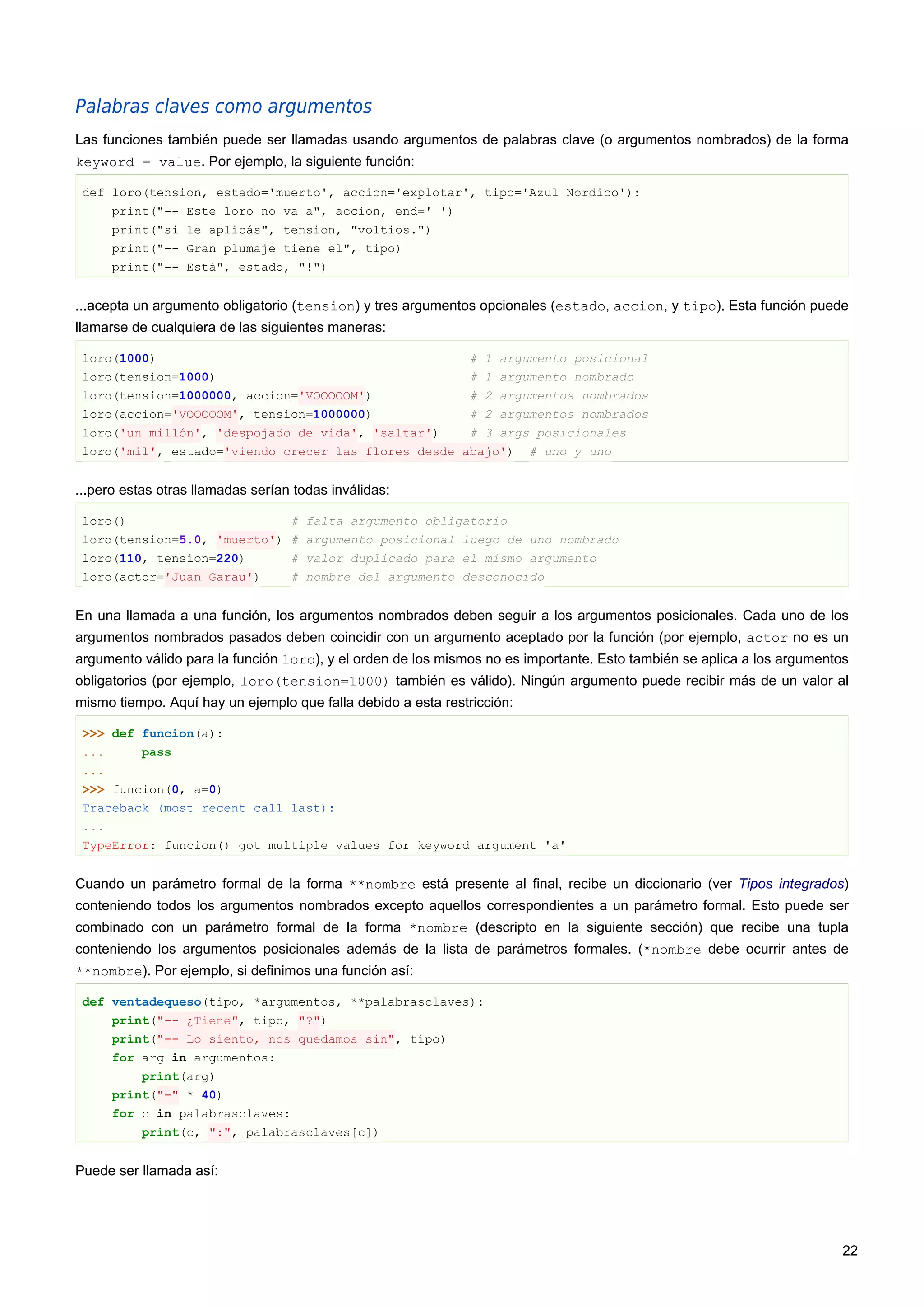 Palabras claves como argumentos
Las funciones también puede ser llamadas usando argumentos de palabras clave (o argumentos nombrados) de la forma
keyword = value. Por ejemplo, la siguiente función:
def loro(tension, estado='muerto', accion='explotar', tipo='Azul Nordico'):
print("-- Este loro no va a", accion, end=' ')
print("si le aplicás", tension, "voltios.")
print("-- Gran plumaje tiene el", tipo)
print("-- Está", estado, "!")
...acepta un argumento obligatorio (tension) y tres argumentos opcionales (estado, accion, y tipo). Esta función puede
llamarse de cualquiera de las siguientes maneras:
loro(1000) # 1 argumento posicional
loro(tension=1000) # 1 argumento nombrado
loro(tension=1000000, accion='VOOOOOM') # 2 argumentos nombrados
loro(accion='VOOOOOM', tension=1000000) # 2 argumentos nombrados
loro('un millón', 'despojado de vida', 'saltar') # 3 args posicionales
loro('mil', estado='viendo crecer las flores desde abajo') # uno y uno
...pero estas otras llamadas serían todas inválidas:
loro() # falta argumento obligatorio
loro(tension=5.0, 'muerto') # argumento posicional luego de uno nombrado
loro(110, tension=220) # valor duplicado para el mismo argumento
loro(actor='Juan Garau') # nombre del argumento desconocido
En una llamada a una función, los argumentos nombrados deben seguir a los argumentos posicionales. Cada uno de los
argumentos nombrados pasados deben coincidir con un argumento aceptado por la función (por ejemplo, actor no es un
argumento válido para la función loro), y el orden de los mismos no es importante. Esto también se aplica a los argumentos
obligatorios (por ejemplo, loro(tension=1000) también es válido). Ningún argumento puede recibir más de un valor al
mismo tiempo. Aquí hay un ejemplo que falla debido a esta restricción:
>>> def funcion(a):
... pass
...
>>> funcion(0, a=0)
Traceback (most recent call last):
...
TypeError: funcion() got multiple values for keyword argument 'a'
Cuando un parámetro formal de la forma **nombre está presente al final, recibe un diccionario (ver Tipos integrados)
conteniendo todos los argumentos nombrados excepto aquellos correspondientes a un parámetro formal. Esto puede ser
combinado con un parámetro formal de la forma *nombre (descripto en la siguiente sección) que recibe una tupla
conteniendo los argumentos posicionales además de la lista de parámetros formales. (*nombre debe ocurrir antes de
**nombre). Por ejemplo, si definimos una función así:
def ventadequeso(tipo, *argumentos, **palabrasclaves):
print("-- ¿Tiene", tipo, "?")
print("-- Lo siento, nos quedamos sin", tipo)
for arg in argumentos:
print(arg)
print("-" * 40)
for c in palabrasclaves:
print(c, ":", palabrasclaves[c])
Puede ser llamada así:
22
 