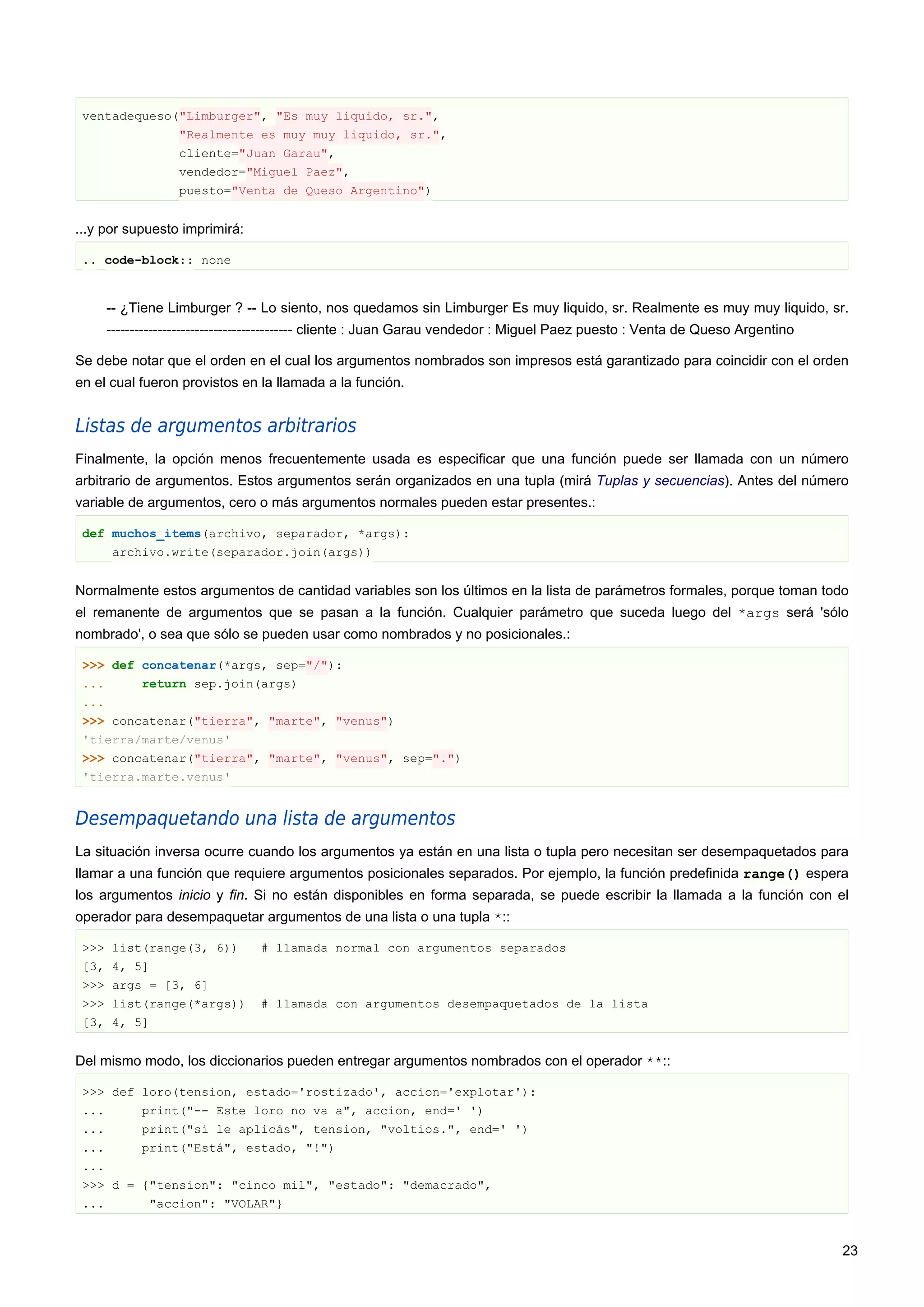 ventadequeso("Limburger", "Es muy liquido, sr.",
"Realmente es muy muy liquido, sr.",
cliente="Juan Garau",
vendedor="Miguel Paez",
puesto="Venta de Queso Argentino")
...y por supuesto imprimirá:
.. code-block:: none
-- ¿Tiene Limburger ? -- Lo siento, nos quedamos sin Limburger Es muy liquido, sr. Realmente es muy muy liquido, sr.
---------------------------------------- cliente : Juan Garau vendedor : Miguel Paez puesto : Venta de Queso Argentino
Se debe notar que el orden en el cual los argumentos nombrados son impresos está garantizado para coincidir con el orden
en el cual fueron provistos en la llamada a la función.
Listas de argumentos arbitrarios
Finalmente, la opción menos frecuentemente usada es especificar que una función puede ser llamada con un número
arbitrario de argumentos. Estos argumentos serán organizados en una tupla (mirá Tuplas y secuencias). Antes del número
variable de argumentos, cero o más argumentos normales pueden estar presentes.:
def muchos_items(archivo, separador, *args):
archivo.write(separador.join(args))
Normalmente estos argumentos de cantidad variables son los últimos en la lista de parámetros formales, porque toman todo
el remanente de argumentos que se pasan a la función. Cualquier parámetro que suceda luego del *args será 'sólo
nombrado', o sea que sólo se pueden usar como nombrados y no posicionales.:
>>> def concatenar(*args, sep="/"):
... return sep.join(args)
...
>>> concatenar("tierra", "marte", "venus")
'tierra/marte/venus'
>>> concatenar("tierra", "marte", "venus", sep=".")
'tierra.marte.venus'
Desempaquetando una lista de argumentos
La situación inversa ocurre cuando los argumentos ya están en una lista o tupla pero necesitan ser desempaquetados para
llamar a una función que requiere argumentos posicionales separados. Por ejemplo, la función predefinida range() espera
los argumentos inicio y fin. Si no están disponibles en forma separada, se puede escribir la llamada a la función con el
operador para desempaquetar argumentos de una lista o una tupla *::
>>> list(range(3, 6)) # llamada normal con argumentos separados
[3, 4, 5]
>>> args = [3, 6]
>>> list(range(*args)) # llamada con argumentos desempaquetados de la lista
[3, 4, 5]
Del mismo modo, los diccionarios pueden entregar argumentos nombrados con el operador **::
>>> def loro(tension, estado='rostizado', accion='explotar'):
... print("-- Este loro no va a", accion, end=' ')
... print("si le aplicás", tension, "voltios.", end=' ')
... print("Está", estado, "!")
...
>>> d = {"tension": "cinco mil", "estado": "demacrado",
... "accion": "VOLAR"}
23
 