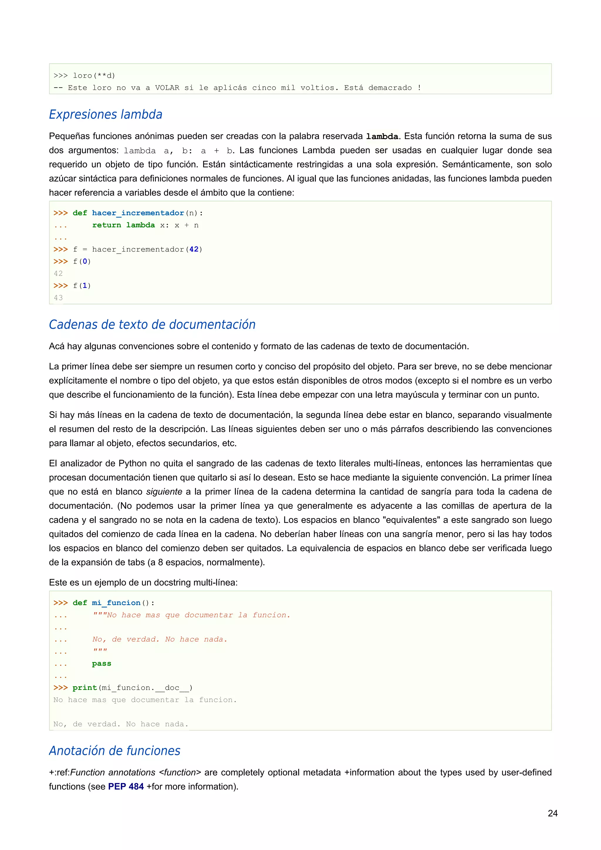 >>> loro(**d)
-- Este loro no va a VOLAR si le aplicás cinco mil voltios. Está demacrado !
Expresiones lambda
Pequeñas funciones anónimas pueden ser creadas con la palabra reservada lambda. Esta función retorna la suma de sus
dos argumentos: lambda a, b: a + b. Las funciones Lambda pueden ser usadas en cualquier lugar donde sea
requerido un objeto de tipo función. Están sintácticamente restringidas a una sola expresión. Semánticamente, son solo
azúcar sintáctica para definiciones normales de funciones. Al igual que las funciones anidadas, las funciones lambda pueden
hacer referencia a variables desde el ámbito que la contiene:
>>> def hacer_incrementador(n):
... return lambda x: x + n
...
>>> f = hacer_incrementador(42)
>>> f(0)
42
>>> f(1)
43
Cadenas de texto de documentación
Acá hay algunas convenciones sobre el contenido y formato de las cadenas de texto de documentación.
La primer línea debe ser siempre un resumen corto y conciso del propósito del objeto. Para ser breve, no se debe mencionar
explícitamente el nombre o tipo del objeto, ya que estos están disponibles de otros modos (excepto si el nombre es un verbo
que describe el funcionamiento de la función). Esta línea debe empezar con una letra mayúscula y terminar con un punto.
Si hay más líneas en la cadena de texto de documentación, la segunda línea debe estar en blanco, separando visualmente
el resumen del resto de la descripción. Las líneas siguientes deben ser uno o más párrafos describiendo las convenciones
para llamar al objeto, efectos secundarios, etc.
El analizador de Python no quita el sangrado de las cadenas de texto literales multi-líneas, entonces las herramientas que
procesan documentación tienen que quitarlo si así lo desean. Esto se hace mediante la siguiente convención. La primer línea
que no está en blanco siguiente a la primer línea de la cadena determina la cantidad de sangría para toda la cadena de
documentación. (No podemos usar la primer línea ya que generalmente es adyacente a las comillas de apertura de la
cadena y el sangrado no se nota en la cadena de texto). Los espacios en blanco "equivalentes" a este sangrado son luego
quitados del comienzo de cada línea en la cadena. No deberían haber líneas con una sangría menor, pero si las hay todos
los espacios en blanco del comienzo deben ser quitados. La equivalencia de espacios en blanco debe ser verificada luego
de la expansión de tabs (a 8 espacios, normalmente).
Este es un ejemplo de un docstring multi-línea:
>>> def mi_funcion():
... """No hace mas que documentar la funcion.
...
... No, de verdad. No hace nada.
... """
... pass
...
>>> print(mi_funcion.__doc__)
No hace mas que documentar la funcion.
No, de verdad. No hace nada.
Anotación de funciones
+:ref:Function annotations <function> are completely optional metadata +information about the types used by user-defined
functions (see PEP 484 +for more information).
24
 
