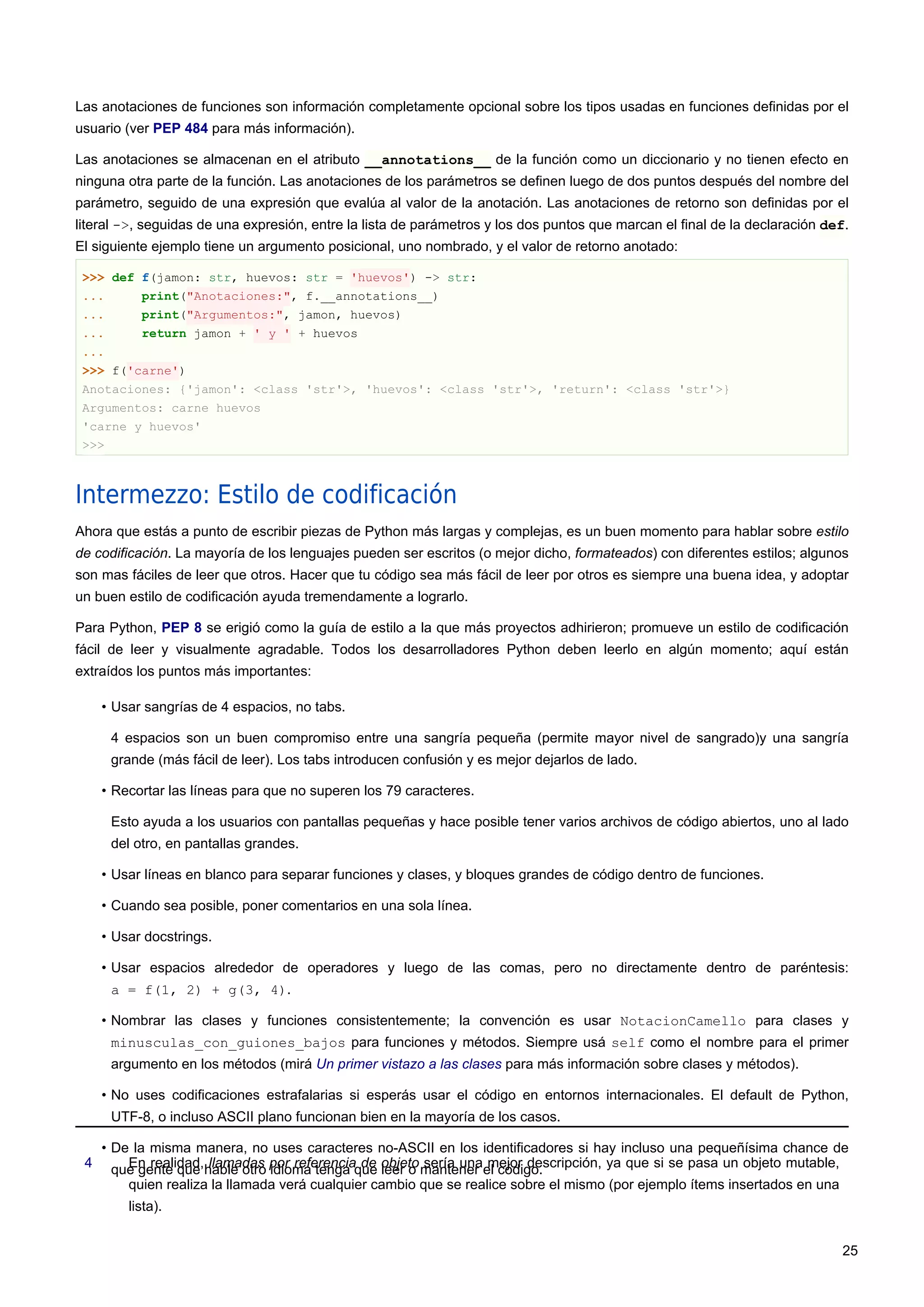 Las anotaciones de funciones son información completamente opcional sobre los tipos usadas en funciones definidas por el
usuario (ver PEP 484 para más información).
Las anotaciones se almacenan en el atributo __annotations__ de la función como un diccionario y no tienen efecto en
ninguna otra parte de la función. Las anotaciones de los parámetros se definen luego de dos puntos después del nombre del
parámetro, seguido de una expresión que evalúa al valor de la anotación. Las anotaciones de retorno son definidas por el
literal ->, seguidas de una expresión, entre la lista de parámetros y los dos puntos que marcan el final de la declaración def.
El siguiente ejemplo tiene un argumento posicional, uno nombrado, y el valor de retorno anotado:
>>> def f(jamon: str, huevos: str = 'huevos') -> str:
... print("Anotaciones:", f.__annotations__)
... print("Argumentos:", jamon, huevos)
... return jamon + ' y ' + huevos
...
>>> f('carne')
Anotaciones: {'jamon': <class 'str'>, 'huevos': <class 'str'>, 'return': <class 'str'>}
Argumentos: carne huevos
'carne y huevos'
>>>
Intermezzo: Estilo de codificación
Ahora que estás a punto de escribir piezas de Python más largas y complejas, es un buen momento para hablar sobre estilo
de codificación. La mayoría de los lenguajes pueden ser escritos (o mejor dicho, formateados) con diferentes estilos; algunos
son mas fáciles de leer que otros. Hacer que tu código sea más fácil de leer por otros es siempre una buena idea, y adoptar
un buen estilo de codificación ayuda tremendamente a lograrlo.
Para Python, PEP 8 se erigió como la guía de estilo a la que más proyectos adhirieron; promueve un estilo de codificación
fácil de leer y visualmente agradable. Todos los desarrolladores Python deben leerlo en algún momento; aquí están
extraídos los puntos más importantes:
• Usar sangrías de 4 espacios, no tabs.
4 espacios son un buen compromiso entre una sangría pequeña (permite mayor nivel de sangrado)y una sangría
grande (más fácil de leer). Los tabs introducen confusión y es mejor dejarlos de lado.
• Recortar las líneas para que no superen los 79 caracteres.
Esto ayuda a los usuarios con pantallas pequeñas y hace posible tener varios archivos de código abiertos, uno al lado
del otro, en pantallas grandes.
• Usar líneas en blanco para separar funciones y clases, y bloques grandes de código dentro de funciones.
• Cuando sea posible, poner comentarios en una sola línea.
• Usar docstrings.
• Usar espacios alrededor de operadores y luego de las comas, pero no directamente dentro de paréntesis:
a = f(1, 2) + g(3, 4).
• Nombrar las clases y funciones consistentemente; la convención es usar NotacionCamello para clases y
minusculas_con_guiones_bajos para funciones y métodos. Siempre usá self como el nombre para el primer
argumento en los métodos (mirá Un primer vistazo a las clases para más información sobre clases y métodos).
• No uses codificaciones estrafalarias si esperás usar el código en entornos internacionales. El default de Python,
UTF-8, o incluso ASCII plano funcionan bien en la mayoría de los casos.
• De la misma manera, no uses caracteres no-ASCII en los identificadores si hay incluso una pequeñísima chance de
que gente que hable otro idioma tenga que leer o mantener el código.4 En realidad, llamadas por referencia de objeto sería una mejor descripción, ya que si se pasa un objeto mutable,
quien realiza la llamada verá cualquier cambio que se realice sobre el mismo (por ejemplo ítems insertados en una
lista).
25
 
