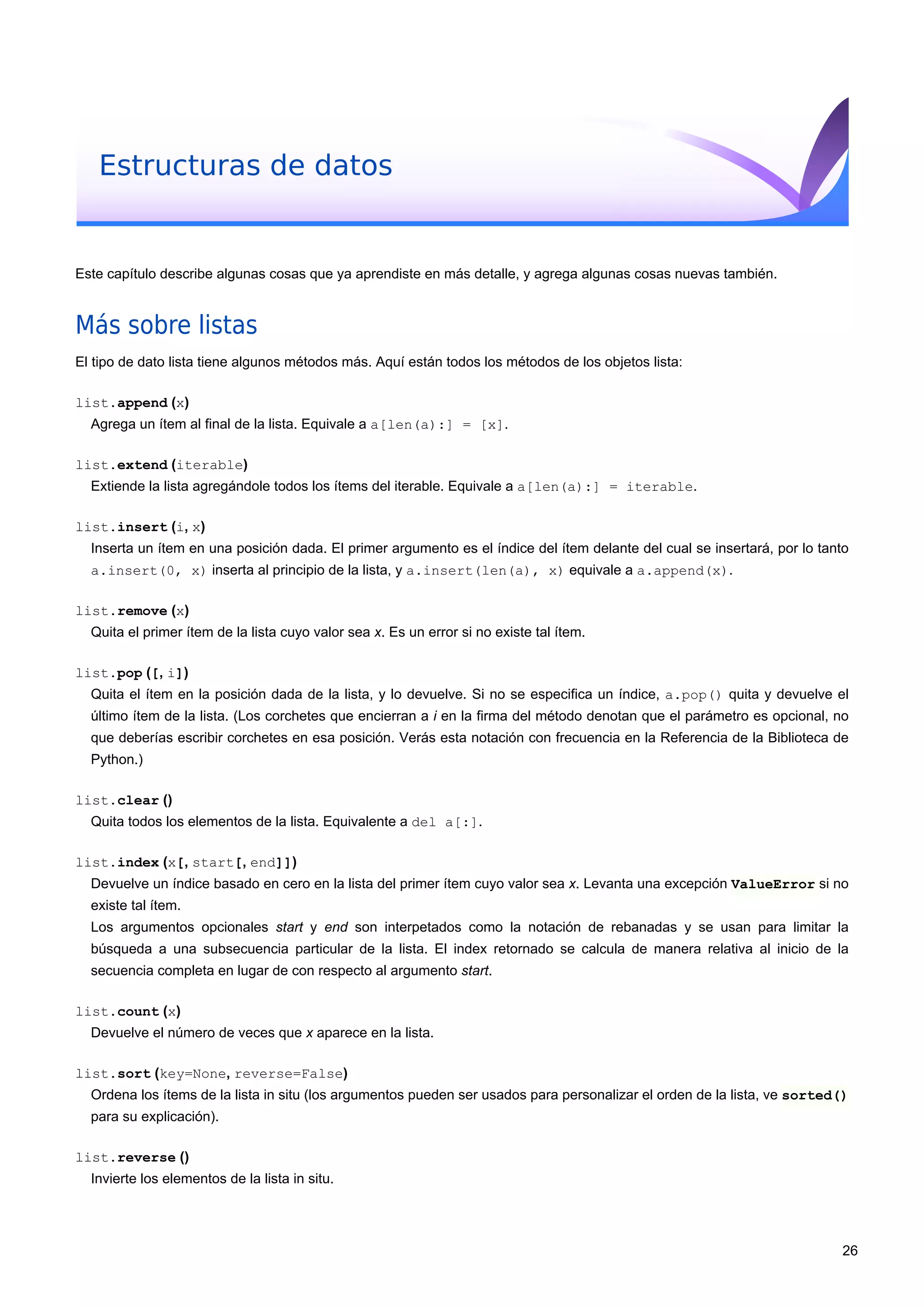 Estructuras de datos
Este capítulo describe algunas cosas que ya aprendiste en más detalle, y agrega algunas cosas nuevas también.
Más sobre listas
El tipo de dato lista tiene algunos métodos más. Aquí están todos los métodos de los objetos lista:
list.append (x)
Agrega un ítem al final de la lista. Equivale a a[len(a):] = [x].
list.extend (iterable)
Extiende la lista agregándole todos los ítems del iterable. Equivale a a[len(a):] = iterable.
list.insert (i, x)
Inserta un ítem en una posición dada. El primer argumento es el índice del ítem delante del cual se insertará, por lo tanto
a.insert(0, x) inserta al principio de la lista, y a.insert(len(a), x) equivale a a.append(x).
list.remove (x)
Quita el primer ítem de la lista cuyo valor sea x. Es un error si no existe tal ítem.
list.pop ([, i])
Quita el ítem en la posición dada de la lista, y lo devuelve. Si no se especifica un índice, a.pop() quita y devuelve el
último ítem de la lista. (Los corchetes que encierran a i en la firma del método denotan que el parámetro es opcional, no
que deberías escribir corchetes en esa posición. Verás esta notación con frecuencia en la Referencia de la Biblioteca de
Python.)
list.clear ()
Quita todos los elementos de la lista. Equivalente a del a[:].
list.index (x[, start[, end]])
Devuelve un índice basado en cero en la lista del primer ítem cuyo valor sea x. Levanta una excepción ValueError si no
existe tal ítem.
Los argumentos opcionales start y end son interpetados como la notación de rebanadas y se usan para limitar la
búsqueda a una subsecuencia particular de la lista. El index retornado se calcula de manera relativa al inicio de la
secuencia completa en lugar de con respecto al argumento start.
list.count (x)
Devuelve el número de veces que x aparece en la lista.
list.sort (key=None, reverse=False)
Ordena los ítems de la lista in situ (los argumentos pueden ser usados para personalizar el orden de la lista, ve sorted()
para su explicación).
list.reverse ()
Invierte los elementos de la lista in situ.
26
 