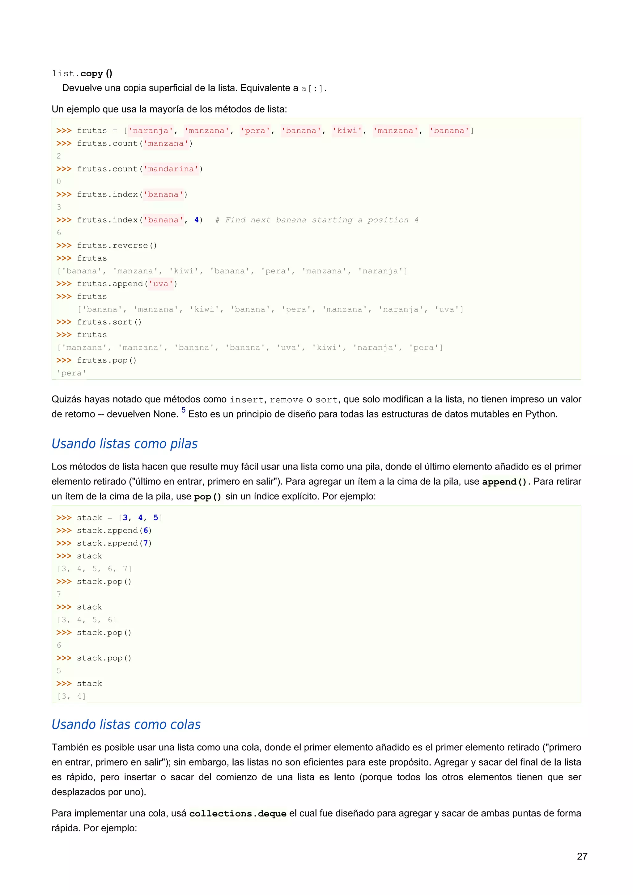 list.copy ()
Devuelve una copia superficial de la lista. Equivalente a a[:].
Un ejemplo que usa la mayoría de los métodos de lista:
>>> frutas = ['naranja', 'manzana', 'pera', 'banana', 'kiwi', 'manzana', 'banana']
>>> frutas.count('manzana')
2
>>> frutas.count('mandarina')
0
>>> frutas.index('banana')
3
>>> frutas.index('banana', 4) # Find next banana starting a position 4
6
>>> frutas.reverse()
>>> frutas
['banana', 'manzana', 'kiwi', 'banana', 'pera', 'manzana', 'naranja']
>>> frutas.append('uva')
>>> frutas
['banana', 'manzana', 'kiwi', 'banana', 'pera', 'manzana', 'naranja', 'uva']
>>> frutas.sort()
>>> frutas
['manzana', 'manzana', 'banana', 'banana', 'uva', 'kiwi', 'naranja', 'pera']
>>> frutas.pop()
'pera'
Quizás hayas notado que métodos como insert, remove o sort, que solo modifican a la lista, no tienen impreso un valor
de retorno -- devuelven None.
5
Esto es un principio de diseño para todas las estructuras de datos mutables en Python.
Usando listas como pilas
Los métodos de lista hacen que resulte muy fácil usar una lista como una pila, donde el último elemento añadido es el primer
elemento retirado ("último en entrar, primero en salir"). Para agregar un ítem a la cima de la pila, use append(). Para retirar
un ítem de la cima de la pila, use pop() sin un índice explícito. Por ejemplo:
>>> stack = [3, 4, 5]
>>> stack.append(6)
>>> stack.append(7)
>>> stack
[3, 4, 5, 6, 7]
>>> stack.pop()
7
>>> stack
[3, 4, 5, 6]
>>> stack.pop()
6
>>> stack.pop()
5
>>> stack
[3, 4]
Usando listas como colas
También es posible usar una lista como una cola, donde el primer elemento añadido es el primer elemento retirado ("primero
en entrar, primero en salir"); sin embargo, las listas no son eficientes para este propósito. Agregar y sacar del final de la lista
es rápido, pero insertar o sacar del comienzo de una lista es lento (porque todos los otros elementos tienen que ser
desplazados por uno).
Para implementar una cola, usá collections.deque el cual fue diseñado para agregar y sacar de ambas puntas de forma
rápida. Por ejemplo:
27
 