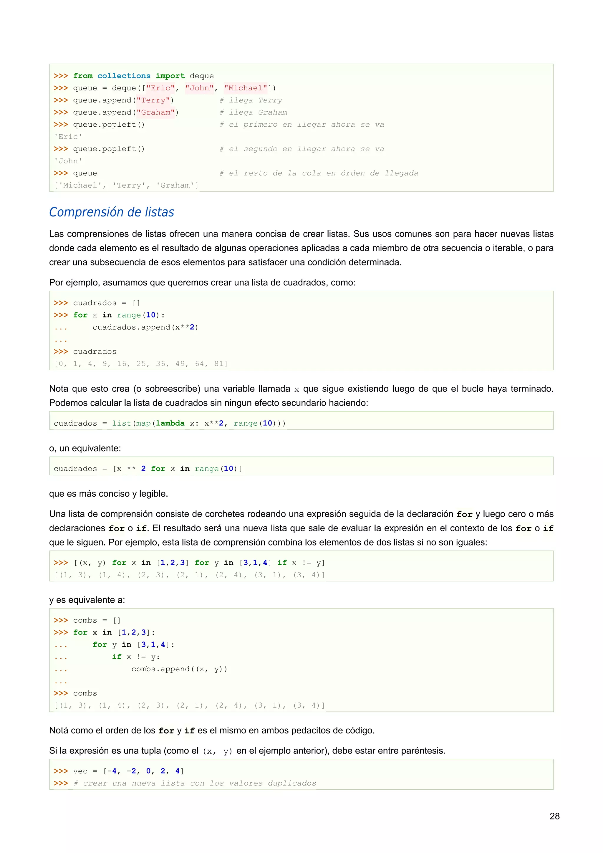 >>> from collections import deque
>>> queue = deque(["Eric", "John", "Michael"])
>>> queue.append("Terry") # llega Terry
>>> queue.append("Graham") # llega Graham
>>> queue.popleft() # el primero en llegar ahora se va
'Eric'
>>> queue.popleft() # el segundo en llegar ahora se va
'John'
>>> queue # el resto de la cola en órden de llegada
['Michael', 'Terry', 'Graham']
Comprensión de listas
Las comprensiones de listas ofrecen una manera concisa de crear listas. Sus usos comunes son para hacer nuevas listas
donde cada elemento es el resultado de algunas operaciones aplicadas a cada miembro de otra secuencia o iterable, o para
crear una subsecuencia de esos elementos para satisfacer una condición determinada.
Por ejemplo, asumamos que queremos crear una lista de cuadrados, como:
>>> cuadrados = []
>>> for x in range(10):
... cuadrados.append(x**2)
...
>>> cuadrados
[0, 1, 4, 9, 16, 25, 36, 49, 64, 81]
Nota que esto crea (o sobreescribe) una variable llamada x que sigue existiendo luego de que el bucle haya terminado.
Podemos calcular la lista de cuadrados sin ningun efecto secundario haciendo:
cuadrados = list(map(lambda x: x**2, range(10)))
o, un equivalente:
cuadrados = [x ** 2 for x in range(10)]
que es más conciso y legible.
Una lista de comprensión consiste de corchetes rodeando una expresión seguida de la declaración for y luego cero o más
declaraciones for o if. El resultado será una nueva lista que sale de evaluar la expresión en el contexto de los for o if
que le siguen. Por ejemplo, esta lista de comprensión combina los elementos de dos listas si no son iguales:
>>> [(x, y) for x in [1,2,3] for y in [3,1,4] if x != y]
[(1, 3), (1, 4), (2, 3), (2, 1), (2, 4), (3, 1), (3, 4)]
y es equivalente a:
>>> combs = []
>>> for x in [1,2,3]:
... for y in [3,1,4]:
... if x != y:
... combs.append((x, y))
...
>>> combs
[(1, 3), (1, 4), (2, 3), (2, 1), (2, 4), (3, 1), (3, 4)]
Notá como el orden de los for y if es el mismo en ambos pedacitos de código.
Si la expresión es una tupla (como el (x, y) en el ejemplo anterior), debe estar entre paréntesis.
>>> vec = [-4, -2, 0, 2, 4]
>>> # crear una nueva lista con los valores duplicados
28
 