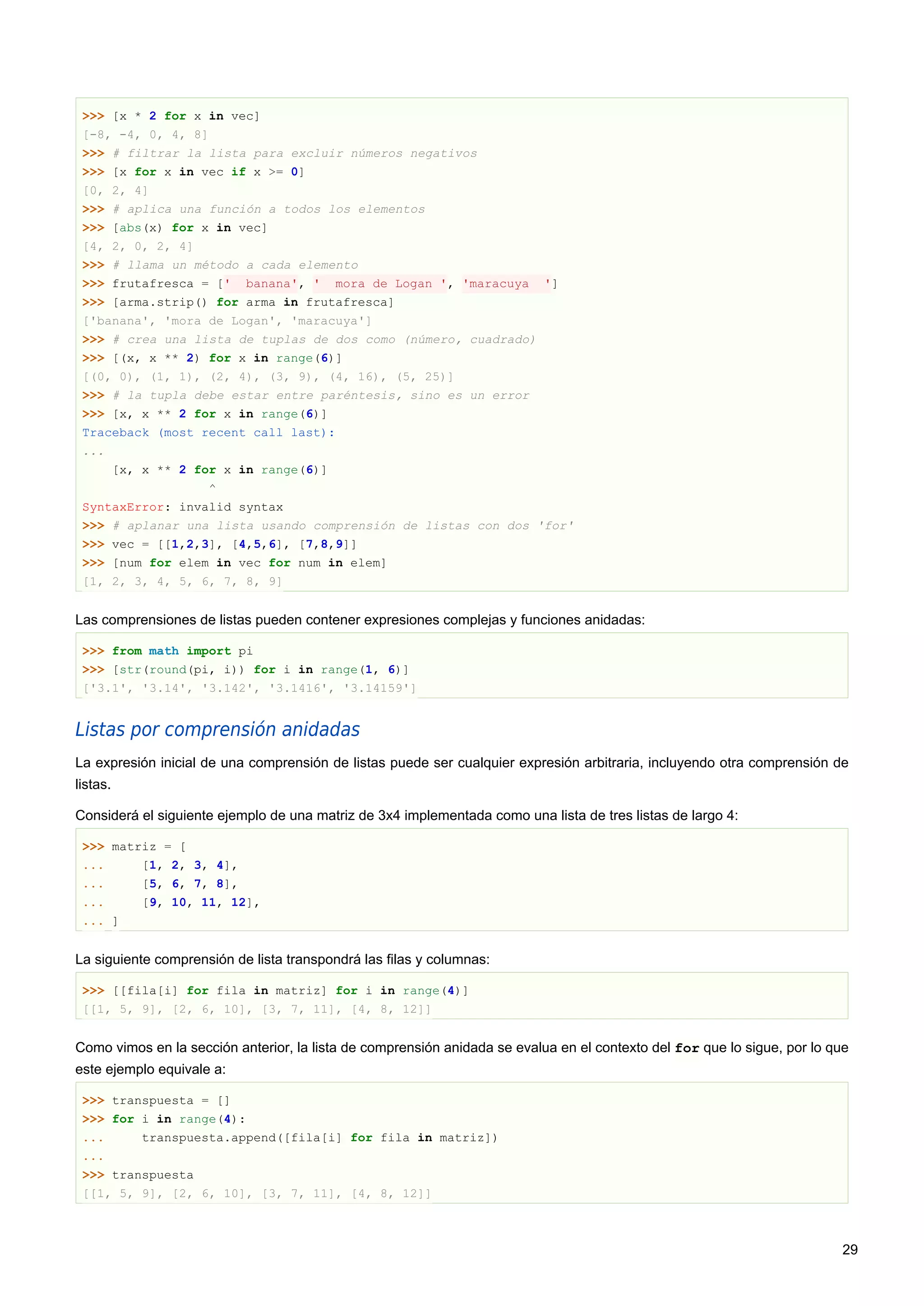 >>> [x * 2 for x in vec]
[-8, -4, 0, 4, 8]
>>> # filtrar la lista para excluir números negativos
>>> [x for x in vec if x >= 0]
[0, 2, 4]
>>> # aplica una función a todos los elementos
>>> [abs(x) for x in vec]
[4, 2, 0, 2, 4]
>>> # llama un método a cada elemento
>>> frutafresca = [' banana', ' mora de Logan ', 'maracuya ']
>>> [arma.strip() for arma in frutafresca]
['banana', 'mora de Logan', 'maracuya']
>>> # crea una lista de tuplas de dos como (número, cuadrado)
>>> [(x, x ** 2) for x in range(6)]
[(0, 0), (1, 1), (2, 4), (3, 9), (4, 16), (5, 25)]
>>> # la tupla debe estar entre paréntesis, sino es un error
>>> [x, x ** 2 for x in range(6)]
Traceback (most recent call last):
...
[x, x ** 2 for x in range(6)]
^
SyntaxError: invalid syntax
>>> # aplanar una lista usando comprensión de listas con dos 'for'
>>> vec = [[1,2,3], [4,5,6], [7,8,9]]
>>> [num for elem in vec for num in elem]
[1, 2, 3, 4, 5, 6, 7, 8, 9]
Las comprensiones de listas pueden contener expresiones complejas y funciones anidadas:
>>> from math import pi
>>> [str(round(pi, i)) for i in range(1, 6)]
['3.1', '3.14', '3.142', '3.1416', '3.14159']
Listas por comprensión anidadas
La expresión inicial de una comprensión de listas puede ser cualquier expresión arbitraria, incluyendo otra comprensión de
listas.
Considerá el siguiente ejemplo de una matriz de 3x4 implementada como una lista de tres listas de largo 4:
>>> matriz = [
... [1, 2, 3, 4],
... [5, 6, 7, 8],
... [9, 10, 11, 12],
... ]
La siguiente comprensión de lista transpondrá las filas y columnas:
>>> [[fila[i] for fila in matriz] for i in range(4)]
[[1, 5, 9], [2, 6, 10], [3, 7, 11], [4, 8, 12]]
Como vimos en la sección anterior, la lista de comprensión anidada se evalua en el contexto del for que lo sigue, por lo que
este ejemplo equivale a:
>>> transpuesta = []
>>> for i in range(4):
... transpuesta.append([fila[i] for fila in matriz])
...
>>> transpuesta
[[1, 5, 9], [2, 6, 10], [3, 7, 11], [4, 8, 12]]
29
 