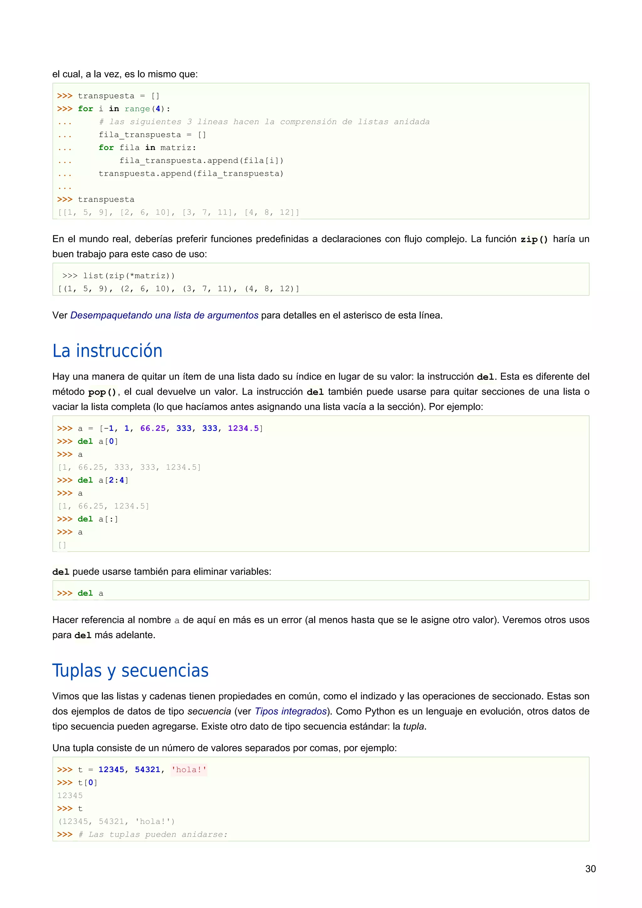 el cual, a la vez, es lo mismo que:
>>> transpuesta = []
>>> for i in range(4):
... # las siguientes 3 lineas hacen la comprensión de listas anidada
... fila_transpuesta = []
... for fila in matriz:
... fila_transpuesta.append(fila[i])
... transpuesta.append(fila_transpuesta)
...
>>> transpuesta
[[1, 5, 9], [2, 6, 10], [3, 7, 11], [4, 8, 12]]
En el mundo real, deberías preferir funciones predefinidas a declaraciones con flujo complejo. La función zip() haría un
buen trabajo para este caso de uso:
>>> list(zip(*matriz))
[(1, 5, 9), (2, 6, 10), (3, 7, 11), (4, 8, 12)]
Ver Desempaquetando una lista de argumentos para detalles en el asterisco de esta línea.
La instrucción
Hay una manera de quitar un ítem de una lista dado su índice en lugar de su valor: la instrucción del. Esta es diferente del
método pop(), el cual devuelve un valor. La instrucción del también puede usarse para quitar secciones de una lista o
vaciar la lista completa (lo que hacíamos antes asignando una lista vacía a la sección). Por ejemplo:
>>> a = [-1, 1, 66.25, 333, 333, 1234.5]
>>> del a[0]
>>> a
[1, 66.25, 333, 333, 1234.5]
>>> del a[2:4]
>>> a
[1, 66.25, 1234.5]
>>> del a[:]
>>> a
[]
del puede usarse también para eliminar variables:
>>> del a
Hacer referencia al nombre a de aquí en más es un error (al menos hasta que se le asigne otro valor). Veremos otros usos
para del más adelante.
Tuplas y secuencias
Vimos que las listas y cadenas tienen propiedades en común, como el indizado y las operaciones de seccionado. Estas son
dos ejemplos de datos de tipo secuencia (ver Tipos integrados). Como Python es un lenguaje en evolución, otros datos de
tipo secuencia pueden agregarse. Existe otro dato de tipo secuencia estándar: la tupla.
Una tupla consiste de un número de valores separados por comas, por ejemplo:
>>> t = 12345, 54321, 'hola!'
>>> t[0]
12345
>>> t
(12345, 54321, 'hola!')
>>> # Las tuplas pueden anidarse:
30
 