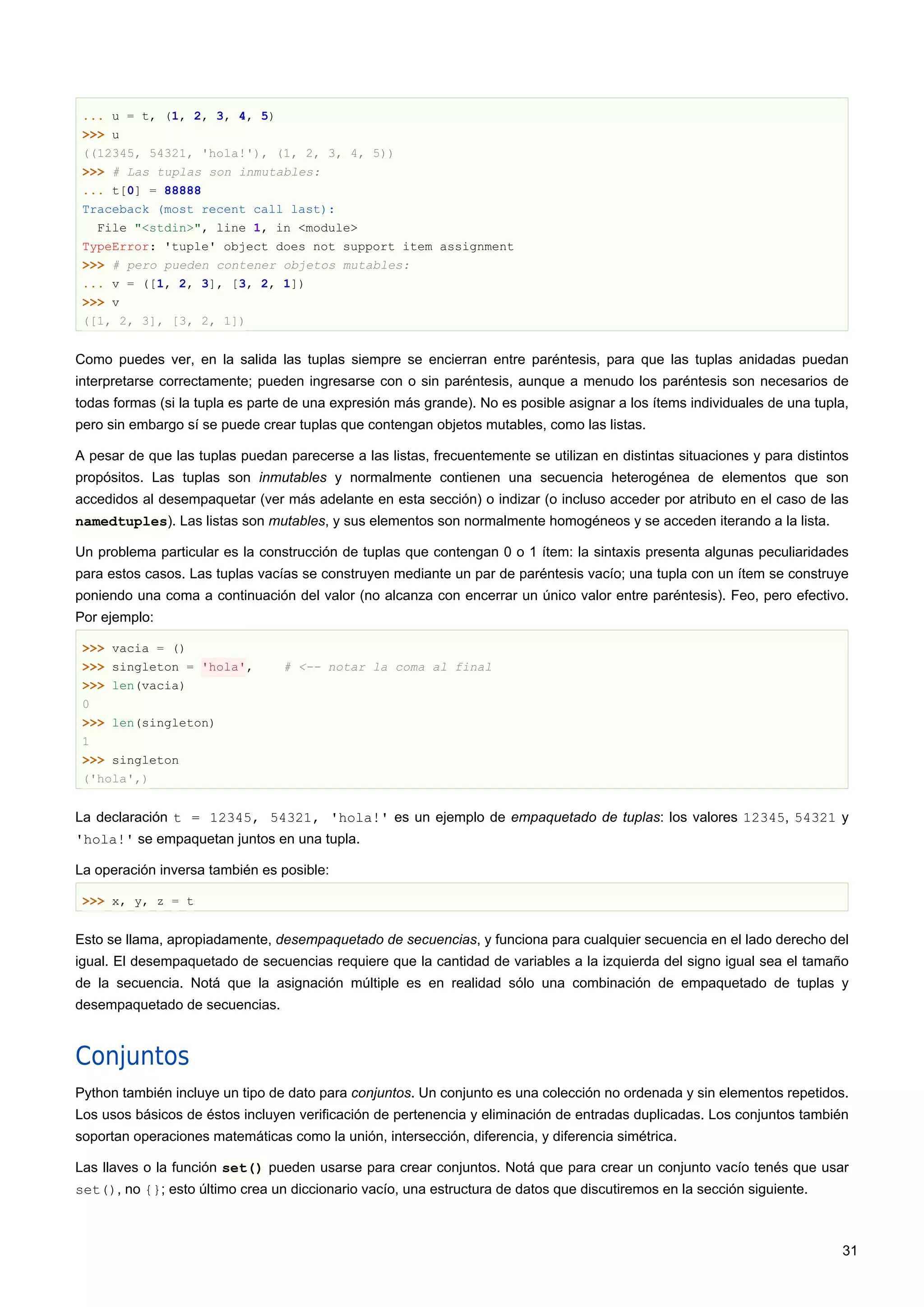 ... u = t, (1, 2, 3, 4, 5)
>>> u
((12345, 54321, 'hola!'), (1, 2, 3, 4, 5))
>>> # Las tuplas son inmutables:
... t[0] = 88888
Traceback (most recent call last):
File "<stdin>", line 1, in <module>
TypeError: 'tuple' object does not support item assignment
>>> # pero pueden contener objetos mutables:
... v = ([1, 2, 3], [3, 2, 1])
>>> v
([1, 2, 3], [3, 2, 1])
Como puedes ver, en la salida las tuplas siempre se encierran entre paréntesis, para que las tuplas anidadas puedan
interpretarse correctamente; pueden ingresarse con o sin paréntesis, aunque a menudo los paréntesis son necesarios de
todas formas (si la tupla es parte de una expresión más grande). No es posible asignar a los ítems individuales de una tupla,
pero sin embargo sí se puede crear tuplas que contengan objetos mutables, como las listas.
A pesar de que las tuplas puedan parecerse a las listas, frecuentemente se utilizan en distintas situaciones y para distintos
propósitos. Las tuplas son inmutables y normalmente contienen una secuencia heterogénea de elementos que son
accedidos al desempaquetar (ver más adelante en esta sección) o indizar (o incluso acceder por atributo en el caso de las
namedtuples). Las listas son mutables, y sus elementos son normalmente homogéneos y se acceden iterando a la lista.
Un problema particular es la construcción de tuplas que contengan 0 o 1 ítem: la sintaxis presenta algunas peculiaridades
para estos casos. Las tuplas vacías se construyen mediante un par de paréntesis vacío; una tupla con un ítem se construye
poniendo una coma a continuación del valor (no alcanza con encerrar un único valor entre paréntesis). Feo, pero efectivo.
Por ejemplo:
>>> vacia = ()
>>> singleton = 'hola', # <-- notar la coma al final
>>> len(vacia)
0
>>> len(singleton)
1
>>> singleton
('hola',)
La declaración t = 12345, 54321, 'hola!' es un ejemplo de empaquetado de tuplas: los valores 12345, 54321 y
'hola!' se empaquetan juntos en una tupla.
La operación inversa también es posible:
>>> x, y, z = t
Esto se llama, apropiadamente, desempaquetado de secuencias, y funciona para cualquier secuencia en el lado derecho del
igual. El desempaquetado de secuencias requiere que la cantidad de variables a la izquierda del signo igual sea el tamaño
de la secuencia. Notá que la asignación múltiple es en realidad sólo una combinación de empaquetado de tuplas y
desempaquetado de secuencias.
Conjuntos
Python también incluye un tipo de dato para conjuntos. Un conjunto es una colección no ordenada y sin elementos repetidos.
Los usos básicos de éstos incluyen verificación de pertenencia y eliminación de entradas duplicadas. Los conjuntos también
soportan operaciones matemáticas como la unión, intersección, diferencia, y diferencia simétrica.
Las llaves o la función set() pueden usarse para crear conjuntos. Notá que para crear un conjunto vacío tenés que usar
set(), no {}; esto último crea un diccionario vacío, una estructura de datos que discutiremos en la sección siguiente.
31
 
