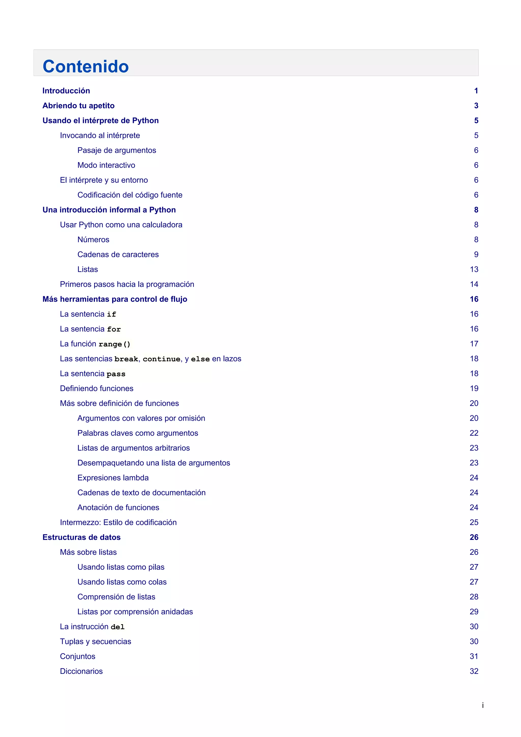 Contenido
Introducción 1
Abriendo tu apetito 3
Usando el intérprete de Python 5
Invocando al intérprete 5
Pasaje de argumentos 6
Modo interactivo 6
El intérprete y su entorno 6
Codificación del código fuente 6
Una introducción informal a Python 8
Usar Python como una calculadora 8
Números 8
Cadenas de caracteres 9
Listas 13
Primeros pasos hacia la programación 14
Más herramientas para control de flujo 16
La sentencia if 16
La sentencia for 16
La función range() 17
Las sentencias break, continue, y else en lazos 18
La sentencia pass 18
Definiendo funciones 19
Más sobre definición de funciones 20
Argumentos con valores por omisión 20
Palabras claves como argumentos 22
Listas de argumentos arbitrarios 23
Desempaquetando una lista de argumentos 23
Expresiones lambda 24
Cadenas de texto de documentación 24
Anotación de funciones 24
Intermezzo: Estilo de codificación 25
Estructuras de datos 26
Más sobre listas 26
Usando listas como pilas 27
Usando listas como colas 27
Comprensión de listas 28
Listas por comprensión anidadas 29
La instrucción del 30
Tuplas y secuencias 30
Conjuntos 31
Diccionarios 32
i
 