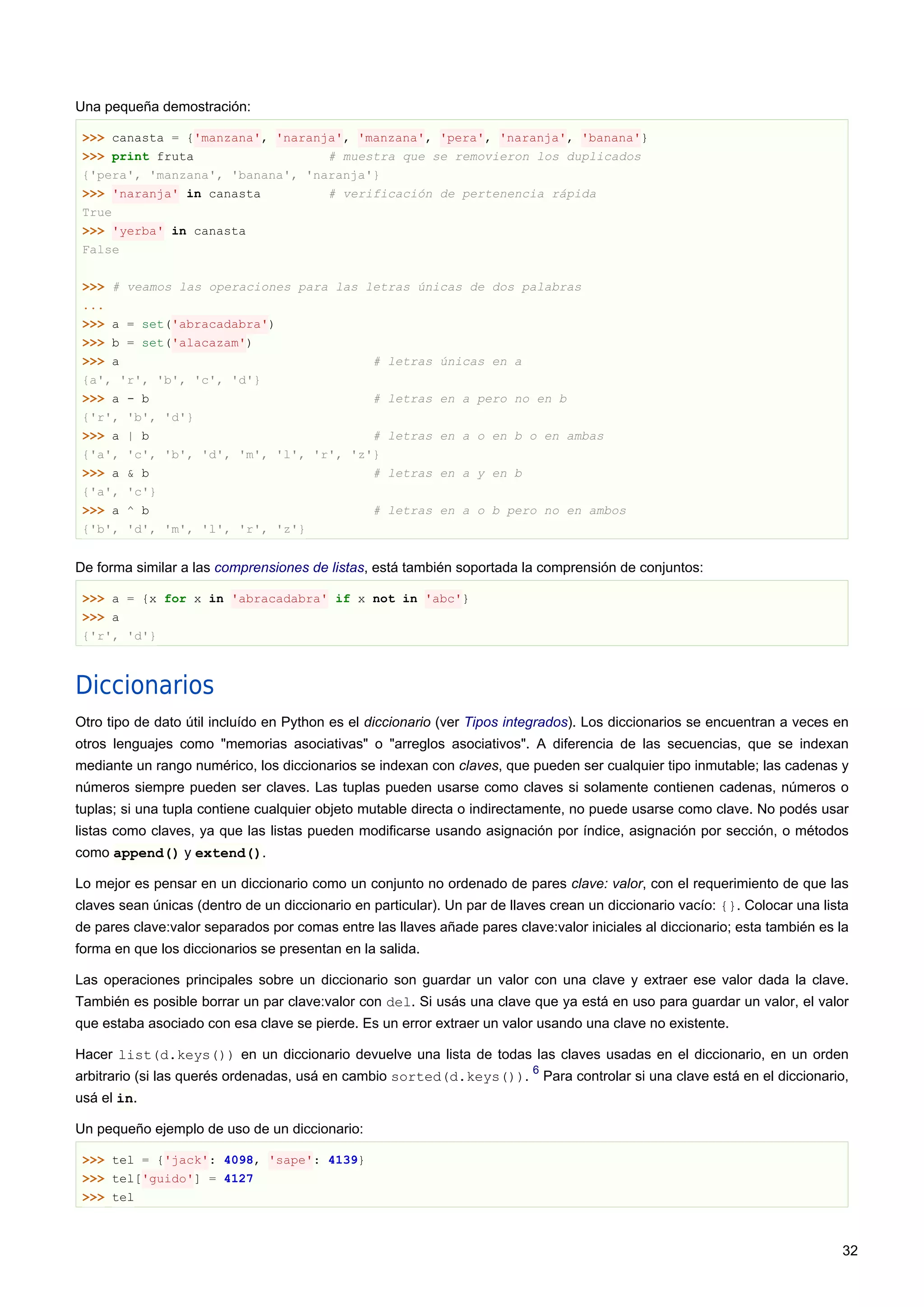 Una pequeña demostración:
>>> canasta = {'manzana', 'naranja', 'manzana', 'pera', 'naranja', 'banana'}
>>> print fruta # muestra que se removieron los duplicados
{'pera', 'manzana', 'banana', 'naranja'}
>>> 'naranja' in canasta # verificación de pertenencia rápida
True
>>> 'yerba' in canasta
False
>>> # veamos las operaciones para las letras únicas de dos palabras
...
>>> a = set('abracadabra')
>>> b = set('alacazam')
>>> a # letras únicas en a
{a', 'r', 'b', 'c', 'd'}
>>> a - b # letras en a pero no en b
{'r', 'b', 'd'}
>>> a | b # letras en a o en b o en ambas
{'a', 'c', 'b', 'd', 'm', 'l', 'r', 'z'}
>>> a & b # letras en a y en b
{'a', 'c'}
>>> a ^ b # letras en a o b pero no en ambos
{'b', 'd', 'm', 'l', 'r', 'z'}
De forma similar a las comprensiones de listas, está también soportada la comprensión de conjuntos:
>>> a = {x for x in 'abracadabra' if x not in 'abc'}
>>> a
{'r', 'd'}
Diccionarios
Otro tipo de dato útil incluído en Python es el diccionario (ver Tipos integrados). Los diccionarios se encuentran a veces en
otros lenguajes como "memorias asociativas" o "arreglos asociativos". A diferencia de las secuencias, que se indexan
mediante un rango numérico, los diccionarios se indexan con claves, que pueden ser cualquier tipo inmutable; las cadenas y
números siempre pueden ser claves. Las tuplas pueden usarse como claves si solamente contienen cadenas, números o
tuplas; si una tupla contiene cualquier objeto mutable directa o indirectamente, no puede usarse como clave. No podés usar
listas como claves, ya que las listas pueden modificarse usando asignación por índice, asignación por sección, o métodos
como append() y extend().
Lo mejor es pensar en un diccionario como un conjunto no ordenado de pares clave: valor, con el requerimiento de que las
claves sean únicas (dentro de un diccionario en particular). Un par de llaves crean un diccionario vacío: {}. Colocar una lista
de pares clave:valor separados por comas entre las llaves añade pares clave:valor iniciales al diccionario; esta también es la
forma en que los diccionarios se presentan en la salida.
Las operaciones principales sobre un diccionario son guardar un valor con una clave y extraer ese valor dada la clave.
También es posible borrar un par clave:valor con del. Si usás una clave que ya está en uso para guardar un valor, el valor
que estaba asociado con esa clave se pierde. Es un error extraer un valor usando una clave no existente.
Hacer list(d.keys()) en un diccionario devuelve una lista de todas las claves usadas en el diccionario, en un orden
arbitrario (si las querés ordenadas, usá en cambio sorted(d.keys()).
6
Para controlar si una clave está en el diccionario,
usá el in.
Un pequeño ejemplo de uso de un diccionario:
>>> tel = {'jack': 4098, 'sape': 4139}
>>> tel['guido'] = 4127
>>> tel
32
 