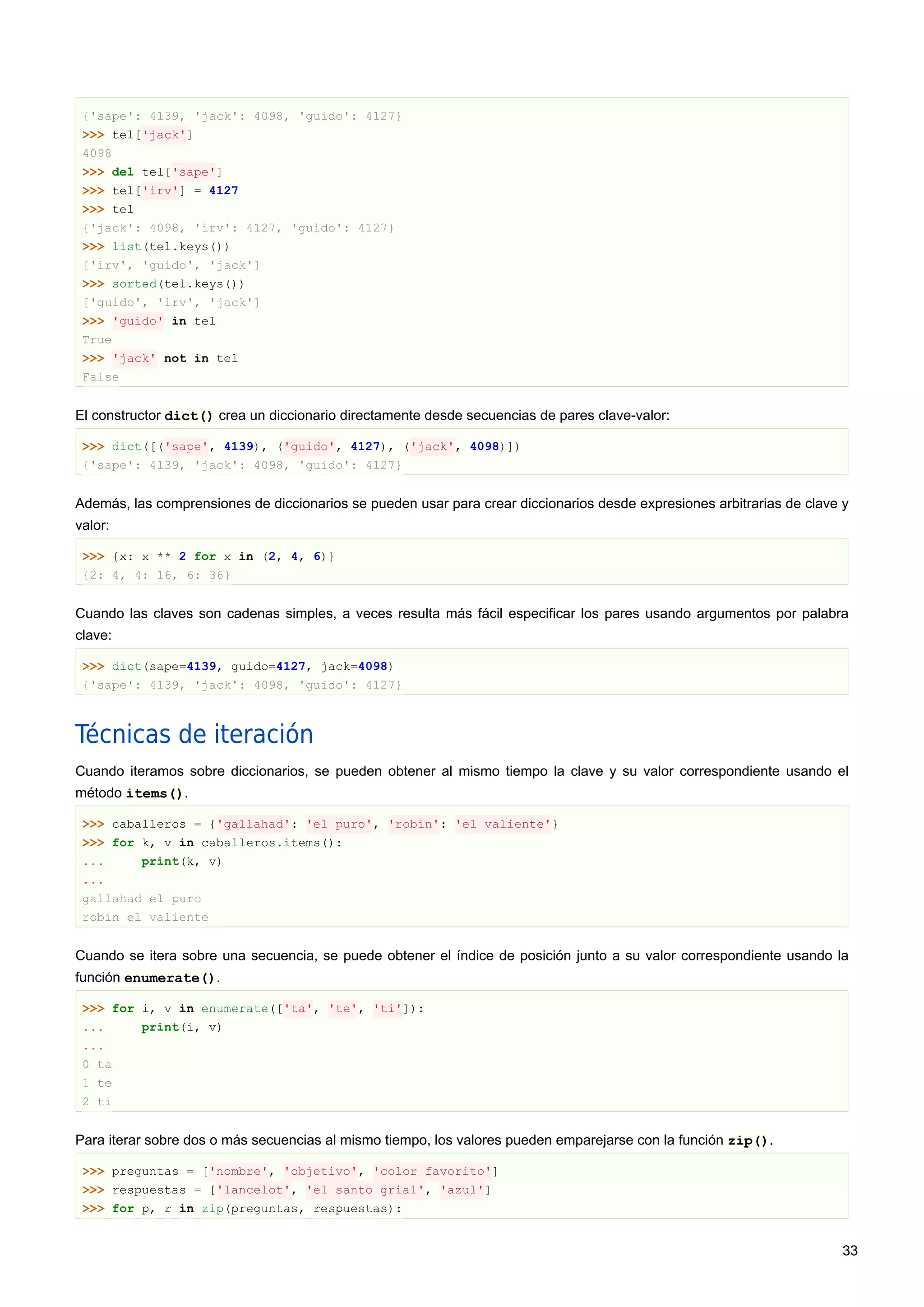 {'sape': 4139, 'jack': 4098, 'guido': 4127}
>>> tel['jack']
4098
>>> del tel['sape']
>>> tel['irv'] = 4127
>>> tel
{'jack': 4098, 'irv': 4127, 'guido': 4127}
>>> list(tel.keys())
['irv', 'guido', 'jack']
>>> sorted(tel.keys())
['guido', 'irv', 'jack']
>>> 'guido' in tel
True
>>> 'jack' not in tel
False
El constructor dict() crea un diccionario directamente desde secuencias de pares clave-valor:
>>> dict([('sape', 4139), ('guido', 4127), ('jack', 4098)])
{'sape': 4139, 'jack': 4098, 'guido': 4127}
Además, las comprensiones de diccionarios se pueden usar para crear diccionarios desde expresiones arbitrarias de clave y
valor:
>>> {x: x ** 2 for x in (2, 4, 6)}
{2: 4, 4: 16, 6: 36}
Cuando las claves son cadenas simples, a veces resulta más fácil especificar los pares usando argumentos por palabra
clave:
>>> dict(sape=4139, guido=4127, jack=4098)
{'sape': 4139, 'jack': 4098, 'guido': 4127}
Técnicas de iteración
Cuando iteramos sobre diccionarios, se pueden obtener al mismo tiempo la clave y su valor correspondiente usando el
método items().
>>> caballeros = {'gallahad': 'el puro', 'robin': 'el valiente'}
>>> for k, v in caballeros.items():
... print(k, v)
...
gallahad el puro
robin el valiente
Cuando se itera sobre una secuencia, se puede obtener el índice de posición junto a su valor correspondiente usando la
función enumerate().
>>> for i, v in enumerate(['ta', 'te', 'ti']):
... print(i, v)
...
0 ta
1 te
2 ti
Para iterar sobre dos o más secuencias al mismo tiempo, los valores pueden emparejarse con la función zip().
>>> preguntas = ['nombre', 'objetivo', 'color favorito']
>>> respuestas = ['lancelot', 'el santo grial', 'azul']
>>> for p, r in zip(preguntas, respuestas):
33
 