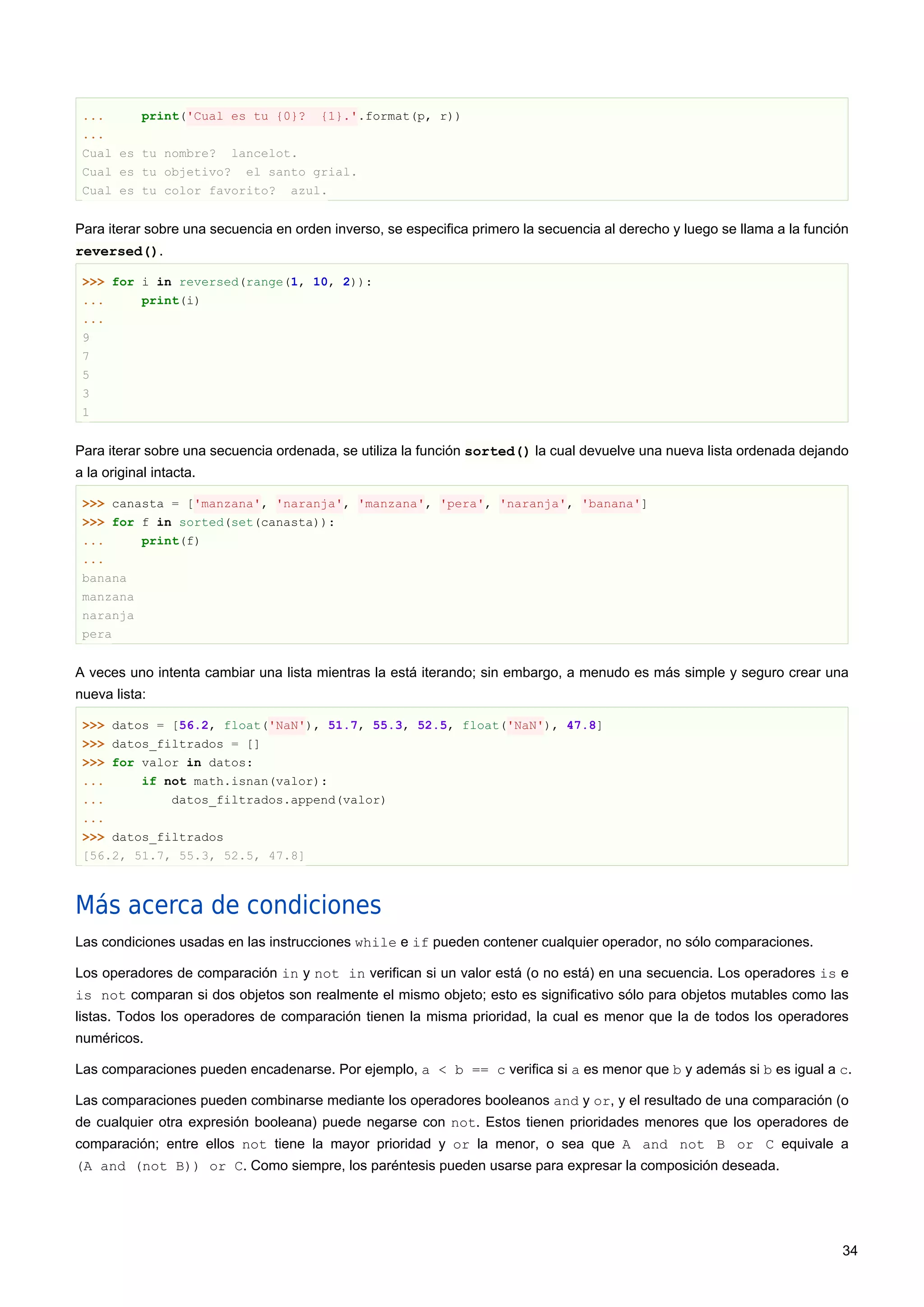 ... print('Cual es tu {0}? {1}.'.format(p, r))
...
Cual es tu nombre? lancelot.
Cual es tu objetivo? el santo grial.
Cual es tu color favorito? azul.
Para iterar sobre una secuencia en orden inverso, se especifica primero la secuencia al derecho y luego se llama a la función
reversed().
>>> for i in reversed(range(1, 10, 2)):
... print(i)
...
9
7
5
3
1
Para iterar sobre una secuencia ordenada, se utiliza la función sorted() la cual devuelve una nueva lista ordenada dejando
a la original intacta.
>>> canasta = ['manzana', 'naranja', 'manzana', 'pera', 'naranja', 'banana']
>>> for f in sorted(set(canasta)):
... print(f)
...
banana
manzana
naranja
pera
A veces uno intenta cambiar una lista mientras la está iterando; sin embargo, a menudo es más simple y seguro crear una
nueva lista:
>>> datos = [56.2, float('NaN'), 51.7, 55.3, 52.5, float('NaN'), 47.8]
>>> datos_filtrados = []
>>> for valor in datos:
... if not math.isnan(valor):
... datos_filtrados.append(valor)
...
>>> datos_filtrados
[56.2, 51.7, 55.3, 52.5, 47.8]
Más acerca de condiciones
Las condiciones usadas en las instrucciones while e if pueden contener cualquier operador, no sólo comparaciones.
Los operadores de comparación in y not in verifican si un valor está (o no está) en una secuencia. Los operadores is e
is not comparan si dos objetos son realmente el mismo objeto; esto es significativo sólo para objetos mutables como las
listas. Todos los operadores de comparación tienen la misma prioridad, la cual es menor que la de todos los operadores
numéricos.
Las comparaciones pueden encadenarse. Por ejemplo, a < b == c verifica si a es menor que b y además si b es igual a c.
Las comparaciones pueden combinarse mediante los operadores booleanos and y or, y el resultado de una comparación (o
de cualquier otra expresión booleana) puede negarse con not. Estos tienen prioridades menores que los operadores de
comparación; entre ellos not tiene la mayor prioridad y or la menor, o sea que A and not B or C equivale a
(A and (not B)) or C. Como siempre, los paréntesis pueden usarse para expresar la composición deseada.
34
 