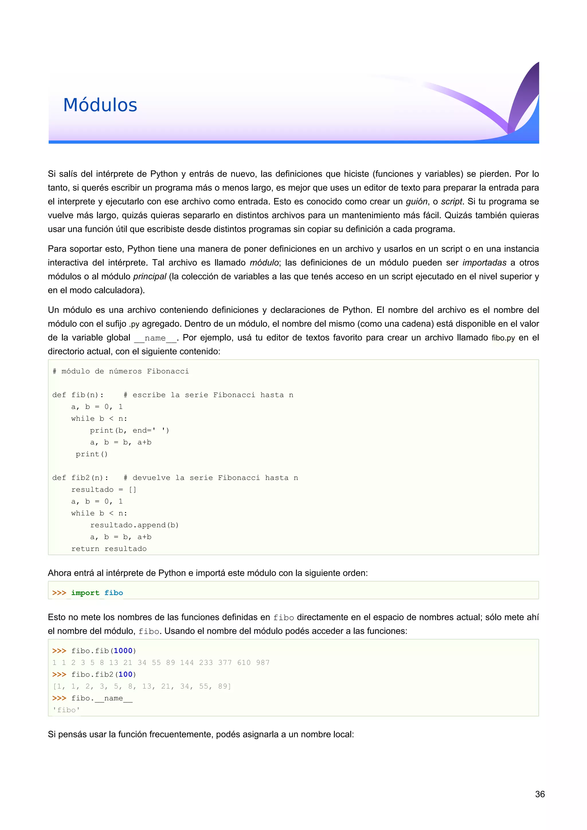 Módulos
Si salís del intérprete de Python y entrás de nuevo, las definiciones que hiciste (funciones y variables) se pierden. Por lo
tanto, si querés escribir un programa más o menos largo, es mejor que uses un editor de texto para preparar la entrada para
el interprete y ejecutarlo con ese archivo como entrada. Esto es conocido como crear un guión, o script. Si tu programa se
vuelve más largo, quizás quieras separarlo en distintos archivos para un mantenimiento más fácil. Quizás también quieras
usar una función útil que escribiste desde distintos programas sin copiar su definición a cada programa.
Para soportar esto, Python tiene una manera de poner definiciones en un archivo y usarlos en un script o en una instancia
interactiva del intérprete. Tal archivo es llamado módulo; las definiciones de un módulo pueden ser importadas a otros
módulos o al módulo principal (la colección de variables a las que tenés acceso en un script ejecutado en el nivel superior y
en el modo calculadora).
Un módulo es una archivo conteniendo definiciones y declaraciones de Python. El nombre del archivo es el nombre del
módulo con el sufijo .py agregado. Dentro de un módulo, el nombre del mismo (como una cadena) está disponible en el valor
de la variable global __name__. Por ejemplo, usá tu editor de textos favorito para crear un archivo llamado fibo.py en el
directorio actual, con el siguiente contenido:
# módulo de números Fibonacci
def fib(n): # escribe la serie Fibonacci hasta n
a, b = 0, 1
while b < n:
print(b, end=' ')
a, b = b, a+b
print()
def fib2(n): # devuelve la serie Fibonacci hasta n
resultado = []
a, b = 0, 1
while b < n:
resultado.append(b)
a, b = b, a+b
return resultado
Ahora entrá al intérprete de Python e importá este módulo con la siguiente orden:
>>> import fibo
Esto no mete los nombres de las funciones definidas en fibo directamente en el espacio de nombres actual; sólo mete ahí
el nombre del módulo, fibo. Usando el nombre del módulo podés acceder a las funciones:
>>> fibo.fib(1000)
1 1 2 3 5 8 13 21 34 55 89 144 233 377 610 987
>>> fibo.fib2(100)
[1, 1, 2, 3, 5, 8, 13, 21, 34, 55, 89]
>>> fibo.__name__
'fibo'
Si pensás usar la función frecuentemente, podés asignarla a un nombre local:
36
 