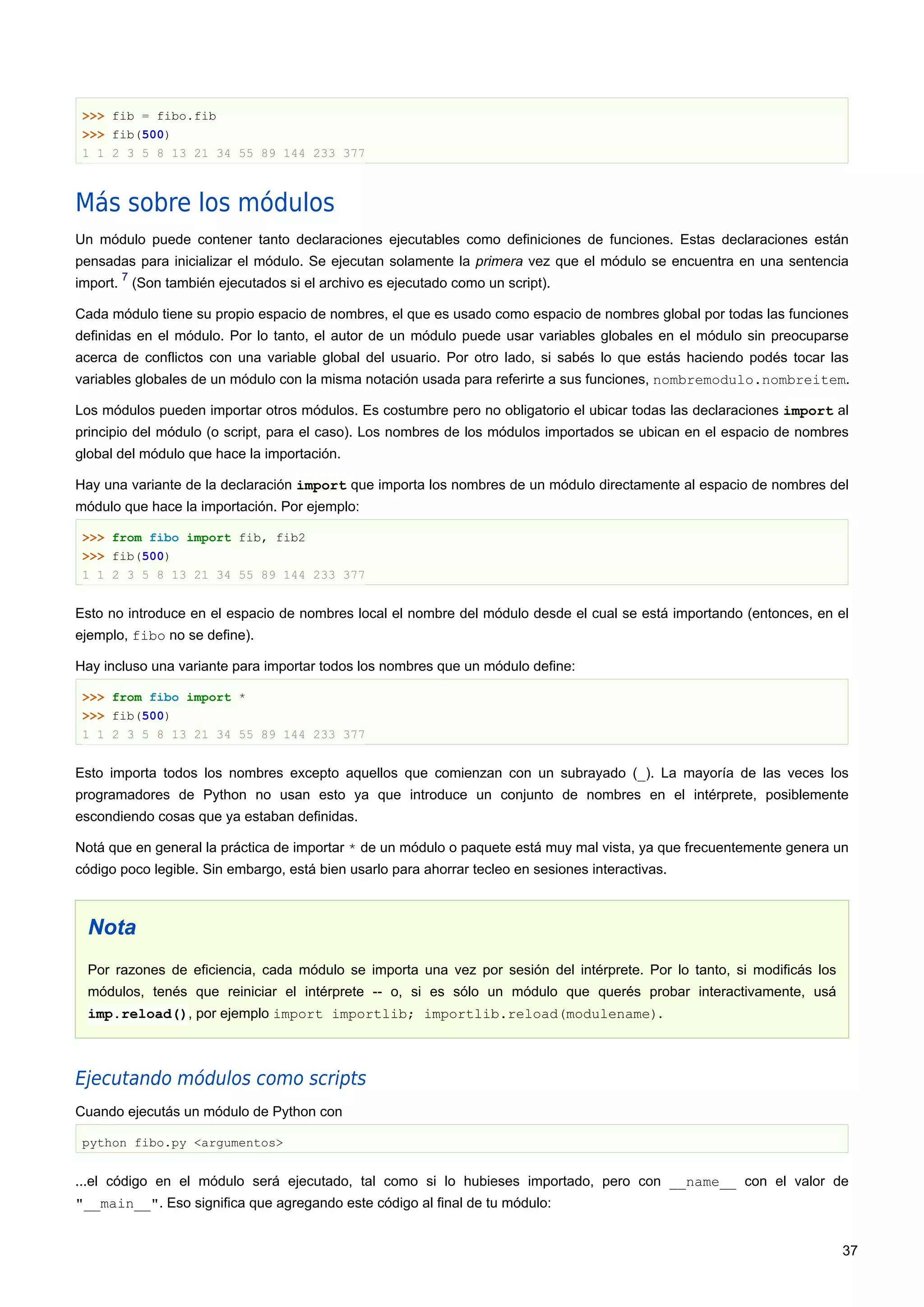 >>> fib = fibo.fib
>>> fib(500)
1 1 2 3 5 8 13 21 34 55 89 144 233 377
Más sobre los módulos
Un módulo puede contener tanto declaraciones ejecutables como definiciones de funciones. Estas declaraciones están
pensadas para inicializar el módulo. Se ejecutan solamente la primera vez que el módulo se encuentra en una sentencia
import.
7
(Son también ejecutados si el archivo es ejecutado como un script).
Cada módulo tiene su propio espacio de nombres, el que es usado como espacio de nombres global por todas las funciones
definidas en el módulo. Por lo tanto, el autor de un módulo puede usar variables globales en el módulo sin preocuparse
acerca de conflictos con una variable global del usuario. Por otro lado, si sabés lo que estás haciendo podés tocar las
variables globales de un módulo con la misma notación usada para referirte a sus funciones, nombremodulo.nombreitem.
Los módulos pueden importar otros módulos. Es costumbre pero no obligatorio el ubicar todas las declaraciones import al
principio del módulo (o script, para el caso). Los nombres de los módulos importados se ubican en el espacio de nombres
global del módulo que hace la importación.
Hay una variante de la declaración import que importa los nombres de un módulo directamente al espacio de nombres del
módulo que hace la importación. Por ejemplo:
>>> from fibo import fib, fib2
>>> fib(500)
1 1 2 3 5 8 13 21 34 55 89 144 233 377
Esto no introduce en el espacio de nombres local el nombre del módulo desde el cual se está importando (entonces, en el
ejemplo, fibo no se define).
Hay incluso una variante para importar todos los nombres que un módulo define:
>>> from fibo import *
>>> fib(500)
1 1 2 3 5 8 13 21 34 55 89 144 233 377
Esto importa todos los nombres excepto aquellos que comienzan con un subrayado (_). La mayoría de las veces los
programadores de Python no usan esto ya que introduce un conjunto de nombres en el intérprete, posiblemente
escondiendo cosas que ya estaban definidas.
Notá que en general la práctica de importar * de un módulo o paquete está muy mal vista, ya que frecuentemente genera un
código poco legible. Sin embargo, está bien usarlo para ahorrar tecleo en sesiones interactivas.
Nota
Por razones de eficiencia, cada módulo se importa una vez por sesión del intérprete. Por lo tanto, si modificás los
módulos, tenés que reiniciar el intérprete -- o, si es sólo un módulo que querés probar interactivamente, usá
imp.reload(), por ejemplo import importlib; importlib.reload(modulename).
Ejecutando módulos como scripts
Cuando ejecutás un módulo de Python con
python fibo.py <argumentos>
...el código en el módulo será ejecutado, tal como si lo hubieses importado, pero con __name__ con el valor de
"__main__". Eso significa que agregando este código al final de tu módulo:
37
 