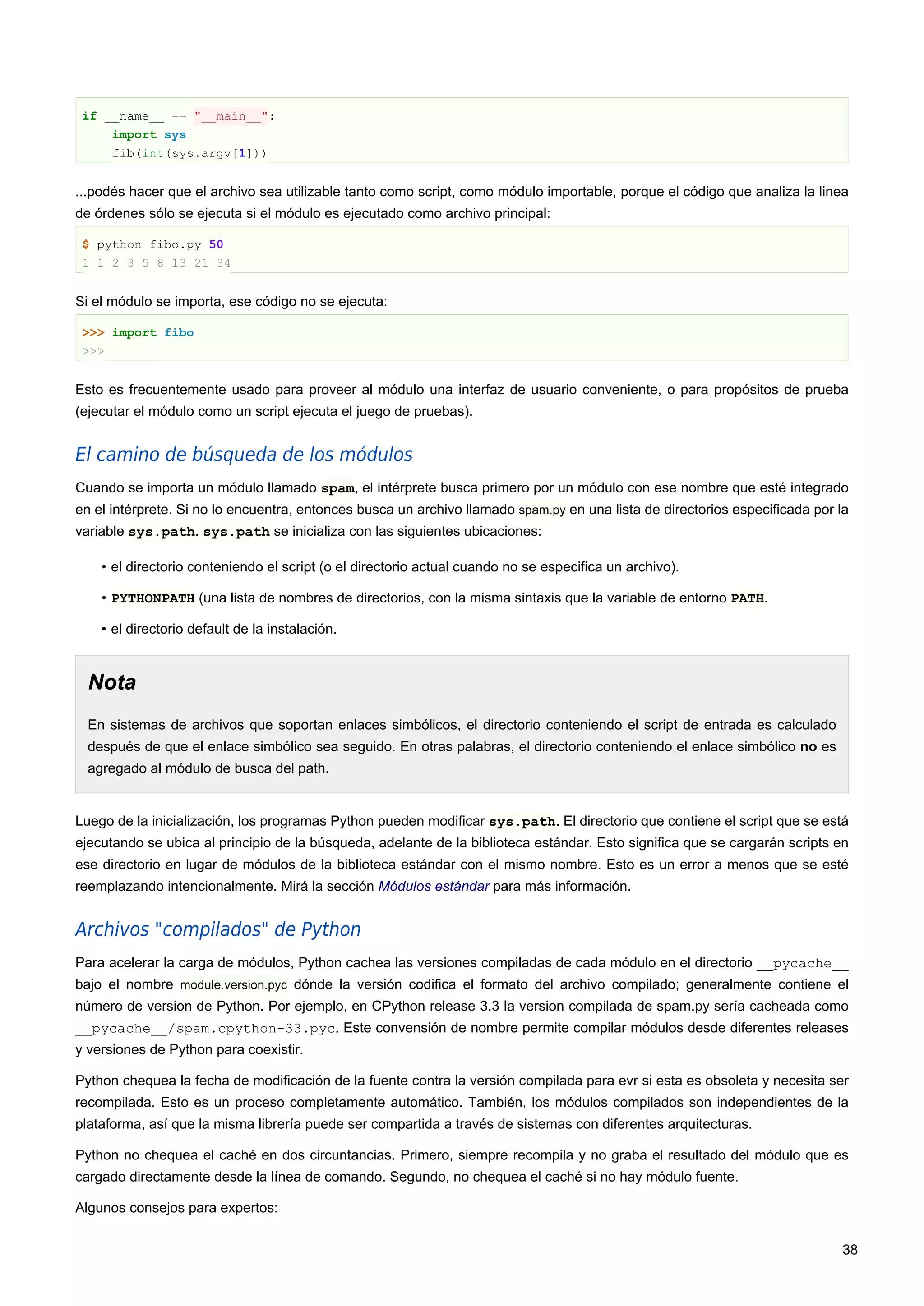 if __name__ == "__main__":
import sys
fib(int(sys.argv[1]))
...podés hacer que el archivo sea utilizable tanto como script, como módulo importable, porque el código que analiza la linea
de órdenes sólo se ejecuta si el módulo es ejecutado como archivo principal:
$ python fibo.py 50
1 1 2 3 5 8 13 21 34
Si el módulo se importa, ese código no se ejecuta:
>>> import fibo
>>>
Esto es frecuentemente usado para proveer al módulo una interfaz de usuario conveniente, o para propósitos de prueba
(ejecutar el módulo como un script ejecuta el juego de pruebas).
El camino de búsqueda de los módulos
Cuando se importa un módulo llamado spam, el intérprete busca primero por un módulo con ese nombre que esté integrado
en el intérprete. Si no lo encuentra, entonces busca un archivo llamado spam.py en una lista de directorios especificada por la
variable sys.path. sys.path se inicializa con las siguientes ubicaciones:
• el directorio conteniendo el script (o el directorio actual cuando no se especifica un archivo).
• PYTHONPATH (una lista de nombres de directorios, con la misma sintaxis que la variable de entorno PATH.
• el directorio default de la instalación.
Nota
En sistemas de archivos que soportan enlaces simbólicos, el directorio conteniendo el script de entrada es calculado
después de que el enlace simbólico sea seguido. En otras palabras, el directorio conteniendo el enlace simbólico no es
agregado al módulo de busca del path.
Luego de la inicialización, los programas Python pueden modificar sys.path. El directorio que contiene el script que se está
ejecutando se ubica al principio de la búsqueda, adelante de la biblioteca estándar. Esto significa que se cargarán scripts en
ese directorio en lugar de módulos de la biblioteca estándar con el mismo nombre. Esto es un error a menos que se esté
reemplazando intencionalmente. Mirá la sección Módulos estándar para más información.
Archivos "compilados" de Python
Para acelerar la carga de módulos, Python cachea las versiones compiladas de cada módulo en el directorio __pycache__
bajo el nombre module.version.pyc dónde la versión codifica el formato del archivo compilado; generalmente contiene el
número de version de Python. Por ejemplo, en CPython release 3.3 la version compilada de spam.py sería cacheada como
__pycache__/spam.cpython-33.pyc. Este convensión de nombre permite compilar módulos desde diferentes releases
y versiones de Python para coexistir.
Python chequea la fecha de modificación de la fuente contra la versión compilada para evr si esta es obsoleta y necesita ser
recompilada. Esto es un proceso completamente automático. También, los módulos compilados son independientes de la
plataforma, así que la misma librería puede ser compartida a través de sistemas con diferentes arquitecturas.
Python no chequea el caché en dos circuntancias. Primero, siempre recompila y no graba el resultado del módulo que es
cargado directamente desde la línea de comando. Segundo, no chequea el caché si no hay módulo fuente.
Algunos consejos para expertos:
38
 