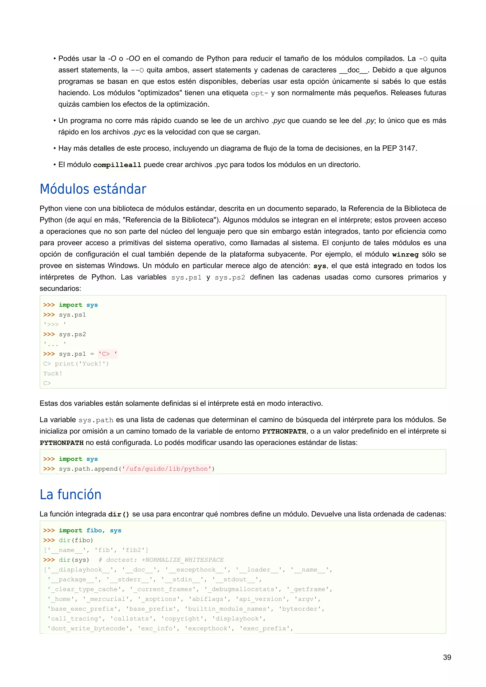 • Podés usar la -O o -OO en el comando de Python para reducir el tamaño de los módulos compilados. La -O quita
assert statements, la --O quita ambos, assert statements y cadenas de caracteres __doc__. Debido a que algunos
programas se basan en que estos estén disponibles, deberías usar esta opción únicamente si sabés lo que estás
haciendo. Los módulos "optimizados" tienen una etiqueta opt- y son normalmente más pequeños. Releases futuras
quizás cambien los efectos de la optimización.
• Un programa no corre más rápido cuando se lee de un archivo .pyc que cuando se lee del .py; lo único que es más
rápido en los archivos .pyc es la velocidad con que se cargan.
• Hay más detalles de este proceso, incluyendo un diagrama de flujo de la toma de decisiones, en la PEP 3147.
• El módulo compilleall puede crear archivos .pyc para todos los módulos en un directorio.
Módulos estándar
Python viene con una biblioteca de módulos estándar, descrita en un documento separado, la Referencia de la Biblioteca de
Python (de aquí en más, "Referencia de la Biblioteca"). Algunos módulos se integran en el intérprete; estos proveen acceso
a operaciones que no son parte del núcleo del lenguaje pero que sin embargo están integrados, tanto por eficiencia como
para proveer acceso a primitivas del sistema operativo, como llamadas al sistema. El conjunto de tales módulos es una
opción de configuración el cual también depende de la plataforma subyacente. Por ejemplo, el módulo winreg sólo se
provee en sistemas Windows. Un módulo en particular merece algo de atención: sys, el que está integrado en todos los
intérpretes de Python. Las variables sys.ps1 y sys.ps2 definen las cadenas usadas como cursores primarios y
secundarios:
>>> import sys
>>> sys.ps1
'>>> '
>>> sys.ps2
'... '
>>> sys.ps1 = 'C> '
C> print('Yuck!')
Yuck!
C>
Estas dos variables están solamente definidas si el intérprete está en modo interactivo.
La variable sys.path es una lista de cadenas que determinan el camino de búsqueda del intérprete para los módulos. Se
inicializa por omisión a un camino tomado de la variable de entorno PYTHONPATH, o a un valor predefinido en el intérprete si
PYTHONPATH no está configurada. Lo podés modificar usando las operaciones estándar de listas:
>>> import sys
>>> sys.path.append('/ufs/guido/lib/python')
La función
La función integrada dir() se usa para encontrar qué nombres define un módulo. Devuelve una lista ordenada de cadenas:
>>> import fibo, sys
>>> dir(fibo)
['__name__', 'fib', 'fib2']
>>> dir(sys) # doctest: +NORMALIZE_WHITESPACE
['__displayhook__', '__doc__', '__excepthook__', '__loader__', '__name__',
'__package__', '__stderr__', '__stdin__', '__stdout__',
'_clear_type_cache', '_current_frames', '_debugmallocstats', '_getframe',
'_home', '_mercurial', '_xoptions', 'abiflags', 'api_version', 'argv',
'base_exec_prefix', 'base_prefix', 'builtin_module_names', 'byteorder',
'call_tracing', 'callstats', 'copyright', 'displayhook',
'dont_write_bytecode', 'exc_info', 'excepthook', 'exec_prefix',
39
 