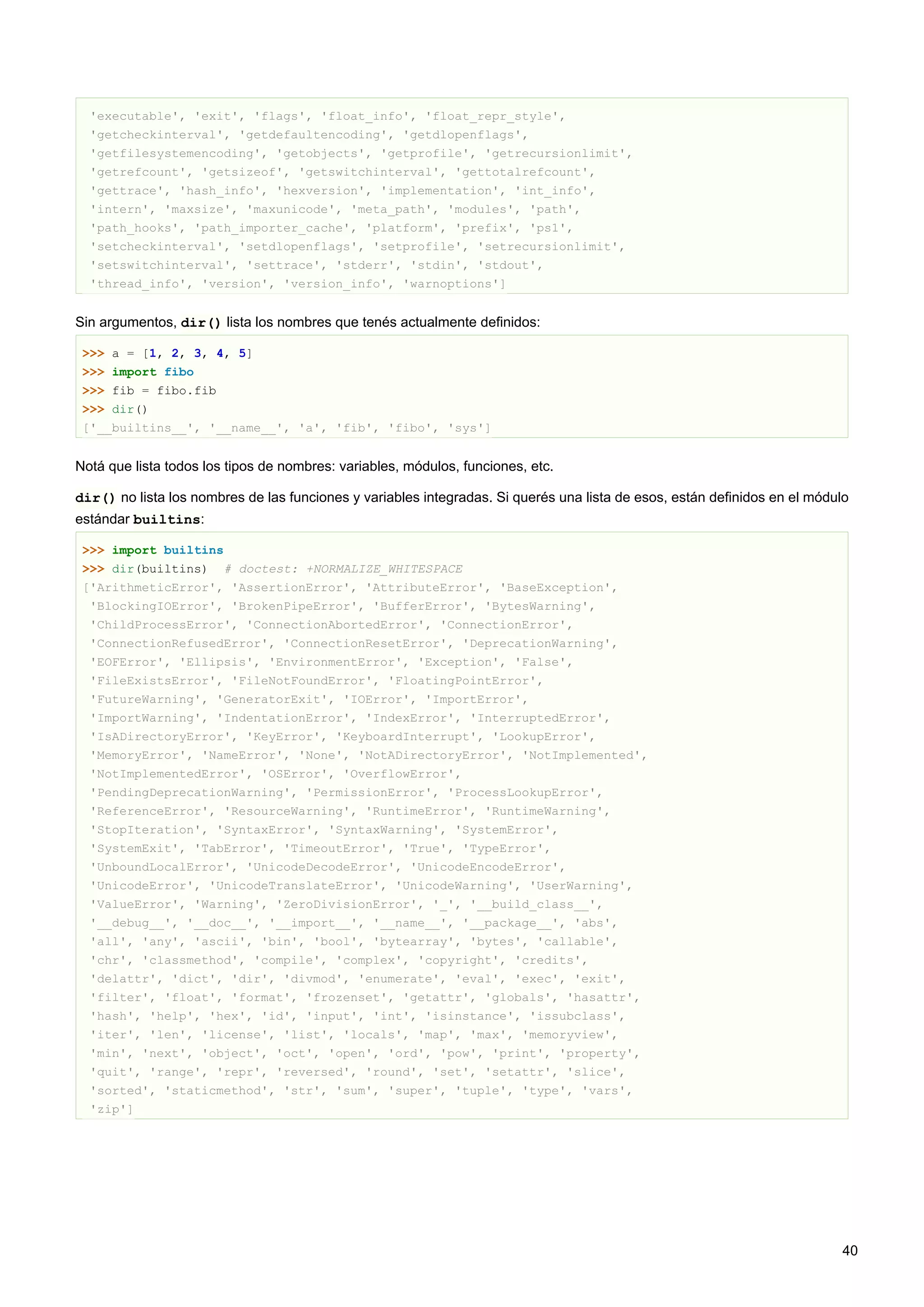 'executable', 'exit', 'flags', 'float_info', 'float_repr_style',
'getcheckinterval', 'getdefaultencoding', 'getdlopenflags',
'getfilesystemencoding', 'getobjects', 'getprofile', 'getrecursionlimit',
'getrefcount', 'getsizeof', 'getswitchinterval', 'gettotalrefcount',
'gettrace', 'hash_info', 'hexversion', 'implementation', 'int_info',
'intern', 'maxsize', 'maxunicode', 'meta_path', 'modules', 'path',
'path_hooks', 'path_importer_cache', 'platform', 'prefix', 'ps1',
'setcheckinterval', 'setdlopenflags', 'setprofile', 'setrecursionlimit',
'setswitchinterval', 'settrace', 'stderr', 'stdin', 'stdout',
'thread_info', 'version', 'version_info', 'warnoptions']
Sin argumentos, dir() lista los nombres que tenés actualmente definidos:
>>> a = [1, 2, 3, 4, 5]
>>> import fibo
>>> fib = fibo.fib
>>> dir()
['__builtins__', '__name__', 'a', 'fib', 'fibo', 'sys']
Notá que lista todos los tipos de nombres: variables, módulos, funciones, etc.
dir() no lista los nombres de las funciones y variables integradas. Si querés una lista de esos, están definidos en el módulo
estándar builtins:
>>> import builtins
>>> dir(builtins) # doctest: +NORMALIZE_WHITESPACE
['ArithmeticError', 'AssertionError', 'AttributeError', 'BaseException',
'BlockingIOError', 'BrokenPipeError', 'BufferError', 'BytesWarning',
'ChildProcessError', 'ConnectionAbortedError', 'ConnectionError',
'ConnectionRefusedError', 'ConnectionResetError', 'DeprecationWarning',
'EOFError', 'Ellipsis', 'EnvironmentError', 'Exception', 'False',
'FileExistsError', 'FileNotFoundError', 'FloatingPointError',
'FutureWarning', 'GeneratorExit', 'IOError', 'ImportError',
'ImportWarning', 'IndentationError', 'IndexError', 'InterruptedError',
'IsADirectoryError', 'KeyError', 'KeyboardInterrupt', 'LookupError',
'MemoryError', 'NameError', 'None', 'NotADirectoryError', 'NotImplemented',
'NotImplementedError', 'OSError', 'OverflowError',
'PendingDeprecationWarning', 'PermissionError', 'ProcessLookupError',
'ReferenceError', 'ResourceWarning', 'RuntimeError', 'RuntimeWarning',
'StopIteration', 'SyntaxError', 'SyntaxWarning', 'SystemError',
'SystemExit', 'TabError', 'TimeoutError', 'True', 'TypeError',
'UnboundLocalError', 'UnicodeDecodeError', 'UnicodeEncodeError',
'UnicodeError', 'UnicodeTranslateError', 'UnicodeWarning', 'UserWarning',
'ValueError', 'Warning', 'ZeroDivisionError', '_', '__build_class__',
'__debug__', '__doc__', '__import__', '__name__', '__package__', 'abs',
'all', 'any', 'ascii', 'bin', 'bool', 'bytearray', 'bytes', 'callable',
'chr', 'classmethod', 'compile', 'complex', 'copyright', 'credits',
'delattr', 'dict', 'dir', 'divmod', 'enumerate', 'eval', 'exec', 'exit',
'filter', 'float', 'format', 'frozenset', 'getattr', 'globals', 'hasattr',
'hash', 'help', 'hex', 'id', 'input', 'int', 'isinstance', 'issubclass',
'iter', 'len', 'license', 'list', 'locals', 'map', 'max', 'memoryview',
'min', 'next', 'object', 'oct', 'open', 'ord', 'pow', 'print', 'property',
'quit', 'range', 'repr', 'reversed', 'round', 'set', 'setattr', 'slice',
'sorted', 'staticmethod', 'str', 'sum', 'super', 'tuple', 'type', 'vars',
'zip']
40
 