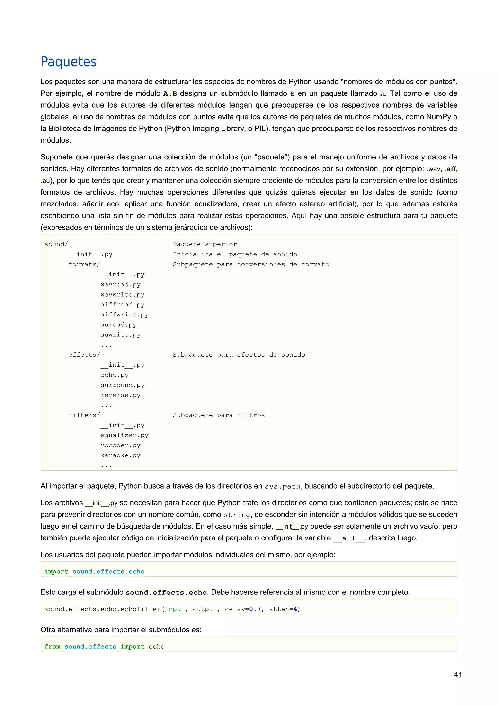 Paquetes
Los paquetes son una manera de estructurar los espacios de nombres de Python usando "nombres de módulos con puntos".
Por ejemplo, el nombre de módulo A.B designa un submódulo llamado B en un paquete llamado A. Tal como el uso de
módulos evita que los autores de diferentes módulos tengan que preocuparse de los respectivos nombres de variables
globales, el uso de nombres de módulos con puntos evita que los autores de paquetes de muchos módulos, como NumPy o
la Biblioteca de Imágenes de Python (Python Imaging Library, o PIL), tengan que preocuparse de los respectivos nombres de
módulos.
Suponete que querés designar una colección de módulos (un "paquete") para el manejo uniforme de archivos y datos de
sonidos. Hay diferentes formatos de archivos de sonido (normalmente reconocidos por su extensión, por ejemplo: .wav, .aiff,
.au), por lo que tenés que crear y mantener una colección siempre creciente de módulos para la conversión entre los distintos
formatos de archivos. Hay muchas operaciones diferentes que quizás quieras ejecutar en los datos de sonido (como
mezclarlos, añadir eco, aplicar una función ecualizadora, crear un efecto estéreo artificial), por lo que ademas estarás
escribiendo una lista sin fin de módulos para realizar estas operaciones. Aquí hay una posible estructura para tu paquete
(expresados en términos de un sistema jerárquico de archivos):
sound/ Paquete superior
__init__.py Inicializa el paquete de sonido
formats/ Subpaquete para conversiones de formato
__init__.py
wavread.py
wavwrite.py
aiffread.py
aiffwrite.py
auread.py
auwrite.py
...
effects/ Subpaquete para efectos de sonido
__init__.py
echo.py
surround.py
reverse.py
...
filters/ Subpaquete para filtros
__init__.py
equalizer.py
vocoder.py
karaoke.py
...
Al importar el paquete, Python busca a través de los directorios en sys.path, buscando el subdirectorio del paquete.
Los archivos __init__.py se necesitan para hacer que Python trate los directorios como que contienen paquetes; esto se hace
para prevenir directorios con un nombre común, como string, de esconder sin intención a módulos válidos que se suceden
luego en el camino de búsqueda de módulos. En el caso más simple, __init__.py puede ser solamente un archivo vacío, pero
también puede ejecutar código de inicialización para el paquete o configurar la variable __all__, descrita luego.
Los usuarios del paquete pueden importar módulos individuales del mismo, por ejemplo:
import sound.effects.echo
Esto carga el submódulo sound.effects.echo. Debe hacerse referencia al mismo con el nombre completo.
sound.effects.echo.echofilter(input, output, delay=0.7, atten=4)
Otra alternativa para importar el submódulos es:
from sound.effects import echo
41
 