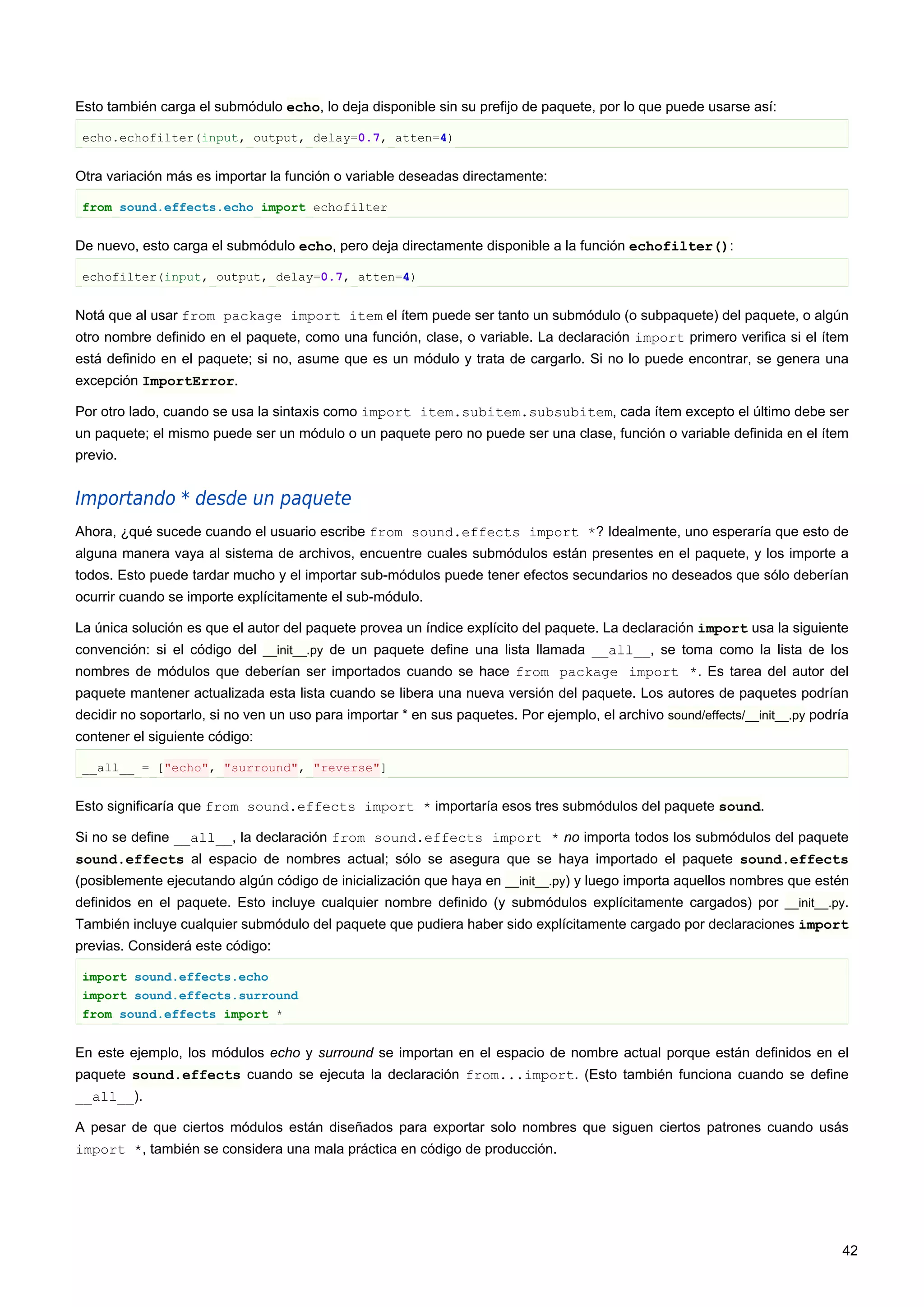 Esto también carga el submódulo echo, lo deja disponible sin su prefijo de paquete, por lo que puede usarse así:
echo.echofilter(input, output, delay=0.7, atten=4)
Otra variación más es importar la función o variable deseadas directamente:
from sound.effects.echo import echofilter
De nuevo, esto carga el submódulo echo, pero deja directamente disponible a la función echofilter():
echofilter(input, output, delay=0.7, atten=4)
Notá que al usar from package import item el ítem puede ser tanto un submódulo (o subpaquete) del paquete, o algún
otro nombre definido en el paquete, como una función, clase, o variable. La declaración import primero verifica si el ítem
está definido en el paquete; si no, asume que es un módulo y trata de cargarlo. Si no lo puede encontrar, se genera una
excepción ImportError.
Por otro lado, cuando se usa la sintaxis como import item.subitem.subsubitem, cada ítem excepto el último debe ser
un paquete; el mismo puede ser un módulo o un paquete pero no puede ser una clase, función o variable definida en el ítem
previo.
Importando * desde un paquete
Ahora, ¿qué sucede cuando el usuario escribe from sound.effects import *? Idealmente, uno esperaría que esto de
alguna manera vaya al sistema de archivos, encuentre cuales submódulos están presentes en el paquete, y los importe a
todos. Esto puede tardar mucho y el importar sub-módulos puede tener efectos secundarios no deseados que sólo deberían
ocurrir cuando se importe explícitamente el sub-módulo.
La única solución es que el autor del paquete provea un índice explícito del paquete. La declaración import usa la siguiente
convención: si el código del __init__.py de un paquete define una lista llamada __all__, se toma como la lista de los
nombres de módulos que deberían ser importados cuando se hace from package import *. Es tarea del autor del
paquete mantener actualizada esta lista cuando se libera una nueva versión del paquete. Los autores de paquetes podrían
decidir no soportarlo, si no ven un uso para importar * en sus paquetes. Por ejemplo, el archivo sound/effects/__init__.py podría
contener el siguiente código:
__all__ = ["echo", "surround", "reverse"]
Esto significaría que from sound.effects import * importaría esos tres submódulos del paquete sound.
Si no se define __all__, la declaración from sound.effects import * no importa todos los submódulos del paquete
sound.effects al espacio de nombres actual; sólo se asegura que se haya importado el paquete sound.effects
(posiblemente ejecutando algún código de inicialización que haya en __init__.py) y luego importa aquellos nombres que estén
definidos en el paquete. Esto incluye cualquier nombre definido (y submódulos explícitamente cargados) por __init__.py.
También incluye cualquier submódulo del paquete que pudiera haber sido explícitamente cargado por declaraciones import
previas. Considerá este código:
import sound.effects.echo
import sound.effects.surround
from sound.effects import *
En este ejemplo, los módulos echo y surround se importan en el espacio de nombre actual porque están definidos en el
paquete sound.effects cuando se ejecuta la declaración from...import. (Esto también funciona cuando se define
__all__).
A pesar de que ciertos módulos están diseñados para exportar solo nombres que siguen ciertos patrones cuando usás
import *, también se considera una mala práctica en código de producción.
42
 