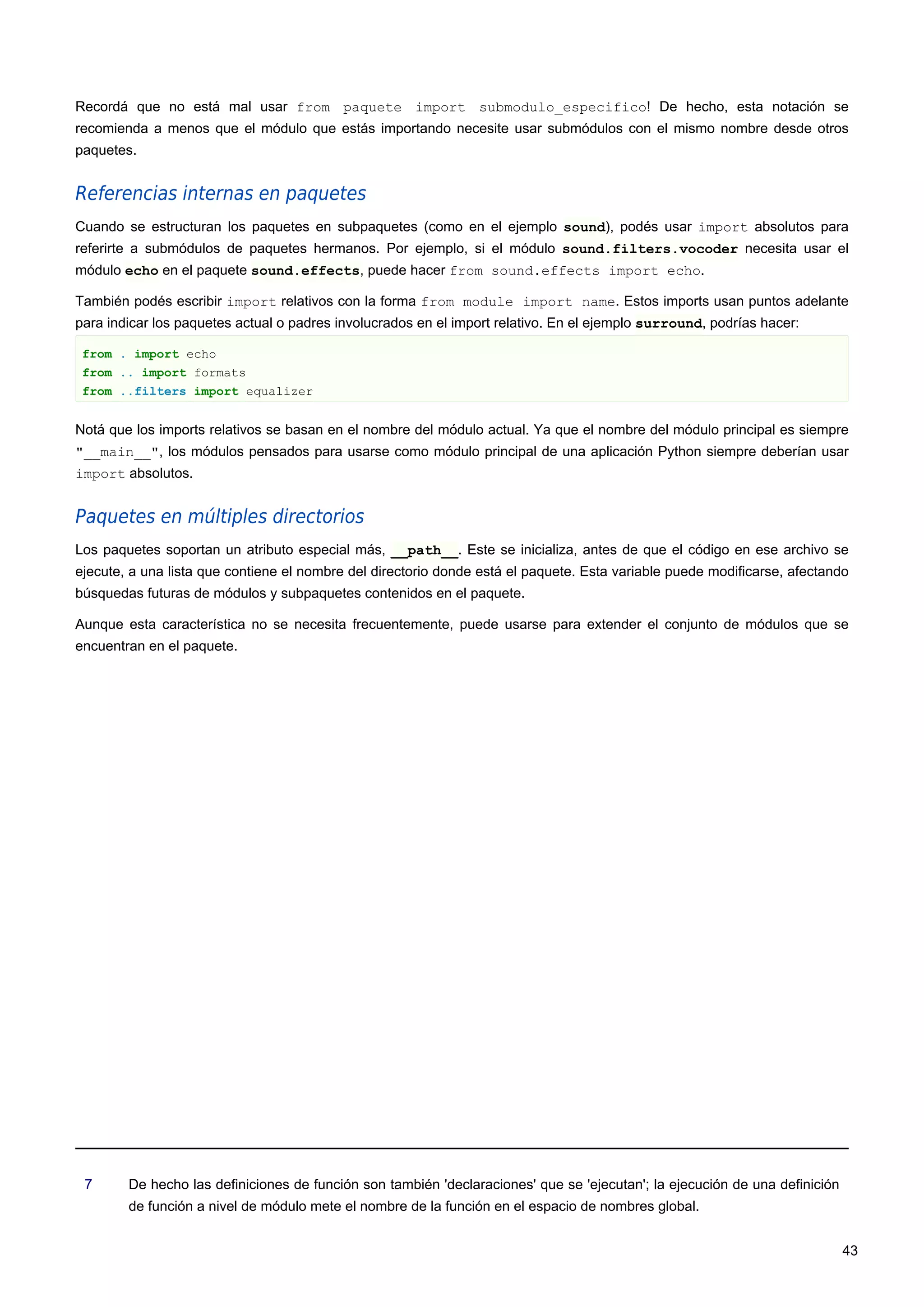 Recordá que no está mal usar from paquete import submodulo_especifico! De hecho, esta notación se
recomienda a menos que el módulo que estás importando necesite usar submódulos con el mismo nombre desde otros
paquetes.
Referencias internas en paquetes
Cuando se estructuran los paquetes en subpaquetes (como en el ejemplo sound), podés usar import absolutos para
referirte a submódulos de paquetes hermanos. Por ejemplo, si el módulo sound.filters.vocoder necesita usar el
módulo echo en el paquete sound.effects, puede hacer from sound.effects import echo.
También podés escribir import relativos con la forma from module import name. Estos imports usan puntos adelante
para indicar los paquetes actual o padres involucrados en el import relativo. En el ejemplo surround, podrías hacer:
from . import echo
from .. import formats
from ..filters import equalizer
Notá que los imports relativos se basan en el nombre del módulo actual. Ya que el nombre del módulo principal es siempre
"__main__", los módulos pensados para usarse como módulo principal de una aplicación Python siempre deberían usar
import absolutos.
Paquetes en múltiples directorios
Los paquetes soportan un atributo especial más, __path__. Este se inicializa, antes de que el código en ese archivo se
ejecute, a una lista que contiene el nombre del directorio donde está el paquete. Esta variable puede modificarse, afectando
búsquedas futuras de módulos y subpaquetes contenidos en el paquete.
Aunque esta característica no se necesita frecuentemente, puede usarse para extender el conjunto de módulos que se
encuentran en el paquete.
7 De hecho las definiciones de función son también 'declaraciones' que se 'ejecutan'; la ejecución de una definición
de función a nivel de módulo mete el nombre de la función en el espacio de nombres global.
43
 