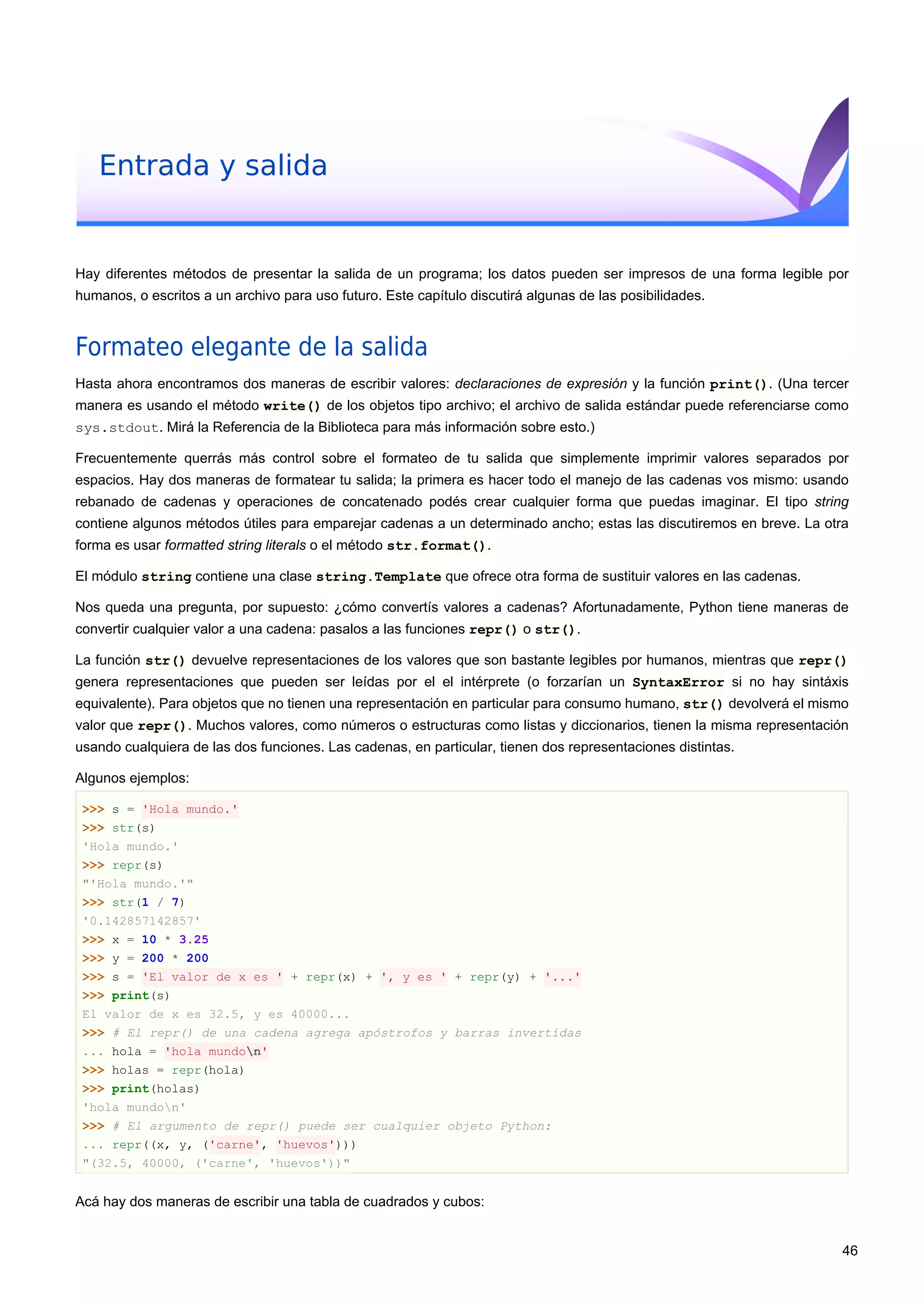 Entrada y salida
Hay diferentes métodos de presentar la salida de un programa; los datos pueden ser impresos de una forma legible por
humanos, o escritos a un archivo para uso futuro. Este capítulo discutirá algunas de las posibilidades.
Formateo elegante de la salida
Hasta ahora encontramos dos maneras de escribir valores: declaraciones de expresión y la función print(). (Una tercer
manera es usando el método write() de los objetos tipo archivo; el archivo de salida estándar puede referenciarse como
sys.stdout. Mirá la Referencia de la Biblioteca para más información sobre esto.)
Frecuentemente querrás más control sobre el formateo de tu salida que simplemente imprimir valores separados por
espacios. Hay dos maneras de formatear tu salida; la primera es hacer todo el manejo de las cadenas vos mismo: usando
rebanado de cadenas y operaciones de concatenado podés crear cualquier forma que puedas imaginar. El tipo string
contiene algunos métodos útiles para emparejar cadenas a un determinado ancho; estas las discutiremos en breve. La otra
forma es usar formatted string literals o el método str.format().
El módulo string contiene una clase string.Template que ofrece otra forma de sustituir valores en las cadenas.
Nos queda una pregunta, por supuesto: ¿cómo convertís valores a cadenas? Afortunadamente, Python tiene maneras de
convertir cualquier valor a una cadena: pasalos a las funciones repr() o str().
La función str() devuelve representaciones de los valores que son bastante legibles por humanos, mientras que repr()
genera representaciones que pueden ser leídas por el el intérprete (o forzarían un SyntaxError si no hay sintáxis
equivalente). Para objetos que no tienen una representación en particular para consumo humano, str() devolverá el mismo
valor que repr(). Muchos valores, como números o estructuras como listas y diccionarios, tienen la misma representación
usando cualquiera de las dos funciones. Las cadenas, en particular, tienen dos representaciones distintas.
Algunos ejemplos:
>>> s = 'Hola mundo.'
>>> str(s)
'Hola mundo.'
>>> repr(s)
"'Hola mundo.'"
>>> str(1 / 7)
'0.142857142857'
>>> x = 10 * 3.25
>>> y = 200 * 200
>>> s = 'El valor de x es ' + repr(x) + ', y es ' + repr(y) + '...'
>>> print(s)
El valor de x es 32.5, y es 40000...
>>> # El repr() de una cadena agrega apóstrofos y barras invertidas
... hola = 'hola mundon'
>>> holas = repr(hola)
>>> print(holas)
'hola mundon'
>>> # El argumento de repr() puede ser cualquier objeto Python:
... repr((x, y, ('carne', 'huevos')))
"(32.5, 40000, ('carne', 'huevos'))"
Acá hay dos maneras de escribir una tabla de cuadrados y cubos:
46
 