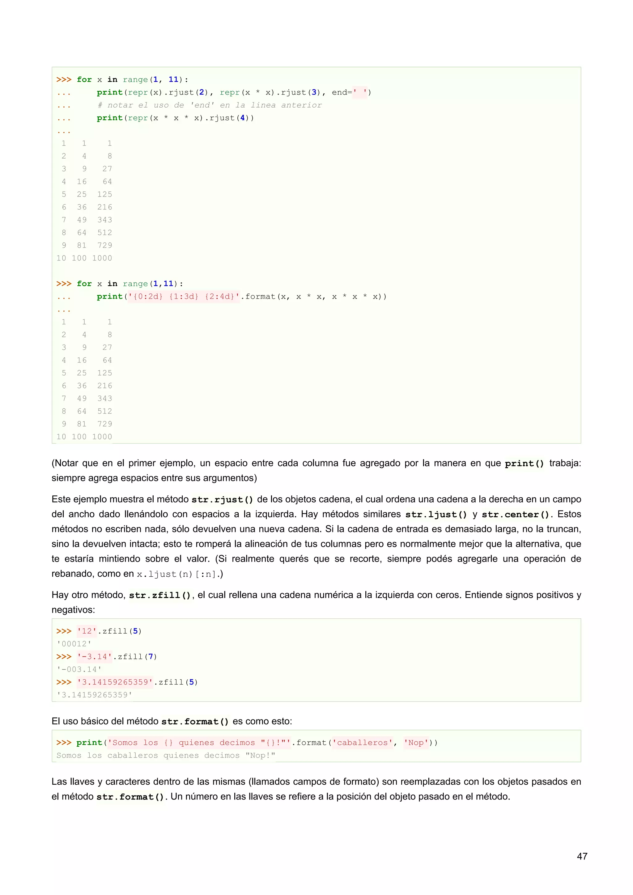 >>> for x in range(1, 11):
... print(repr(x).rjust(2), repr(x * x).rjust(3), end=' ')
... # notar el uso de 'end' en la linea anterior
... print(repr(x * x * x).rjust(4))
...
1 1 1
2 4 8
3 9 27
4 16 64
5 25 125
6 36 216
7 49 343
8 64 512
9 81 729
10 100 1000
>>> for x in range(1,11):
... print('{0:2d} {1:3d} {2:4d}'.format(x, x * x, x * x * x))
...
1 1 1
2 4 8
3 9 27
4 16 64
5 25 125
6 36 216
7 49 343
8 64 512
9 81 729
10 100 1000
(Notar que en el primer ejemplo, un espacio entre cada columna fue agregado por la manera en que print() trabaja:
siempre agrega espacios entre sus argumentos)
Este ejemplo muestra el método str.rjust() de los objetos cadena, el cual ordena una cadena a la derecha en un campo
del ancho dado llenándolo con espacios a la izquierda. Hay métodos similares str.ljust() y str.center(). Estos
métodos no escriben nada, sólo devuelven una nueva cadena. Si la cadena de entrada es demasiado larga, no la truncan,
sino la devuelven intacta; esto te romperá la alineación de tus columnas pero es normalmente mejor que la alternativa, que
te estaría mintiendo sobre el valor. (Si realmente querés que se recorte, siempre podés agregarle una operación de
rebanado, como en x.ljust(n)[:n].)
Hay otro método, str.zfill(), el cual rellena una cadena numérica a la izquierda con ceros. Entiende signos positivos y
negativos:
>>> '12'.zfill(5)
'00012'
>>> '-3.14'.zfill(7)
'-003.14'
>>> '3.14159265359'.zfill(5)
'3.14159265359'
El uso básico del método str.format() es como esto:
>>> print('Somos los {} quienes decimos "{}!"'.format('caballeros', 'Nop'))
Somos los caballeros quienes decimos "Nop!"
Las llaves y caracteres dentro de las mismas (llamados campos de formato) son reemplazadas con los objetos pasados en
el método str.format(). Un número en las llaves se refiere a la posición del objeto pasado en el método.
47
 