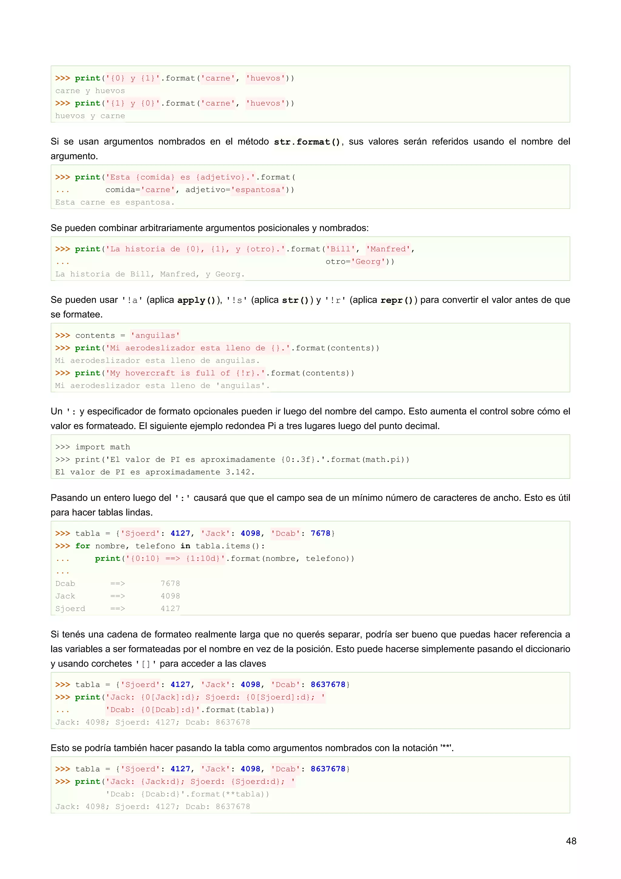 >>> print('{0} y {1}'.format('carne', 'huevos'))
carne y huevos
>>> print('{1} y {0}'.format('carne', 'huevos'))
huevos y carne
Si se usan argumentos nombrados en el método str.format(), sus valores serán referidos usando el nombre del
argumento.
>>> print('Esta {comida} es {adjetivo}.'.format(
... comida='carne', adjetivo='espantosa'))
Esta carne es espantosa.
Se pueden combinar arbitrariamente argumentos posicionales y nombrados:
>>> print('La historia de {0}, {1}, y {otro}.'.format('Bill', 'Manfred',
... otro='Georg'))
La historia de Bill, Manfred, y Georg.
Se pueden usar '!a' (aplica apply()), '!s' (aplica str()) y '!r' (aplica repr()) para convertir el valor antes de que
se formatee.
>>> contents = 'anguilas'
>>> print('Mi aerodeslizador esta lleno de {}.'.format(contents))
Mi aerodeslizador esta lleno de anguilas.
>>> print('My hovercraft is full of {!r}.'.format(contents))
Mi aerodeslizador esta lleno de 'anguilas'.
Un ': y especificador de formato opcionales pueden ir luego del nombre del campo. Esto aumenta el control sobre cómo el
valor es formateado. El siguiente ejemplo redondea Pi a tres lugares luego del punto decimal.
>>> import math
>>> print('El valor de PI es aproximadamente {0:.3f}.'.format(math.pi))
El valor de PI es aproximadamente 3.142.
Pasando un entero luego del ':' causará que que el campo sea de un mínimo número de caracteres de ancho. Esto es útil
para hacer tablas lindas.
>>> tabla = {'Sjoerd': 4127, 'Jack': 4098, 'Dcab': 7678}
>>> for nombre, telefono in tabla.items():
... print('{0:10} ==> {1:10d}'.format(nombre, telefono))
...
Dcab ==> 7678
Jack ==> 4098
Sjoerd ==> 4127
Si tenés una cadena de formateo realmente larga que no querés separar, podría ser bueno que puedas hacer referencia a
las variables a ser formateadas por el nombre en vez de la posición. Esto puede hacerse simplemente pasando el diccionario
y usando corchetes '[]' para acceder a las claves
>>> tabla = {'Sjoerd': 4127, 'Jack': 4098, 'Dcab': 8637678}
>>> print('Jack: {0[Jack]:d}; Sjoerd: {0[Sjoerd]:d}; '
... 'Dcab: {0[Dcab]:d}'.format(tabla))
Jack: 4098; Sjoerd: 4127; Dcab: 8637678
Esto se podría también hacer pasando la tabla como argumentos nombrados con la notación '**'.
>>> tabla = {'Sjoerd': 4127, 'Jack': 4098, 'Dcab': 8637678}
>>> print('Jack: {Jack:d}; Sjoerd: {Sjoerd:d}; '
'Dcab: {Dcab:d}'.format(**tabla))
Jack: 4098; Sjoerd: 4127; Dcab: 8637678
48
 