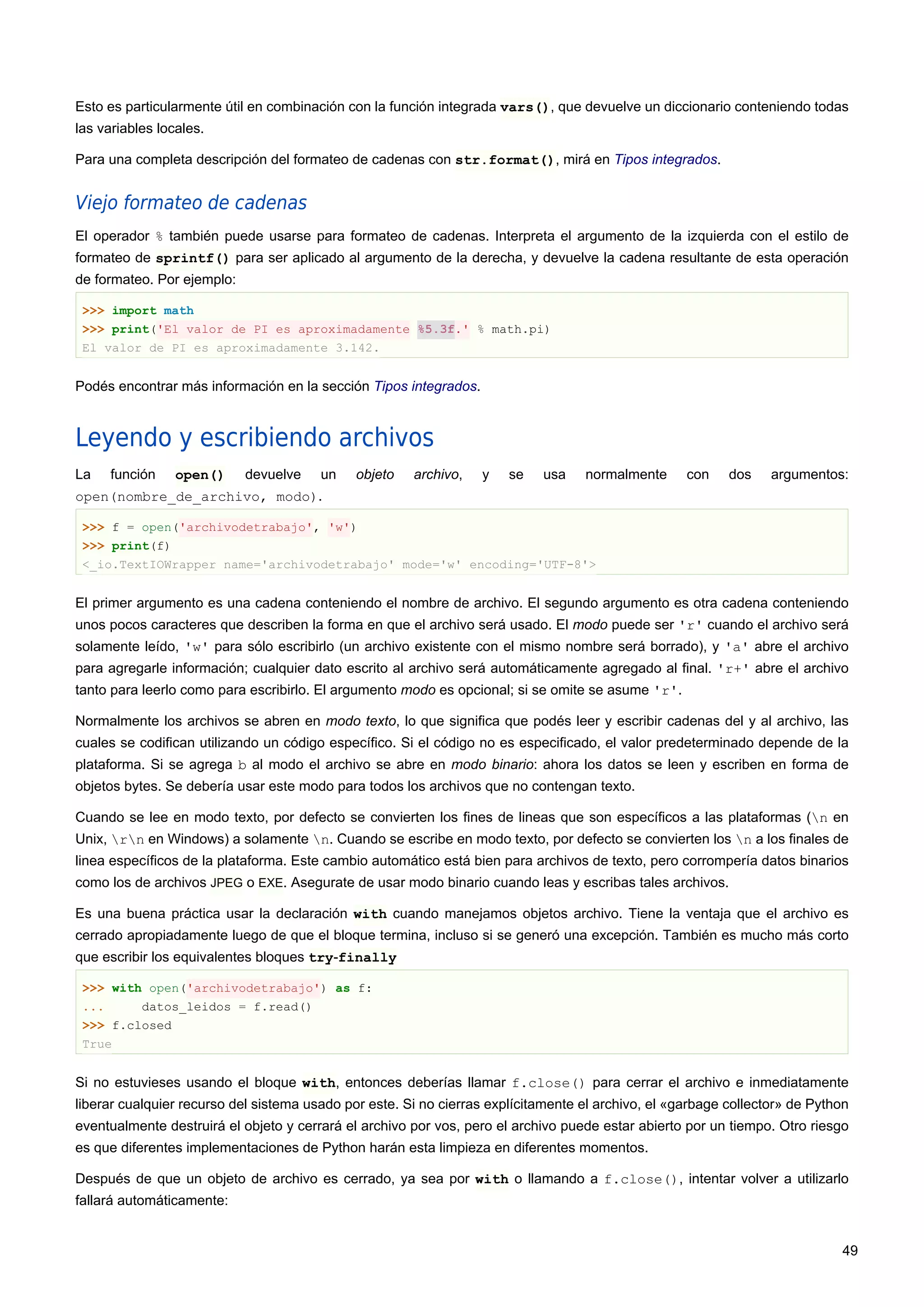 Esto es particularmente útil en combinación con la función integrada vars(), que devuelve un diccionario conteniendo todas
las variables locales.
Para una completa descripción del formateo de cadenas con str.format(), mirá en Tipos integrados.
Viejo formateo de cadenas
El operador % también puede usarse para formateo de cadenas. Interpreta el argumento de la izquierda con el estilo de
formateo de sprintf() para ser aplicado al argumento de la derecha, y devuelve la cadena resultante de esta operación
de formateo. Por ejemplo:
>>> import math
>>> print('El valor de PI es aproximadamente %5.3f.' % math.pi)
El valor de PI es aproximadamente 3.142.
Podés encontrar más información en la sección Tipos integrados.
Leyendo y escribiendo archivos
La función open() devuelve un objeto archivo, y se usa normalmente con dos argumentos:
open(nombre_de_archivo, modo).
>>> f = open('archivodetrabajo', 'w')
>>> print(f)
<_io.TextIOWrapper name='archivodetrabajo' mode='w' encoding='UTF-8'>
El primer argumento es una cadena conteniendo el nombre de archivo. El segundo argumento es otra cadena conteniendo
unos pocos caracteres que describen la forma en que el archivo será usado. El modo puede ser 'r' cuando el archivo será
solamente leído, 'w' para sólo escribirlo (un archivo existente con el mismo nombre será borrado), y 'a' abre el archivo
para agregarle información; cualquier dato escrito al archivo será automáticamente agregado al final. 'r+' abre el archivo
tanto para leerlo como para escribirlo. El argumento modo es opcional; si se omite se asume 'r'.
Normalmente los archivos se abren en modo texto, lo que significa que podés leer y escribir cadenas del y al archivo, las
cuales se codifican utilizando un código específico. Si el código no es especificado, el valor predeterminado depende de la
plataforma. Si se agrega b al modo el archivo se abre en modo binario: ahora los datos se leen y escriben en forma de
objetos bytes. Se debería usar este modo para todos los archivos que no contengan texto.
Cuando se lee en modo texto, por defecto se convierten los fines de lineas que son específicos a las plataformas (n en
Unix, rn en Windows) a solamente n. Cuando se escribe en modo texto, por defecto se convierten los n a los finales de
linea específicos de la plataforma. Este cambio automático está bien para archivos de texto, pero corrompería datos binarios
como los de archivos JPEG o EXE. Asegurate de usar modo binario cuando leas y escribas tales archivos.
Es una buena práctica usar la declaración with cuando manejamos objetos archivo. Tiene la ventaja que el archivo es
cerrado apropiadamente luego de que el bloque termina, incluso si se generó una excepción. También es mucho más corto
que escribir los equivalentes bloques try-finally
>>> with open('archivodetrabajo') as f:
... datos_leidos = f.read()
>>> f.closed
True
Si no estuvieses usando el bloque with, entonces deberías llamar f.close() para cerrar el archivo e inmediatamente
liberar cualquier recurso del sistema usado por este. Si no cierras explícitamente el archivo, el «garbage collector» de Python
eventualmente destruirá el objeto y cerrará el archivo por vos, pero el archivo puede estar abierto por un tiempo. Otro riesgo
es que diferentes implementaciones de Python harán esta limpieza en diferentes momentos.
Después de que un objeto de archivo es cerrado, ya sea por with o llamando a f.close(), intentar volver a utilizarlo
fallará automáticamente:
49
 