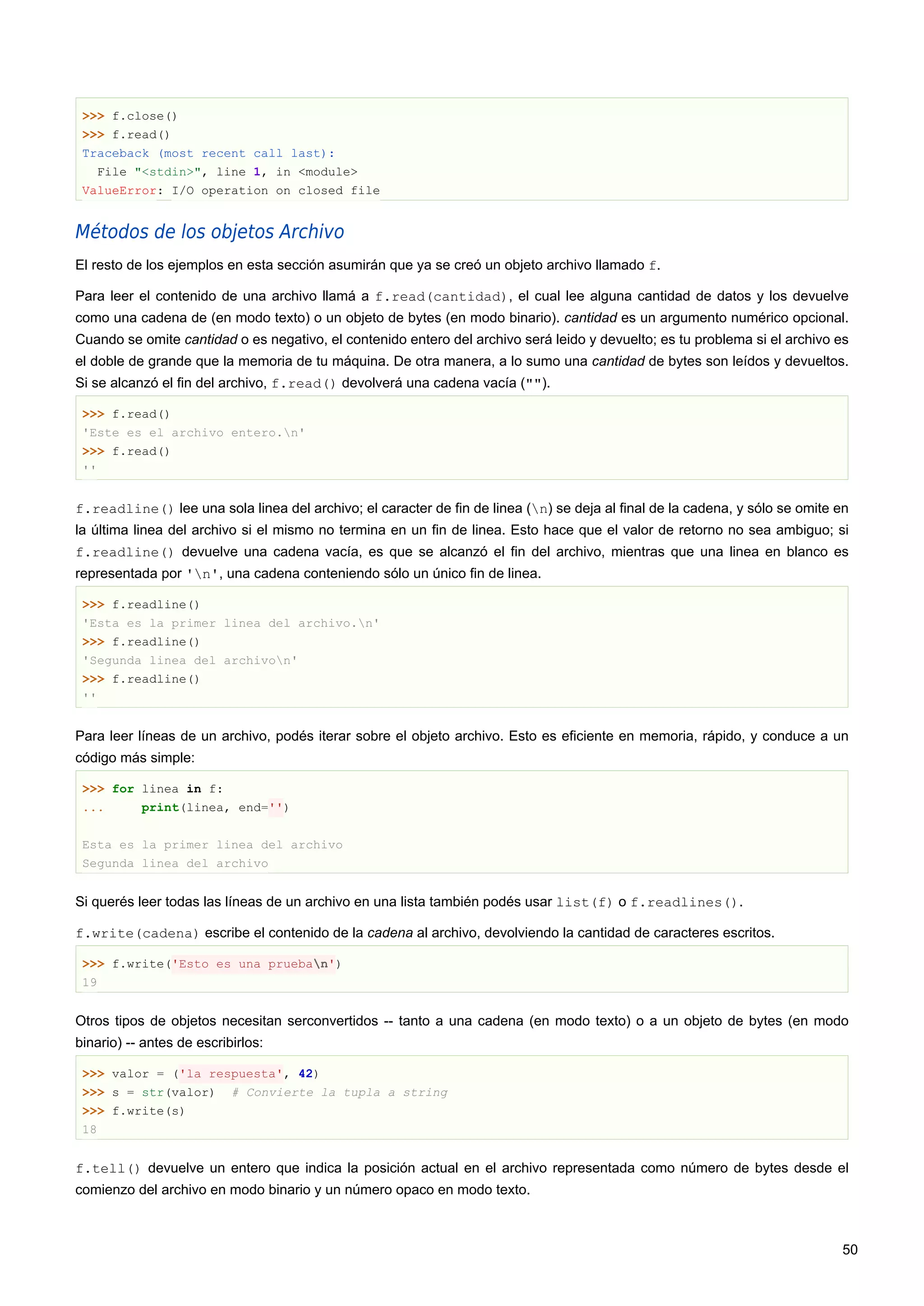 >>> f.close()
>>> f.read()
Traceback (most recent call last):
File "<stdin>", line 1, in <module>
ValueError: I/O operation on closed file
Métodos de los objetos Archivo
El resto de los ejemplos en esta sección asumirán que ya se creó un objeto archivo llamado f.
Para leer el contenido de una archivo llamá a f.read(cantidad), el cual lee alguna cantidad de datos y los devuelve
como una cadena de (en modo texto) o un objeto de bytes (en modo binario). cantidad es un argumento numérico opcional.
Cuando se omite cantidad o es negativo, el contenido entero del archivo será leido y devuelto; es tu problema si el archivo es
el doble de grande que la memoria de tu máquina. De otra manera, a lo sumo una cantidad de bytes son leídos y devueltos.
Si se alcanzó el fin del archivo, f.read() devolverá una cadena vacía ("").
>>> f.read()
'Este es el archivo entero.n'
>>> f.read()
''
f.readline() lee una sola linea del archivo; el caracter de fin de linea (n) se deja al final de la cadena, y sólo se omite en
la última linea del archivo si el mismo no termina en un fin de linea. Esto hace que el valor de retorno no sea ambiguo; si
f.readline() devuelve una cadena vacía, es que se alcanzó el fin del archivo, mientras que una linea en blanco es
representada por 'n', una cadena conteniendo sólo un único fin de linea.
>>> f.readline()
'Esta es la primer linea del archivo.n'
>>> f.readline()
'Segunda linea del archivon'
>>> f.readline()
''
Para leer líneas de un archivo, podés iterar sobre el objeto archivo. Esto es eficiente en memoria, rápido, y conduce a un
código más simple:
>>> for linea in f:
... print(linea, end='')
Esta es la primer linea del archivo
Segunda linea del archivo
Si querés leer todas las líneas de un archivo en una lista también podés usar list(f) o f.readlines().
f.write(cadena) escribe el contenido de la cadena al archivo, devolviendo la cantidad de caracteres escritos.
>>> f.write('Esto es una prueban')
19
Otros tipos de objetos necesitan serconvertidos -- tanto a una cadena (en modo texto) o a un objeto de bytes (en modo
binario) -- antes de escribirlos:
>>> valor = ('la respuesta', 42)
>>> s = str(valor) # Convierte la tupla a string
>>> f.write(s)
18
f.tell() devuelve un entero que indica la posición actual en el archivo representada como número de bytes desde el
comienzo del archivo en modo binario y un número opaco en modo texto.
50
 