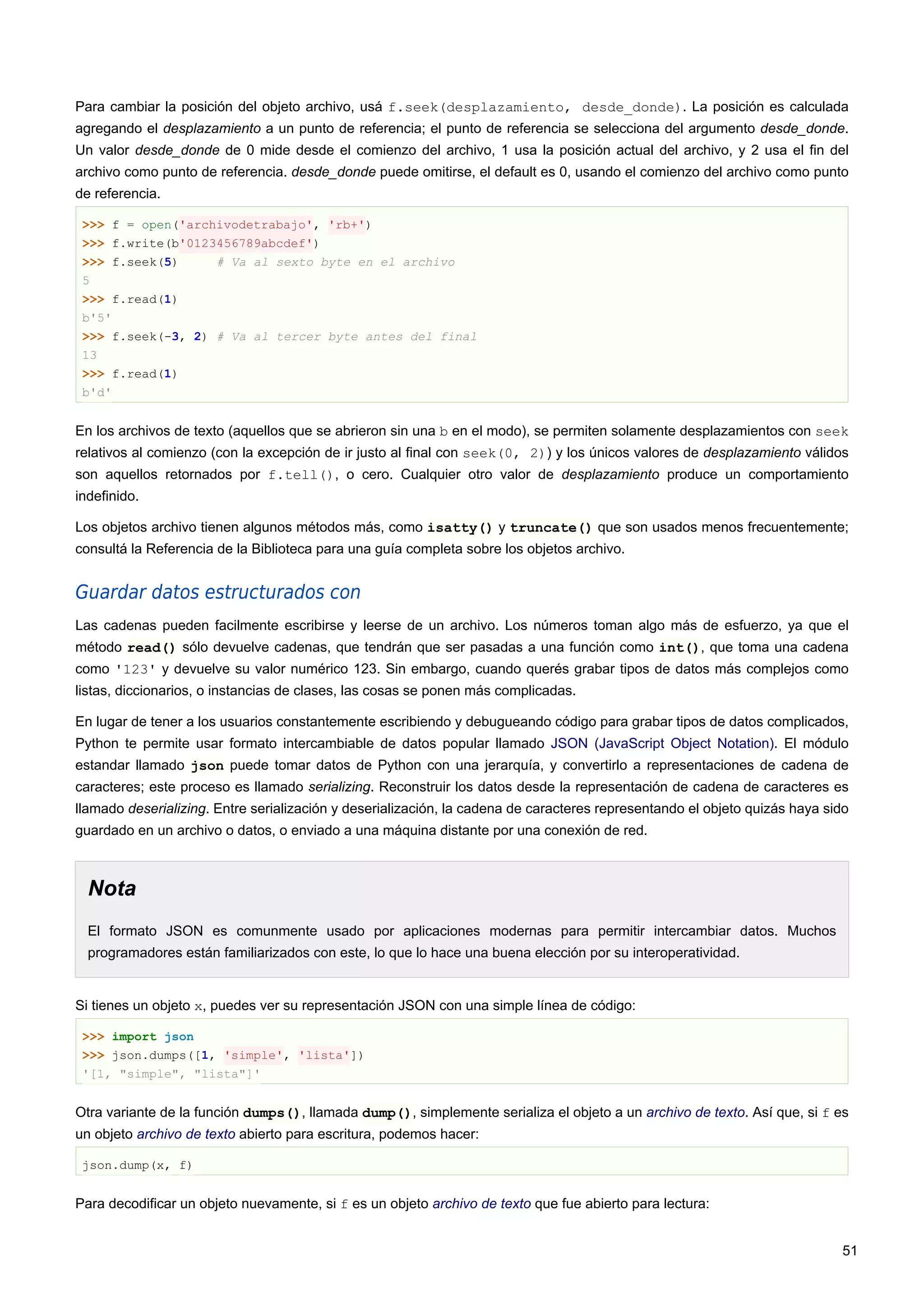 Para cambiar la posición del objeto archivo, usá f.seek(desplazamiento, desde_donde). La posición es calculada
agregando el desplazamiento a un punto de referencia; el punto de referencia se selecciona del argumento desde_donde.
Un valor desde_donde de 0 mide desde el comienzo del archivo, 1 usa la posición actual del archivo, y 2 usa el fin del
archivo como punto de referencia. desde_donde puede omitirse, el default es 0, usando el comienzo del archivo como punto
de referencia.
>>> f = open('archivodetrabajo', 'rb+')
>>> f.write(b'0123456789abcdef')
>>> f.seek(5) # Va al sexto byte en el archivo
5
>>> f.read(1)
b'5'
>>> f.seek(-3, 2) # Va al tercer byte antes del final
13
>>> f.read(1)
b'd'
En los archivos de texto (aquellos que se abrieron sin una b en el modo), se permiten solamente desplazamientos con seek
relativos al comienzo (con la excepción de ir justo al final con seek(0, 2)) y los únicos valores de desplazamiento válidos
son aquellos retornados por f.tell(), o cero. Cualquier otro valor de desplazamiento produce un comportamiento
indefinido.
Los objetos archivo tienen algunos métodos más, como isatty() y truncate() que son usados menos frecuentemente;
consultá la Referencia de la Biblioteca para una guía completa sobre los objetos archivo.
Guardar datos estructurados con
Las cadenas pueden facilmente escribirse y leerse de un archivo. Los números toman algo más de esfuerzo, ya que el
método read() sólo devuelve cadenas, que tendrán que ser pasadas a una función como int(), que toma una cadena
como '123' y devuelve su valor numérico 123. Sin embargo, cuando querés grabar tipos de datos más complejos como
listas, diccionarios, o instancias de clases, las cosas se ponen más complicadas.
En lugar de tener a los usuarios constantemente escribiendo y debugueando código para grabar tipos de datos complicados,
Python te permite usar formato intercambiable de datos popular llamado JSON (JavaScript Object Notation). El módulo
estandar llamado json puede tomar datos de Python con una jerarquía, y convertirlo a representaciones de cadena de
caracteres; este proceso es llamado serializing. Reconstruir los datos desde la representación de cadena de caracteres es
llamado deserializing. Entre serialización y deserialización, la cadena de caracteres representando el objeto quizás haya sido
guardado en un archivo o datos, o enviado a una máquina distante por una conexión de red.
Nota
El formato JSON es comunmente usado por aplicaciones modernas para permitir intercambiar datos. Muchos
programadores están familiarizados con este, lo que lo hace una buena elección por su interoperatividad.
Si tienes un objeto x, puedes ver su representación JSON con una simple línea de código:
>>> import json
>>> json.dumps([1, 'simple', 'lista'])
'[1, "simple", "lista"]'
Otra variante de la función dumps(), llamada dump(), simplemente serializa el objeto a un archivo de texto. Así que, si f es
un objeto archivo de texto abierto para escritura, podemos hacer:
json.dump(x, f)
Para decodificar un objeto nuevamente, si f es un objeto archivo de texto que fue abierto para lectura:
51
 