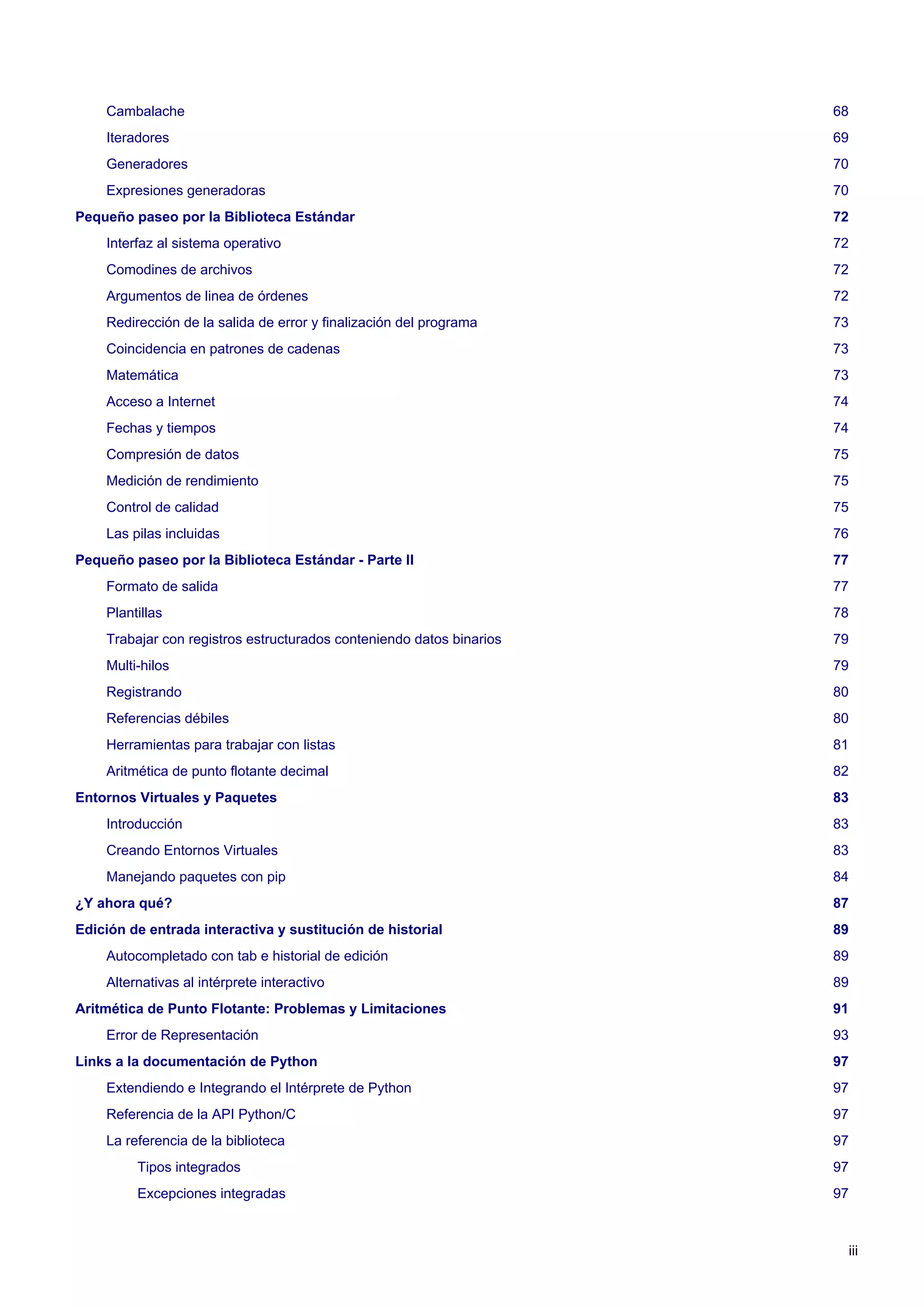 Cambalache 68
Iteradores 69
Generadores 70
Expresiones generadoras 70
Pequeño paseo por la Biblioteca Estándar 72
Interfaz al sistema operativo 72
Comodines de archivos 72
Argumentos de linea de órdenes 72
Redirección de la salida de error y finalización del programa 73
Coincidencia en patrones de cadenas 73
Matemática 73
Acceso a Internet 74
Fechas y tiempos 74
Compresión de datos 75
Medición de rendimiento 75
Control de calidad 75
Las pilas incluidas 76
Pequeño paseo por la Biblioteca Estándar - Parte II 77
Formato de salida 77
Plantillas 78
Trabajar con registros estructurados conteniendo datos binarios 79
Multi-hilos 79
Registrando 80
Referencias débiles 80
Herramientas para trabajar con listas 81
Aritmética de punto flotante decimal 82
Entornos Virtuales y Paquetes 83
Introducción 83
Creando Entornos Virtuales 83
Manejando paquetes con pip 84
¿Y ahora qué? 87
Edición de entrada interactiva y sustitución de historial 89
Autocompletado con tab e historial de edición 89
Alternativas al intérprete interactivo 89
Aritmética de Punto Flotante: Problemas y Limitaciones 91
Error de Representación 93
Links a la documentación de Python 97
Extendiendo e Integrando el Intérprete de Python 97
Referencia de la API Python/C 97
La referencia de la biblioteca 97
Tipos integrados 97
Excepciones integradas 97
iii
 