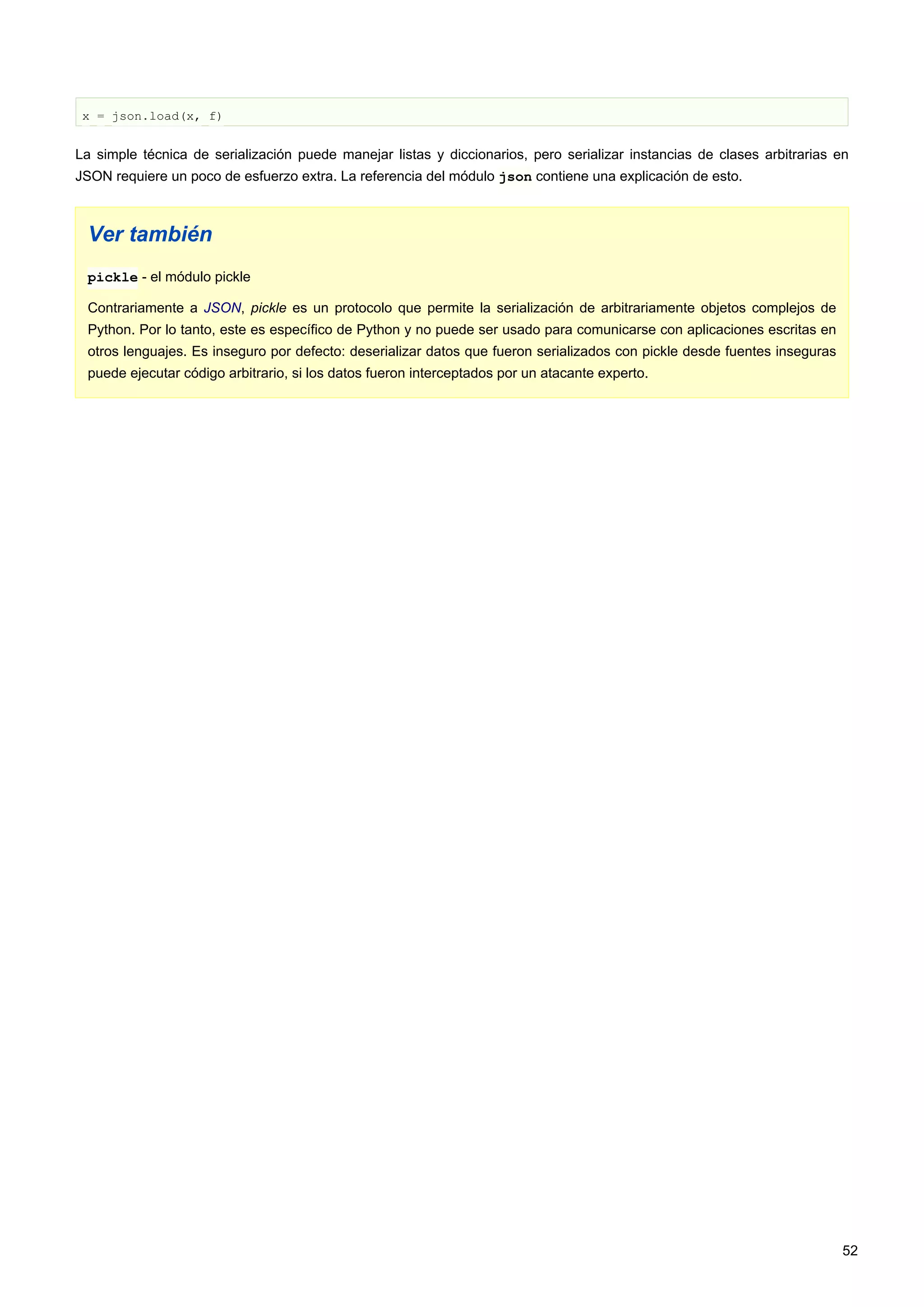 x = json.load(x, f)
La simple técnica de serialización puede manejar listas y diccionarios, pero serializar instancias de clases arbitrarias en
JSON requiere un poco de esfuerzo extra. La referencia del módulo json contiene una explicación de esto.
Ver también
pickle - el módulo pickle
Contrariamente a JSON, pickle es un protocolo que permite la serialización de arbitrariamente objetos complejos de
Python. Por lo tanto, este es específico de Python y no puede ser usado para comunicarse con aplicaciones escritas en
otros lenguajes. Es inseguro por defecto: deserializar datos que fueron serializados con pickle desde fuentes inseguras
puede ejecutar código arbitrario, si los datos fueron interceptados por un atacante experto.
52
 