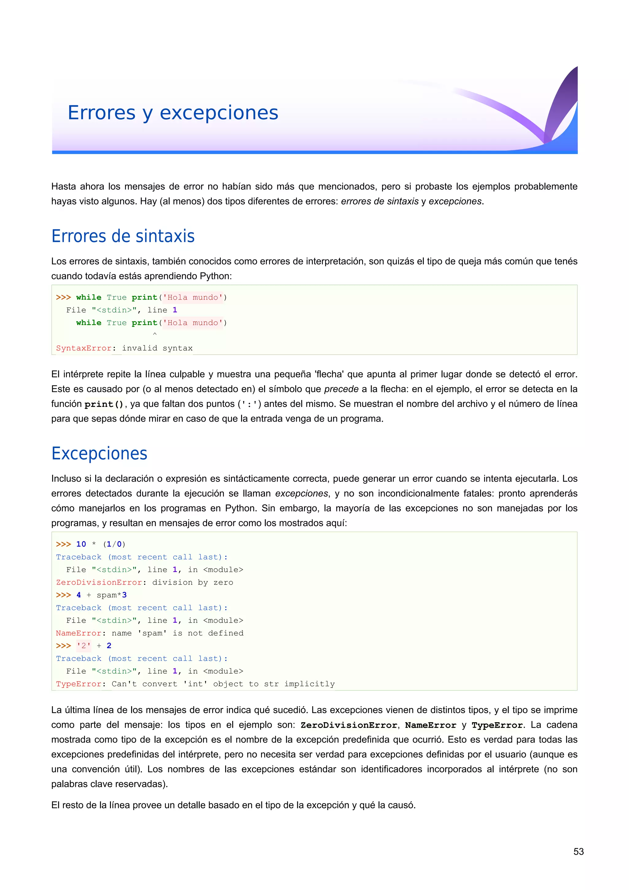 Errores y excepciones
Hasta ahora los mensajes de error no habían sido más que mencionados, pero si probaste los ejemplos probablemente
hayas visto algunos. Hay (al menos) dos tipos diferentes de errores: errores de sintaxis y excepciones.
Errores de sintaxis
Los errores de sintaxis, también conocidos como errores de interpretación, son quizás el tipo de queja más común que tenés
cuando todavía estás aprendiendo Python:
>>> while True print('Hola mundo')
File "<stdin>", line 1
while True print('Hola mundo')
^
SyntaxError: invalid syntax
El intérprete repite la línea culpable y muestra una pequeña 'flecha' que apunta al primer lugar donde se detectó el error.
Este es causado por (o al menos detectado en) el símbolo que precede a la flecha: en el ejemplo, el error se detecta en la
función print(), ya que faltan dos puntos (':') antes del mismo. Se muestran el nombre del archivo y el número de línea
para que sepas dónde mirar en caso de que la entrada venga de un programa.
Excepciones
Incluso si la declaración o expresión es sintácticamente correcta, puede generar un error cuando se intenta ejecutarla. Los
errores detectados durante la ejecución se llaman excepciones, y no son incondicionalmente fatales: pronto aprenderás
cómo manejarlos en los programas en Python. Sin embargo, la mayoría de las excepciones no son manejadas por los
programas, y resultan en mensajes de error como los mostrados aquí:
>>> 10 * (1/0)
Traceback (most recent call last):
File "<stdin>", line 1, in <module>
ZeroDivisionError: division by zero
>>> 4 + spam*3
Traceback (most recent call last):
File "<stdin>", line 1, in <module>
NameError: name 'spam' is not defined
>>> '2' + 2
Traceback (most recent call last):
File "<stdin>", line 1, in <module>
TypeError: Can't convert 'int' object to str implicitly
La última línea de los mensajes de error indica qué sucedió. Las excepciones vienen de distintos tipos, y el tipo se imprime
como parte del mensaje: los tipos en el ejemplo son: ZeroDivisionError, NameError y TypeError. La cadena
mostrada como tipo de la excepción es el nombre de la excepción predefinida que ocurrió. Esto es verdad para todas las
excepciones predefinidas del intérprete, pero no necesita ser verdad para excepciones definidas por el usuario (aunque es
una convención útil). Los nombres de las excepciones estándar son identificadores incorporados al intérprete (no son
palabras clave reservadas).
El resto de la línea provee un detalle basado en el tipo de la excepción y qué la causó.
53
 
