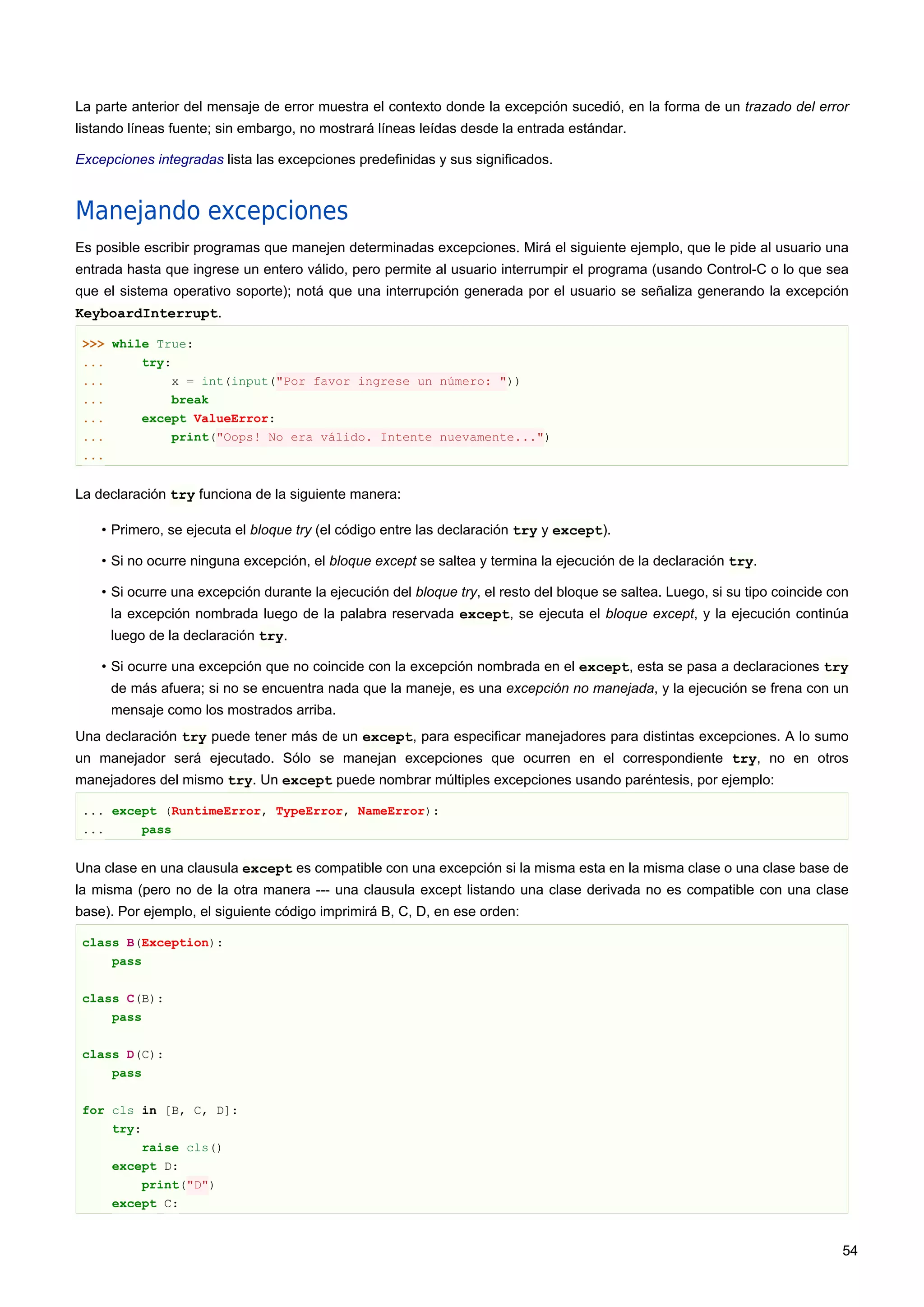 La parte anterior del mensaje de error muestra el contexto donde la excepción sucedió, en la forma de un trazado del error
listando líneas fuente; sin embargo, no mostrará líneas leídas desde la entrada estándar.
Excepciones integradas lista las excepciones predefinidas y sus significados.
Manejando excepciones
Es posible escribir programas que manejen determinadas excepciones. Mirá el siguiente ejemplo, que le pide al usuario una
entrada hasta que ingrese un entero válido, pero permite al usuario interrumpir el programa (usando Control-C o lo que sea
que el sistema operativo soporte); notá que una interrupción generada por el usuario se señaliza generando la excepción
KeyboardInterrupt.
>>> while True:
... try:
... x = int(input("Por favor ingrese un número: "))
... break
... except ValueError:
... print("Oops! No era válido. Intente nuevamente...")
...
La declaración try funciona de la siguiente manera:
• Primero, se ejecuta el bloque try (el código entre las declaración try y except).
• Si no ocurre ninguna excepción, el bloque except se saltea y termina la ejecución de la declaración try.
• Si ocurre una excepción durante la ejecución del bloque try, el resto del bloque se saltea. Luego, si su tipo coincide con
la excepción nombrada luego de la palabra reservada except, se ejecuta el bloque except, y la ejecución continúa
luego de la declaración try.
• Si ocurre una excepción que no coincide con la excepción nombrada en el except, esta se pasa a declaraciones try
de más afuera; si no se encuentra nada que la maneje, es una excepción no manejada, y la ejecución se frena con un
mensaje como los mostrados arriba.
Una declaración try puede tener más de un except, para especificar manejadores para distintas excepciones. A lo sumo
un manejador será ejecutado. Sólo se manejan excepciones que ocurren en el correspondiente try, no en otros
manejadores del mismo try. Un except puede nombrar múltiples excepciones usando paréntesis, por ejemplo:
... except (RuntimeError, TypeError, NameError):
... pass
Una clase en una clausula except es compatible con una excepción si la misma esta en la misma clase o una clase base de
la misma (pero no de la otra manera --- una clausula except listando una clase derivada no es compatible con una clase
base). Por ejemplo, el siguiente código imprimirá B, C, D, en ese orden:
class B(Exception):
pass
class C(B):
pass
class D(C):
pass
for cls in [B, C, D]:
try:
raise cls()
except D:
print("D")
except C:
54
 