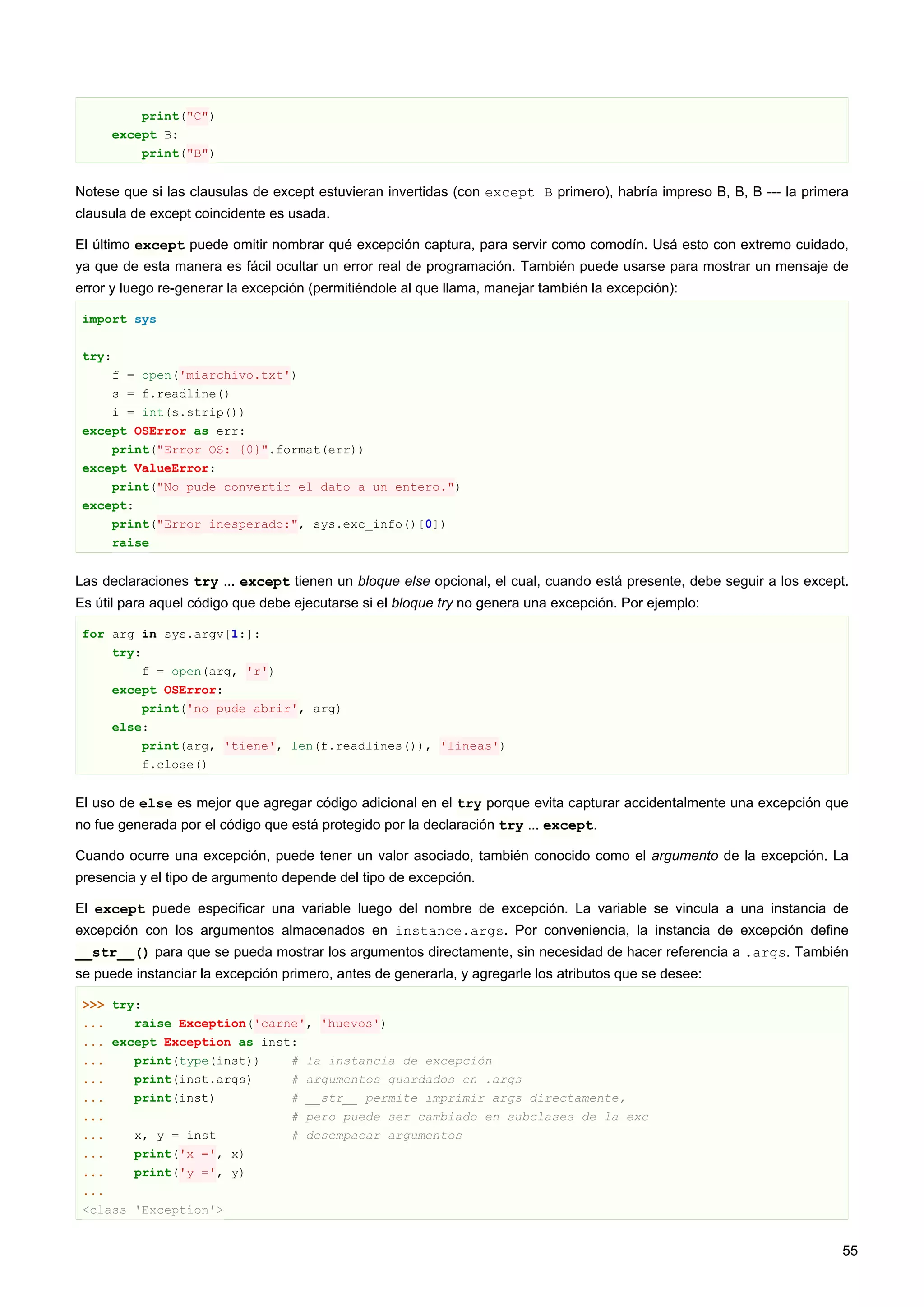 print("C")
except B:
print("B")
Notese que si las clausulas de except estuvieran invertidas (con except B primero), habría impreso B, B, B --- la primera
clausula de except coincidente es usada.
El último except puede omitir nombrar qué excepción captura, para servir como comodín. Usá esto con extremo cuidado,
ya que de esta manera es fácil ocultar un error real de programación. También puede usarse para mostrar un mensaje de
error y luego re-generar la excepción (permitiéndole al que llama, manejar también la excepción):
import sys
try:
f = open('miarchivo.txt')
s = f.readline()
i = int(s.strip())
except OSError as err:
print("Error OS: {0}".format(err))
except ValueError:
print("No pude convertir el dato a un entero.")
except:
print("Error inesperado:", sys.exc_info()[0])
raise
Las declaraciones try ... except tienen un bloque else opcional, el cual, cuando está presente, debe seguir a los except.
Es útil para aquel código que debe ejecutarse si el bloque try no genera una excepción. Por ejemplo:
for arg in sys.argv[1:]:
try:
f = open(arg, 'r')
except OSError:
print('no pude abrir', arg)
else:
print(arg, 'tiene', len(f.readlines()), 'lineas')
f.close()
El uso de else es mejor que agregar código adicional en el try porque evita capturar accidentalmente una excepción que
no fue generada por el código que está protegido por la declaración try ... except.
Cuando ocurre una excepción, puede tener un valor asociado, también conocido como el argumento de la excepción. La
presencia y el tipo de argumento depende del tipo de excepción.
El except puede especificar una variable luego del nombre de excepción. La variable se vincula a una instancia de
excepción con los argumentos almacenados en instance.args. Por conveniencia, la instancia de excepción define
__str__() para que se pueda mostrar los argumentos directamente, sin necesidad de hacer referencia a .args. También
se puede instanciar la excepción primero, antes de generarla, y agregarle los atributos que se desee:
>>> try:
... raise Exception('carne', 'huevos')
... except Exception as inst:
... print(type(inst)) # la instancia de excepción
... print(inst.args) # argumentos guardados en .args
... print(inst) # __str__ permite imprimir args directamente,
... # pero puede ser cambiado en subclases de la exc
... x, y = inst # desempacar argumentos
... print('x =', x)
... print('y =', y)
...
<class 'Exception'>
55
 