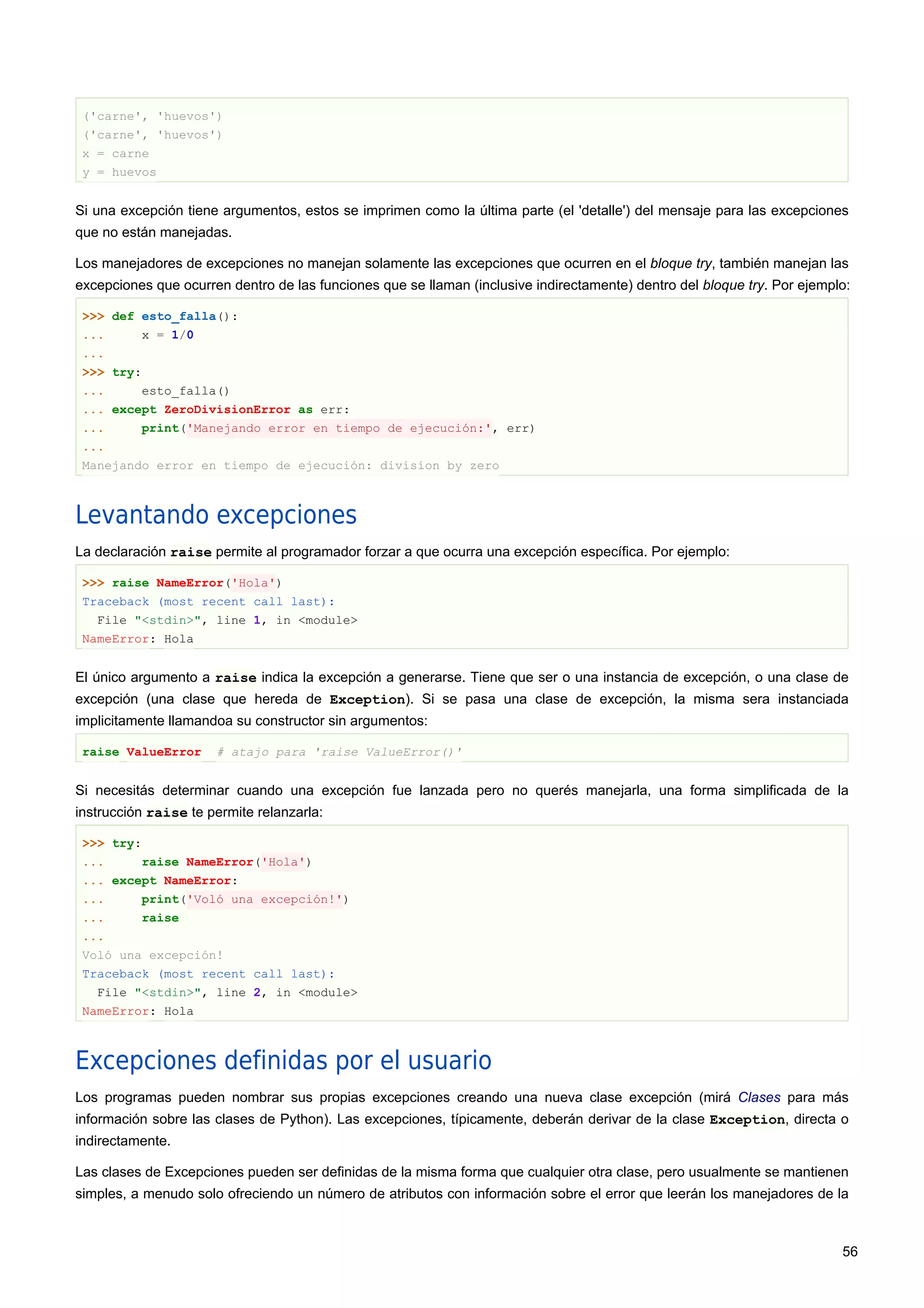 ('carne', 'huevos')
('carne', 'huevos')
x = carne
y = huevos
Si una excepción tiene argumentos, estos se imprimen como la última parte (el 'detalle') del mensaje para las excepciones
que no están manejadas.
Los manejadores de excepciones no manejan solamente las excepciones que ocurren en el bloque try, también manejan las
excepciones que ocurren dentro de las funciones que se llaman (inclusive indirectamente) dentro del bloque try. Por ejemplo:
>>> def esto_falla():
... x = 1/0
...
>>> try:
... esto_falla()
... except ZeroDivisionError as err:
... print('Manejando error en tiempo de ejecución:', err)
...
Manejando error en tiempo de ejecución: division by zero
Levantando excepciones
La declaración raise permite al programador forzar a que ocurra una excepción específica. Por ejemplo:
>>> raise NameError('Hola')
Traceback (most recent call last):
File "<stdin>", line 1, in <module>
NameError: Hola
El único argumento a raise indica la excepción a generarse. Tiene que ser o una instancia de excepción, o una clase de
excepción (una clase que hereda de Exception). Si se pasa una clase de excepción, la misma sera instanciada
implicitamente llamandoa su constructor sin argumentos:
raise ValueError # atajo para 'raise ValueError()'
Si necesitás determinar cuando una excepción fue lanzada pero no querés manejarla, una forma simplificada de la
instrucción raise te permite relanzarla:
>>> try:
... raise NameError('Hola')
... except NameError:
... print('Voló una excepción!')
... raise
...
Voló una excepción!
Traceback (most recent call last):
File "<stdin>", line 2, in <module>
NameError: Hola
Excepciones definidas por el usuario
Los programas pueden nombrar sus propias excepciones creando una nueva clase excepción (mirá Clases para más
información sobre las clases de Python). Las excepciones, típicamente, deberán derivar de la clase Exception, directa o
indirectamente.
Las clases de Excepciones pueden ser definidas de la misma forma que cualquier otra clase, pero usualmente se mantienen
simples, a menudo solo ofreciendo un número de atributos con información sobre el error que leerán los manejadores de la
56
 