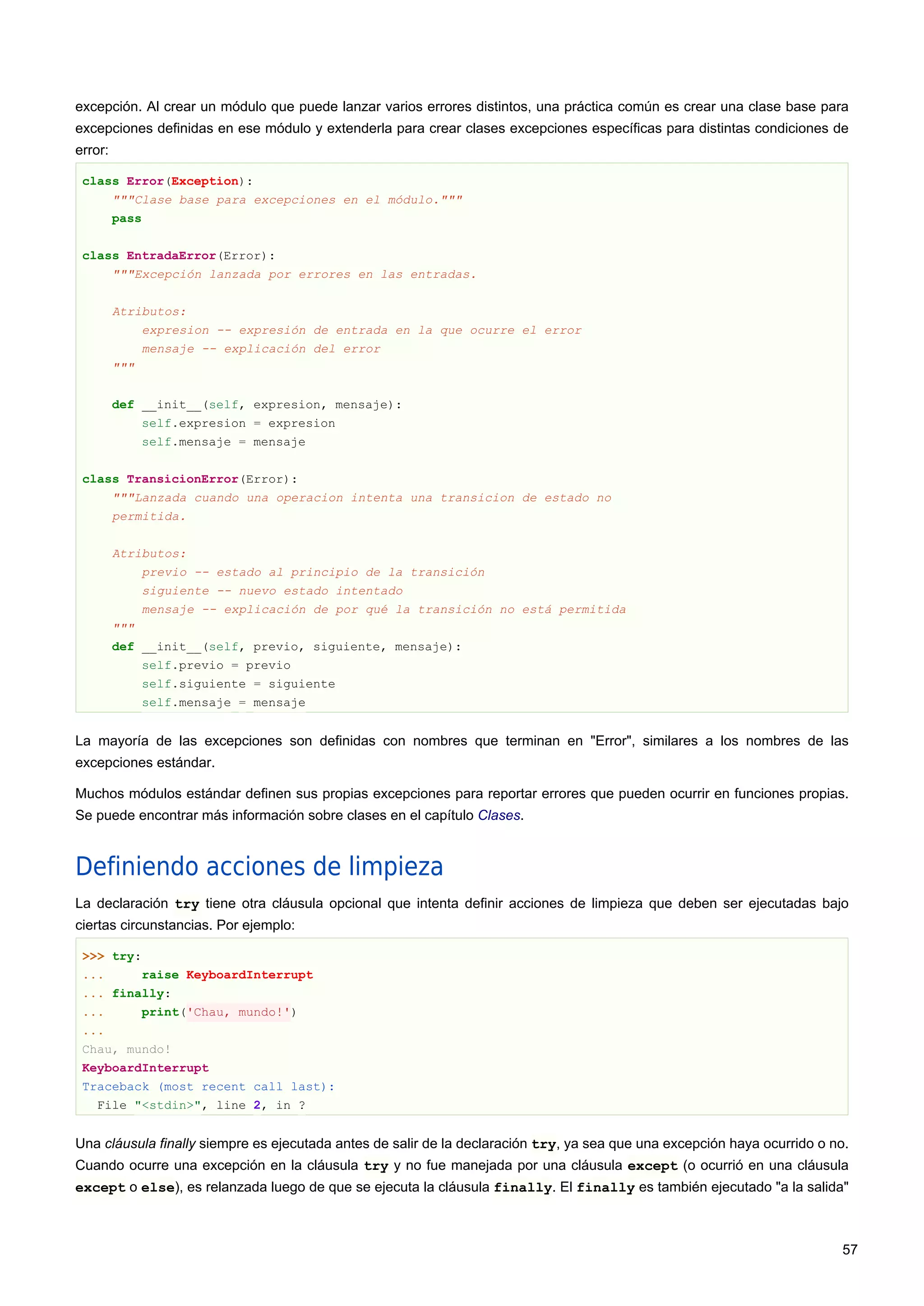 excepción. Al crear un módulo que puede lanzar varios errores distintos, una práctica común es crear una clase base para
excepciones definidas en ese módulo y extenderla para crear clases excepciones específicas para distintas condiciones de
error:
class Error(Exception):
"""Clase base para excepciones en el módulo."""
pass
class EntradaError(Error):
"""Excepción lanzada por errores en las entradas.
Atributos:
expresion -- expresión de entrada en la que ocurre el error
mensaje -- explicación del error
"""
def __init__(self, expresion, mensaje):
self.expresion = expresion
self.mensaje = mensaje
class TransicionError(Error):
"""Lanzada cuando una operacion intenta una transicion de estado no
permitida.
Atributos:
previo -- estado al principio de la transición
siguiente -- nuevo estado intentado
mensaje -- explicación de por qué la transición no está permitida
"""
def __init__(self, previo, siguiente, mensaje):
self.previo = previo
self.siguiente = siguiente
self.mensaje = mensaje
La mayoría de las excepciones son definidas con nombres que terminan en "Error", similares a los nombres de las
excepciones estándar.
Muchos módulos estándar definen sus propias excepciones para reportar errores que pueden ocurrir en funciones propias.
Se puede encontrar más información sobre clases en el capítulo Clases.
Definiendo acciones de limpieza
La declaración try tiene otra cláusula opcional que intenta definir acciones de limpieza que deben ser ejecutadas bajo
ciertas circunstancias. Por ejemplo:
>>> try:
... raise KeyboardInterrupt
... finally:
... print('Chau, mundo!')
...
Chau, mundo!
KeyboardInterrupt
Traceback (most recent call last):
File "<stdin>", line 2, in ?
Una cláusula finally siempre es ejecutada antes de salir de la declaración try, ya sea que una excepción haya ocurrido o no.
Cuando ocurre una excepción en la cláusula try y no fue manejada por una cláusula except (o ocurrió en una cláusula
except o else), es relanzada luego de que se ejecuta la cláusula finally. El finally es también ejecutado "a la salida"
57
 