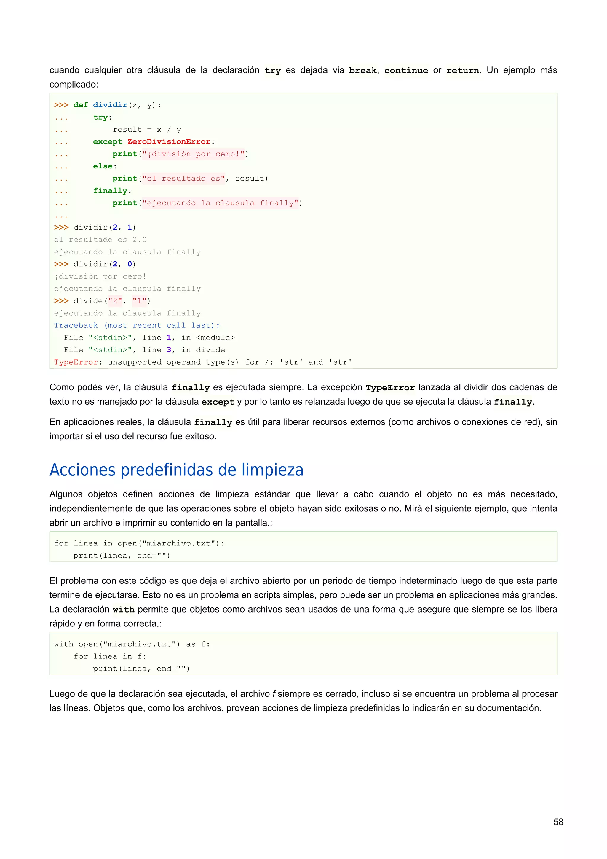 cuando cualquier otra cláusula de la declaración try es dejada via break, continue or return. Un ejemplo más
complicado:
>>> def dividir(x, y):
... try:
... result = x / y
... except ZeroDivisionError:
... print("¡división por cero!")
... else:
... print("el resultado es", result)
... finally:
... print("ejecutando la clausula finally")
...
>>> dividir(2, 1)
el resultado es 2.0
ejecutando la clausula finally
>>> dividir(2, 0)
¡división por cero!
ejecutando la clausula finally
>>> divide("2", "1")
ejecutando la clausula finally
Traceback (most recent call last):
File "<stdin>", line 1, in <module>
File "<stdin>", line 3, in divide
TypeError: unsupported operand type(s) for /: 'str' and 'str'
Como podés ver, la cláusula finally es ejecutada siempre. La excepción TypeError lanzada al dividir dos cadenas de
texto no es manejado por la cláusula except y por lo tanto es relanzada luego de que se ejecuta la cláusula finally.
En aplicaciones reales, la cláusula finally es útil para liberar recursos externos (como archivos o conexiones de red), sin
importar si el uso del recurso fue exitoso.
Acciones predefinidas de limpieza
Algunos objetos definen acciones de limpieza estándar que llevar a cabo cuando el objeto no es más necesitado,
independientemente de que las operaciones sobre el objeto hayan sido exitosas o no. Mirá el siguiente ejemplo, que intenta
abrir un archivo e imprimir su contenido en la pantalla.:
for linea in open("miarchivo.txt"):
print(linea, end="")
El problema con este código es que deja el archivo abierto por un periodo de tiempo indeterminado luego de que esta parte
termine de ejecutarse. Esto no es un problema en scripts simples, pero puede ser un problema en aplicaciones más grandes.
La declaración with permite que objetos como archivos sean usados de una forma que asegure que siempre se los libera
rápido y en forma correcta.:
with open("miarchivo.txt") as f:
for linea in f:
print(linea, end="")
Luego de que la declaración sea ejecutada, el archivo f siempre es cerrado, incluso si se encuentra un problema al procesar
las líneas. Objetos que, como los archivos, provean acciones de limpieza predefinidas lo indicarán en su documentación.
58
 